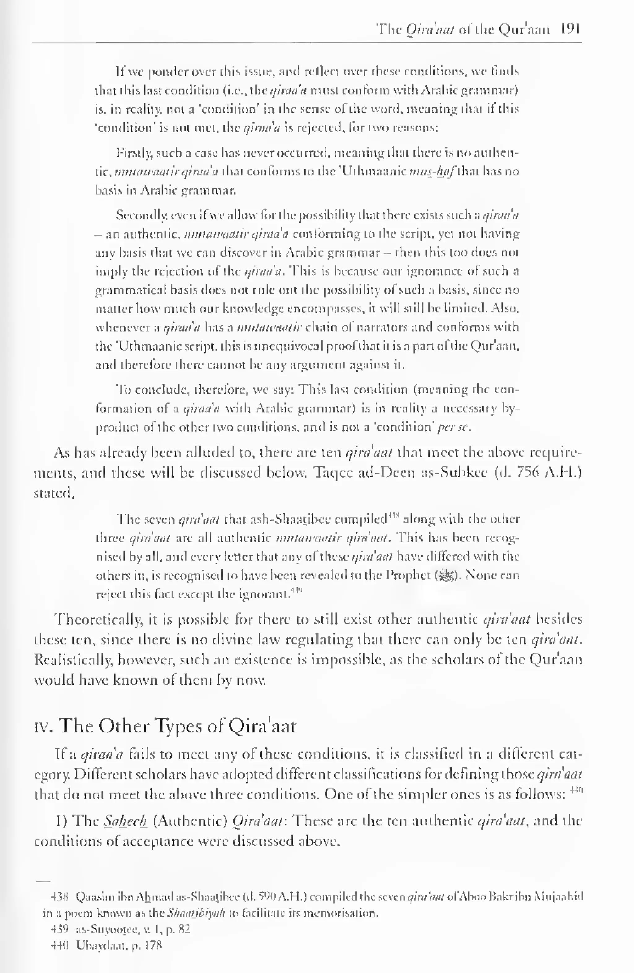 The Qira'aat ofthe Qur'aan 191 
If we ponder over (his issue, and reflect over these conditions, we finds 
that this last condition (i.e.. tUc qiraa'a must conform with Arabic grammar) 
is. in reality, not a 'condition' in the sense of the word, meaning that if this 
'condition' is not met, the qiraaa is rejected, for two reasons: 
Firstly, such a case has never occurred, meaning that there is no authen-tic, 
mutawaatirqiraa'a that conforms to the 'Uthmaanic mus_-liafM has no 
basis in Arabic grammar. 
Secondly, even ifwe allow for the possibility that there exists such a qiraaa 
- an authentic, nuitawaatir qiraa'a conforming to the script, yet not having 
any basis that we can discover in Arabic grammar - then this too does not 
imply the rejection of the qiraa'a. This is because our ignorance ol such a 
grammatical basis does not ride out the possibility ol such a basis, since no 
matter how much our knowledge encompasses, it will still be limited. Also, 
whenever a qiraa'a has a mutawaatir chain of narrators and conforms with 
the 'Uthmaanic script, this is unequivocal prool that it is a part ol the Qur'aan. 
and therefore there cannot be any argument against it. 
To conclude, therefore, we say: This last condition (meaning the con-formation 
of a qiraa'a with Arabic grammar) is in reality a necessary by-product 
ol the other two conditions, and is not a 'condition' perse-. 
As has already been alluded to, there arc ten c/iraaat that meet the above require-ments, 
and these will be discussed below. Taqce ad-Deen as-Subkee (d. 756 A.H.) 
stated. 
The seven qira'aal that ash-Shaatibec compiled43* along with the other 
three qira'aat are all authentic mutawaatir qira'aal. This has been recog-nised 
by all, and every letter that any of these qira'aal have differed with the 
others in, is recognised to have been revealed to the Prophet (5Sg). None can 
reject this fact except the ignorant.m 
Theoretically, it is possible lor there to still exist other authentic c/nci'ciat besides 
these ten, since there is no divine law regulating that there can only be ten qira'aat. 
Realistically, however, such an existence is impossible, as the scholars of the Qur'aan 
would have known ot them by now. 
rv. The Other Types of Qira'aat 
If a qimda fails to meet any of these conditions, it is classified in a different cat-egory. 
Different scholars have adopted different classifications for defining those qira'aat 
that do not meet the above three conditions. One of the simpler ones is as follows: 
Ai 
1) The Sal±eel± (Authentic) Qira'aat: These are the ten authentic qira'aat, and the 
conditions of acceptance were discussed above. 
438 Qaasim ibn Ahmad as-Sliaatihce kl. 590 A.H.) compiled the seven qira'aal ol Aboo Bakribn Mujaahid 
in a poem known as the Sluuuibiyah to facilitate its memorisation. 
439 as-Suvootee, v. I, p. 82 
440 Ubaydaat, p. 1 78 
 