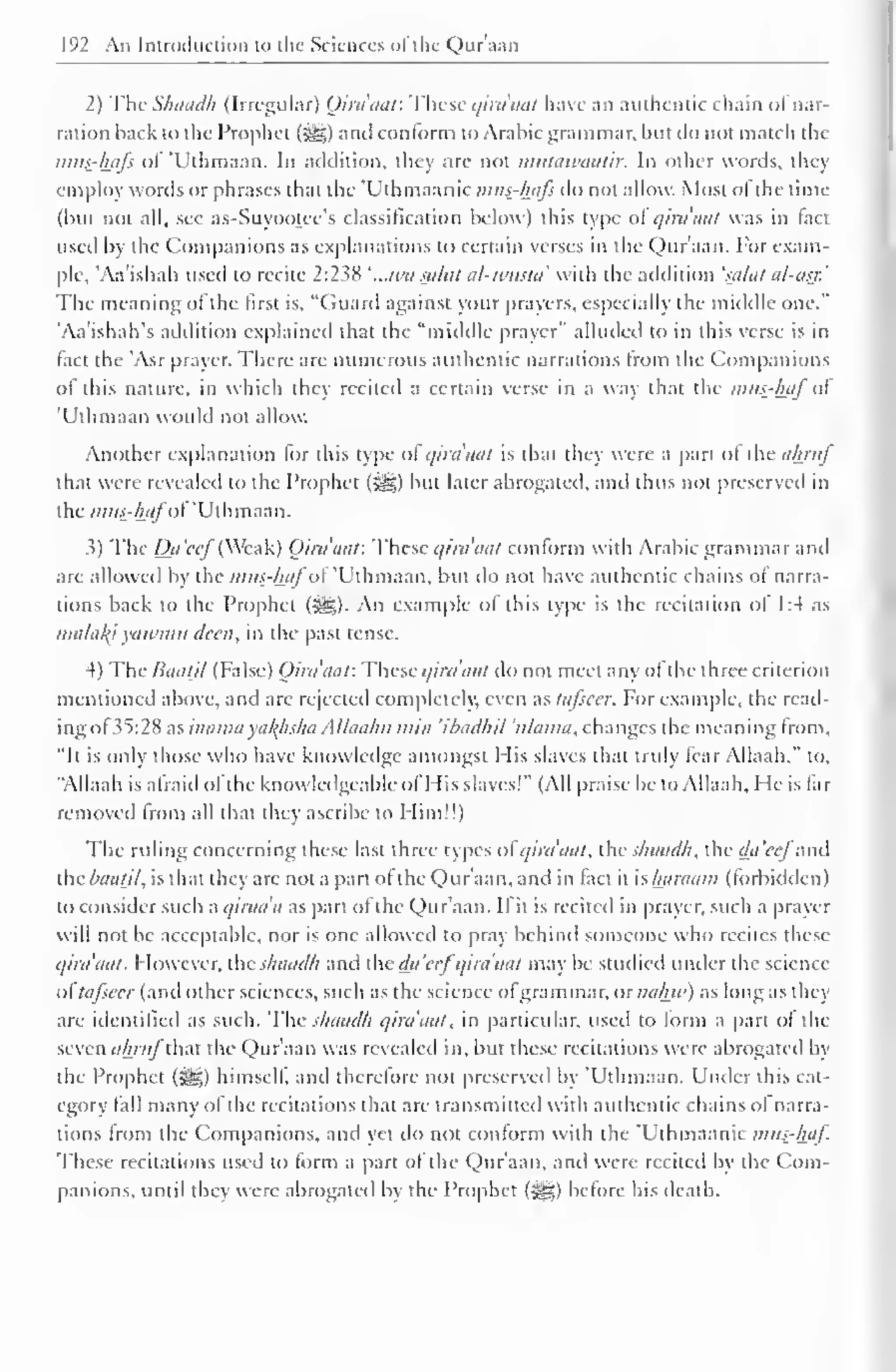 192 An Introduction to the Sciences ofthe Qur'aan 
2) The Shaadh (Irregular) (Jirdaaf. These qira'aat have an authentic chain ol nar-ration 
back to the Prophet (S^g) and conform to Arabic grammar, but do not match the 
mus-hafs of 'Uthmaan. In addition, they are not nuitawaatir. In other words, they 
employ words or phrases that the "Uthmaanic mus-hafs do not allow. Most ol the time 
(but not all, see as-Suyootee's classification below) this type ol qirdaat was in tact 
used by the Companions as explanations to certain verses in the Qur'aan. For exam-ple, 
'Aa'ishah used to recite 2:238 ' ..Ma saint al-wusta' with the addition 'saint al-asr.' 
The meaning ol the first is, "Guard against your prayers, especially the middle one." 
'Aa'ishah's addition explained that the "middle prayer" alluded to in this verse is in 
fact the 'Asr prayer. There are numerous authentic narrations from the Companions 
ol this nature, in which they recited a certain verse in a way that the mns-haj ol 
'Uthmaan would not allow. 
Another explanation lor this type ol qira'aat is that they were a part ol the ahrnj 
that were revealed to the Prophet (^) but later abrogated, and thus not preserved in 
the mits-hafot' 'Uthmaan. 
3) The Da'ccf (Weak) Qirdaat: These qira'aat conform with Arabic grammar and 
are allowed by the mus-hafoi 'Uthmaan, but do not have authentic chains of narra-tions 
back to the Prophet (3^g). An example ol this type is the recitation of 1:4 as 
nia/a/<i yawmu deen, in the past tense. 
4) The Baatil (False) Qirdaat: These qirdaat do not meet any of the three criterion 
mentioned above, and are rejected completely, even as tafscer. For example, the read-ing 
of 35:28 as inama xaltfisha Allaalut mi/i ihadlul 'nlanut, changes the meaning from. 
"It is only those who have knowledge amongst Mis slaves that truly fear Allaah," lo, 
"Allaah is afraid of the knowledgeable ol His slaves!" (All praise be to Allaah, He is far 
removed from all that they ascribe to Him!!) 
The ruling concerning these last three types of qirdaat, the shaadh, the dii'ccfand 
the Baatil, is that they are not a part of the Qur'aan, and in fact it is haraam (forbidden 
) 
to consider such a qirada as part of the Qur'aan. If it is recited in prayer, such a prayer 
will not be acceptable, nor is one allowed to pray behind someone who recites these 
qirdaat. However, the shaadh and the da'ccfqirdaat may be studied under the science 
ol tajsccr (ami other sciences, such as the science of grammar. or nahw) as long as they 
are identified as such. The shaadh qirdaat, in particular, used to form a part of the 
seven ahrufM the Qur'aan was revealed in, but these recitations were abrogated by 
the Prophet ($£,) himself, and therefore not preserved by 'Uthmaan. Under this cat-egory 
fall many ofthe recitations that are transmitted with authentic chains ol narra-tions 
from the Companions, and yet do not conform with the Uthmaanic mits-haf. 
These recitations used to form a part of the Qur'aan, and were recited by the Com-panions, 
until ihcv were abrogated bv the Prophet (3ig) before his death. 
 