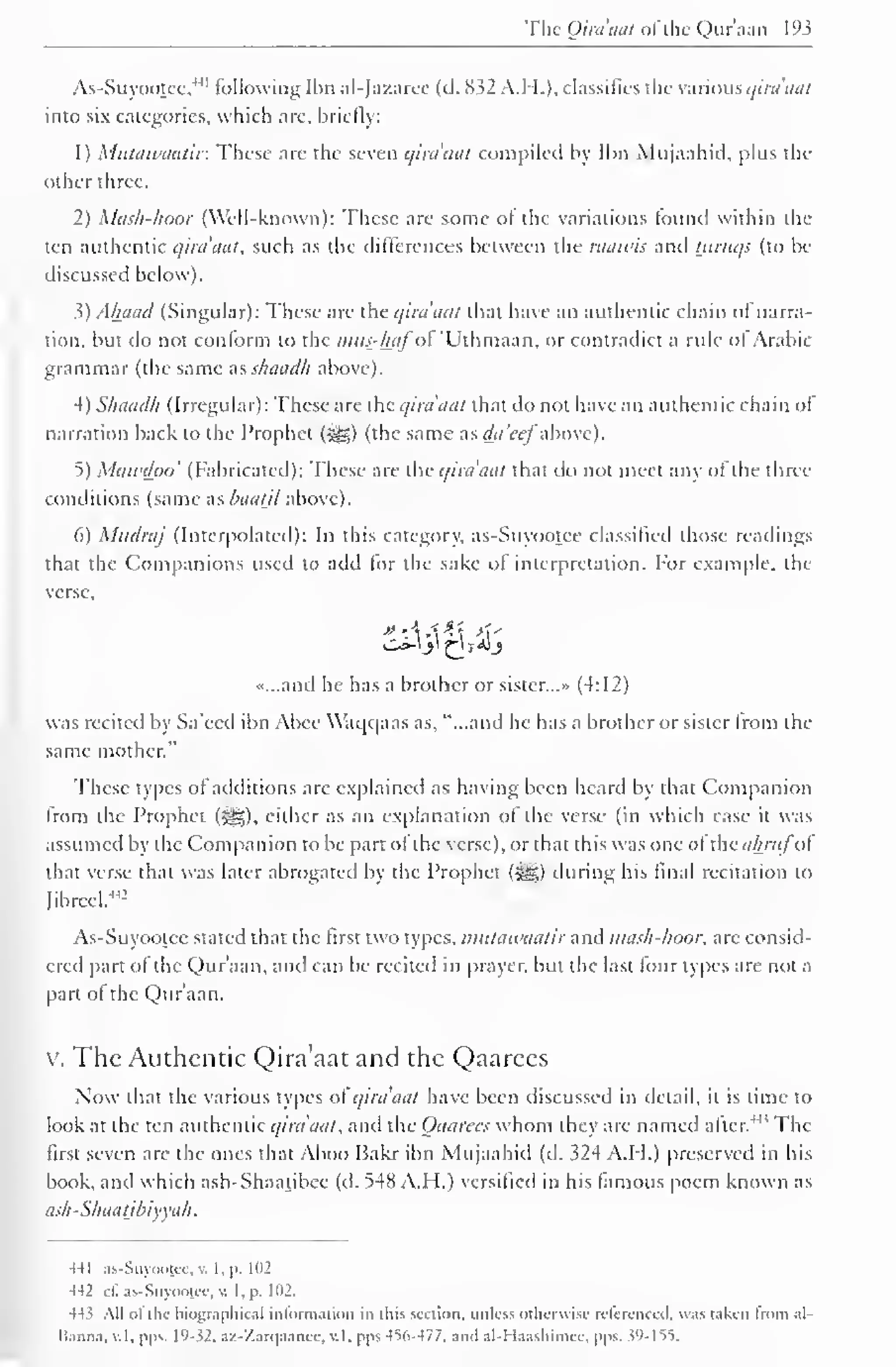The Qiraaat of the Quraan 193 
. 
As-Suyootee,"' following Ibn al-Jazaree (d. 832 A.H.). classifies the various qira'aat 
into six categories, which are, briefly: 
1 
) 
Mutawaatir. These are the seven qira'aat compiled by Ibn Mujaahid, plus the 
Other three. 
2) Mash-haor (Well-known): These are some ol the variations found within the 
ten authentic qira'aat, such as the differences between the raawis and tjiruqs (to be 
discussed below ). 
3) Ahaad (Singular): These are the qira'aat that have an authentic chain of narra-tion, 
but do not conform to the mus-hafo "Uthmaan, or contradict a rule ol Arabic 
grammar (the same as shaadh above). 
4) Shaadh (Irregular): These are theqira'aat that do not have an authentic chain of 
narration back to the Prophet (j^g) (the same as da'ce] above). 
5) Mawdpo' (Fabricated): These are the qira'aat that do not meet any of the three 
conditions (same as haatjl above). 
6) Mndraj (Interpolated): In this category, as-Suyootee classified those readings 
that the Companions used to add for the sake of interpretation. For example, the 
verse. 
«...and he has a brother or sister.. .» (4:12) 
was recited by Sa'eed ibn Abee Waqqaas as, "...and he has a brother or sister from the 
same mother." 
These types of additions arc explained as having been heard by that Companion 
from the Prophet («^§). either as an explanation of the verse (in which case it was 
assumed by the Companion to be part ol the verse), or that this was one of the ahritfoi 
that verse that was later abrogated by the Prophet (#*) during his final recitation to 
fibred,-' 
42 
As-Suyootee stated that the first two types, mutawaatir and mash-hoor, are consid-ered 
part of the Qur'aan, and can be recited in prayer, but the last four types are not a 
part ol the Qur'aan. 
v. The Authentic Qira'aat and the Qaarees 
Now that the various types of qira'aat have been discussed in detail, it is time to 
look at the ten authentic qira'aat, and the Qaarees whom they are named alter."' The 
first seven are the ones that Aboo Bakr ibn Mujaahid (d. 324 A.H.) preserved in his 
book, and which ash-Shaatibee (d. 548 A.H.) versified in his famous poem known as 
ash -Shaatjbiyyah 
441 as-Suyoojcc, v. I. p. 102 
442 e£ as-Suyootee. v. I, p. 102. 
44' All ol tin- biographical information in this section, unless otherwise rclcrcnccil. was taken Irom al-lianna. 
v.l. pps. 19- 52. a/Zarqaancc. v.l. pps 4V>-477. ami all laashiniee. pps. W-155. 
 