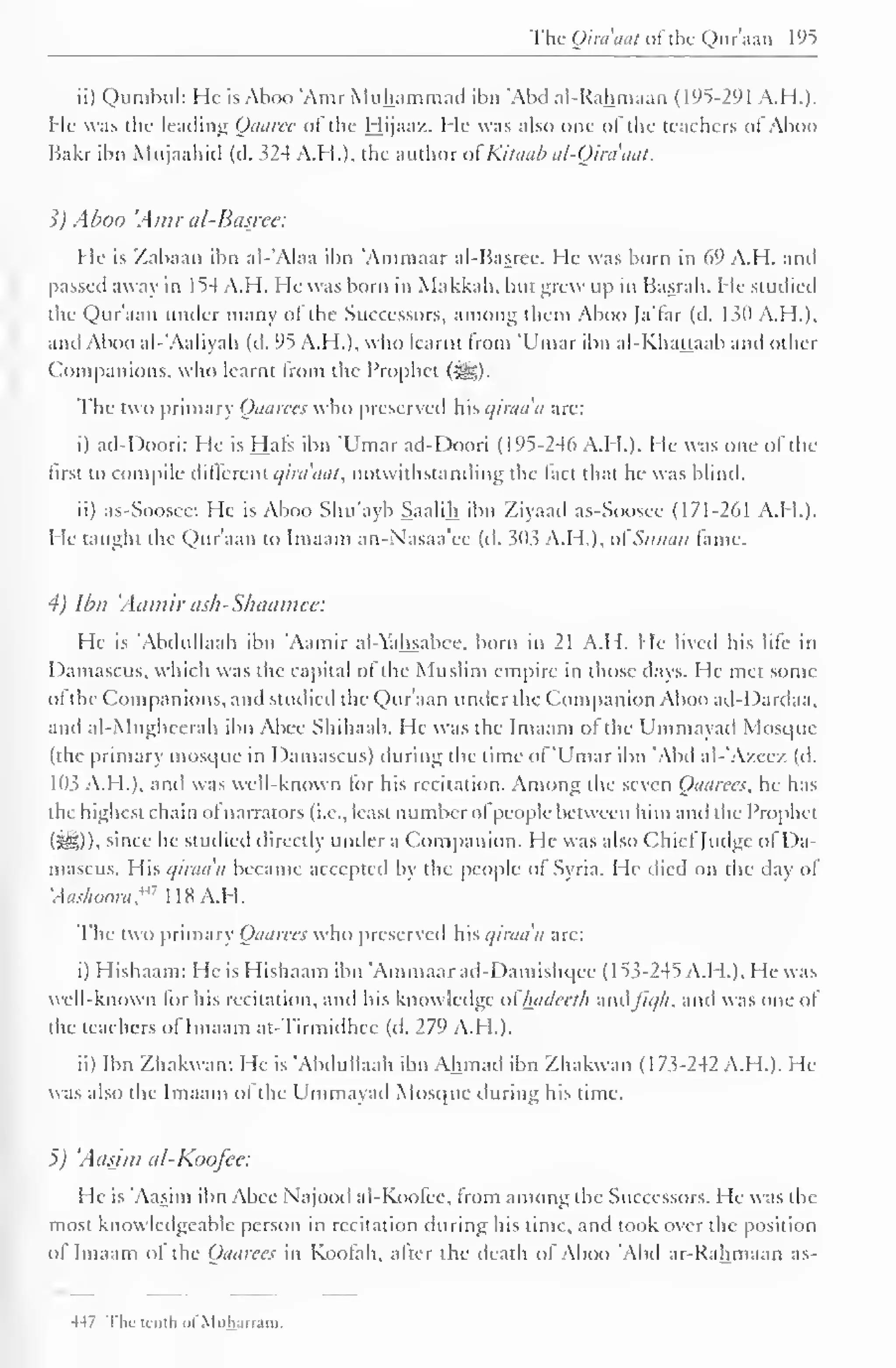 The (Jim ihii ol the Quraan 195 
ii) Qumbul: He is Aboo 'Amr Muhammad ibn 'Abel al-Rahmaan (195-291 A.H.). 
I le was the leading Oaaree of the Hijaaz. He was also one of the teachers of Aboo 
Bakr ibn Mnjaahid (d. 324 A.H.), the author of Kitaab al-Oiraaat. 
1) Aboo 'Amr al-Basree: 
He is Zabaan ibn al-'Alaa ibn Amniaar al-Basree. He was born in 69 A.H. anil 
passed away in 1 54 A.H. He was born in Makkah. but grew up in Basrah. He studied 
the Qur'aan under many of the Successors, among them Aboo Ja'far (d. 130 A.H.), 
and Aboo al-'Aaliyah (d. 95 A.H.), who learnt from 'Umar ibn al-Khattaab and other 
Companions, who learnt from the Prophet (3g). 
The two primary Qaarees who preserved Wis qiraa'a are: 
i) ad-Doori: He is Hafs ibn 'Umar acl-Doori (195-246 A.H.). He was one ofthe 
first to compile different qira'aat, notwithstanding the fact that he was blind. 
ii) as-Soosee: He is Aboo Shu'ayb Saalih ibn Ziyaad as-Soosee (171-261 A.H.). 
He taught the Qur'aan to Imaam an-N'asaa'ee (d. 303 A.I I.), of Sanan lame. 
4) Ibn 'Aamir ash-Shaamee: 
He is Abdullaah ibn 'Aamir al-Yahsabee. born in 21 A.H. He lived his life in 
Damascus, which was the capital of the Muslim empire in those days. I le met some 
of the Companions, and studied the Qur'aan under the Companion Aboo ad-Dardaa. 
and al-Mugheerah ibn Abee Shihaab. He was the Imaam of the Ummayad Mosque 
(the primary mosque in Damascus) during the time of 'Umar ibn 'Alul al-'Azeez (d. 
103 A.M.). and was well-known for his recitation. Among the seven Qaarees, he has 
the highest chain ofnarrators (i.e., least numberofpeople between him and the Prophet 
(3f|)), since he studied directly under a Companion. He was also Chief Judge of Da-mascus. 
His qiraa'a became accepted by the people of Syria. He died on the day of 
'Aashoora?'1 lis A.H. 
The two primary Qaarees who preserved his qiraa'a are: 
i) Hishaam: He is Hishaam ibn 'Ammaarad-Damishqce ( 1 53-245 A.H.). He was 
well-known for his recitation, and his knowledge ofhtidcelh :imfiq/i, and was one of 
the teachers of Imaam at-Tirmidhec (d. 279 A.H.). 
ii) Ibn Zhakwan: He is 'Abdullaah ibn Ahmad ibn Zhakwan (173-242 A.H.). He 
was also the Imaam ol the Ummayad Mosque during his time. 
5) 'Aasjm al-Koojce: 
He is 'Aasim ibn Abee Najood al-Koofec, from among the Successors. He was the 
most knowledgeable person in recitation during his time, and took over the position 
ol Imaam of the Qaarees in Koofah, alter the death of Aboo Abd ar-Rahmaan as- 
-147 The truth ofMuharram. 
 
