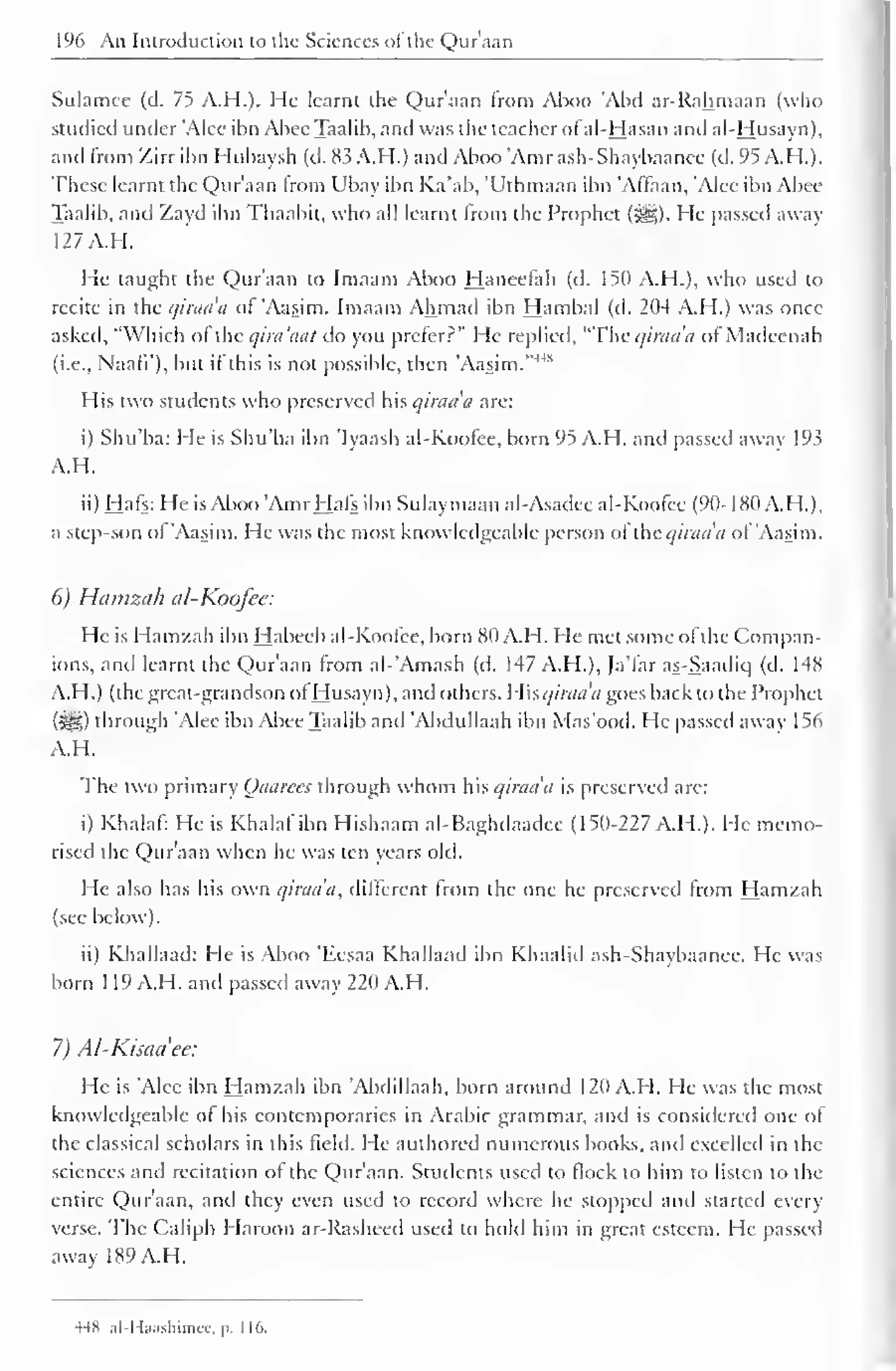 196 An Introduction to the Sciences ofthe Qur'aan 
Sulamec (d. 75 A.H.). He learnt the Qur'aan from Aboo 'Abil ar-Rahmaan (who 
studied under 'Alee ibn Abee Taalib, and was the teacher ofal-Hasan antl al-Husayn), 
and from Zirr ibn Hubaysh (d. 83 A.H.) and Aboo "Amr ash-Shaybaanee (d. 95 A.H.). 
These learnt the Qur'aan from Ubay ibn Ka'ab, 'Uthmaan ibn 'Affaan, 'Alee ibn Abee 
Taalib, and Zayd ibn Thaabit, who all learnt from the Prophet (3gg). He passed away 
127 A.H. 
He taught the Qur'aan to Imaam Aboo Haneelah (d. 150 A.H.), who used to 
recite in the qiraaa of 'Aasim. Imaam Ahmad ibn Hambal (d. 204 A.H.) was once 
asked, "Which ol the qira'aat do you prefer?" He replied, "The qiraa'n of Madcenah 
(i.e., Naafi'), but if this is not possible, then "Aasim."4'"' 
His two students who preserved his qiraaa arc: 
i) Shu'ba: He is Shu'ba ibn 'Iyaash al-Koofee, born 95 A.H. and passed away 193 
A.H. 
ii) Hafs: He is Aboo 'Amr Hafs ibn Sulaymaan al-Asadec al-Koofee (90-180 A.H.), 
a step-son of 'Aasim. He was the most knowledgeable person ofthe qiraaa ol 'Aasim. 
6) Hamzah al-Koofee: 
He is Hamzah ibn Habecb al-Koofee, born 80 A.H. He met some of the Compan-ions, 
and learnt the Qur'aan from al-'Amash (d. 147 A.H.), Ja'far as-Saadiq (d. 148 
A.H.) (the great-grandson of Husayn), and others, Whqiraa'a goes back to the Prophet 
($H) through 'Alee ibn Abee Taalib anil 'Abclullaah ibn Mas'ood. He passed away 1 56 
A.H. 
The two primary Qaarees through whom his qiraaa is preserved arc: 
i) Khalaf: He is Khalaf ibn Hishaam al-Baghdaadee (150-227 A.H.). He memo-rised 
the Qur'aan when he was ten years old. 
He also has his own qiraa'a, different from the one he preserved from Hamzah 
(see below). 
ii) Khallaad: He is Aboo 'Eesaa Khallaad ibn Khaalid ash-Shaybaanee. He was 
born 1 19 A.H. and passed away 220 A.H. 
7) Al-Kisaciee: 
He is 'Alee ibn Hamzah ibn 'Abdillaah, born around 120 A.H. He was the most 
knowledgeable of his contemporaries in Arabic grammar, and is considered one of 
the classical scholars in this field. He authored numerous books, and excelled in the 
sciences anil recitation of the Qur'aan. Students used to flock to him to listen to the 
entire Qur'aan, and they even used to record where he stopped and started every 
verse. The Caliph Haroon ar-Rasheed used to hold him in great esteem. He passed 
away 189 A.H. 
HH ,il I Ixisliinur. p. I 16. 
 