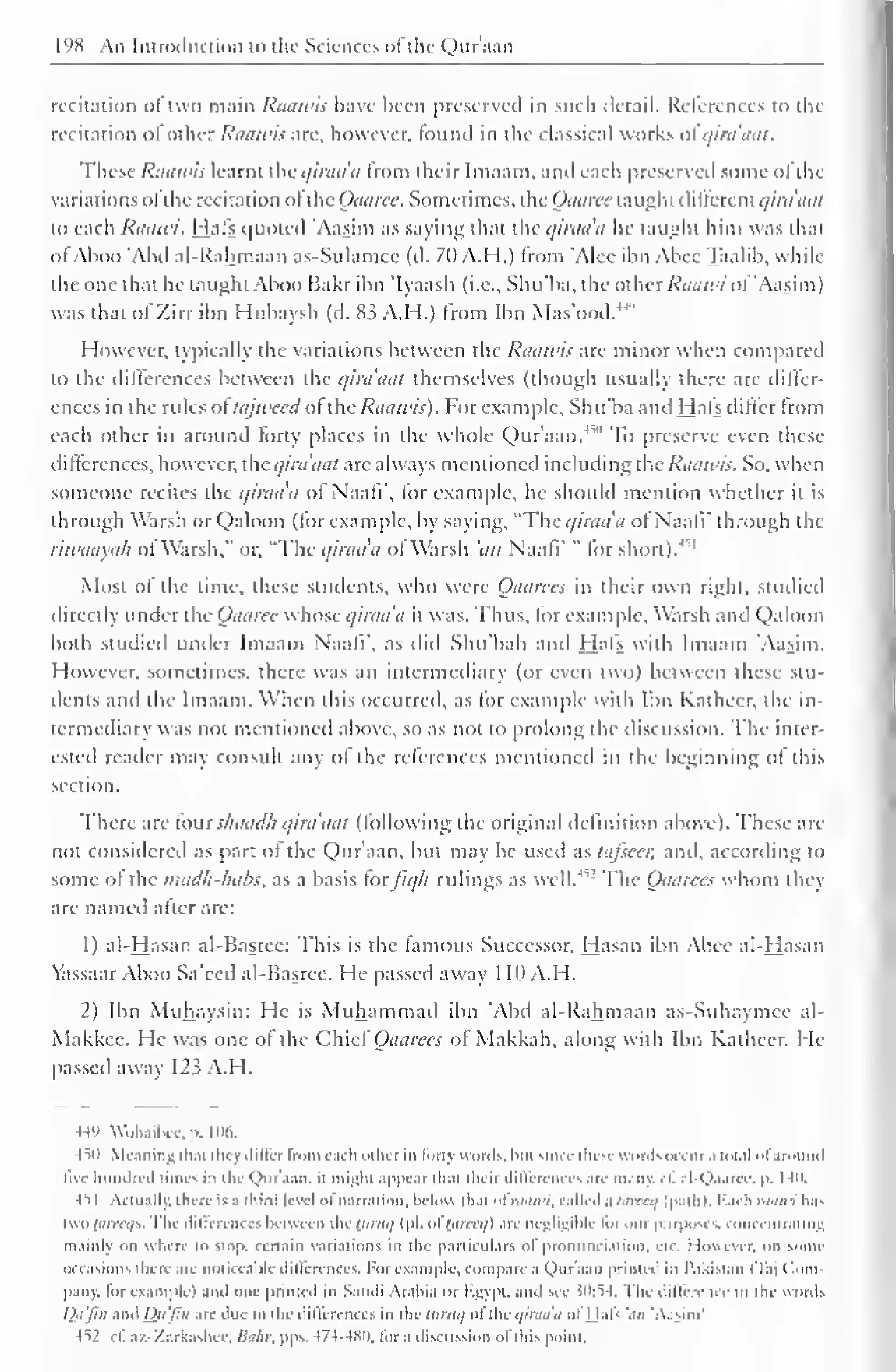 198 An Introduction to the Sciences ofthc Quraan 
recitation <>i two main Raawis have been preserved in such detail. References to the 
recitation ol other Raawis are, however, louiul in the classical works ol qirdaat. 
These Raawis learnt the c/iraa'a from their Imaam, and each preserved some ofthe 
variations ol the recitation ol the Oaarcc. Sometimes, the Oaarcc taught dillcrcnt i/ira'aat 
io each Raawi. Hals quoted 'Aasim as saying that the qirada he taught him was that 
ol Aboo 'Abd al-Rahmaan as-Sulamce (d. 70 Add.) from 'Alee ibn Abce Taalib, while 
the one that he taught Aboo Hakr ibn Iyaasli (i.e., Shu'ba, the other Raawi ol Aasim) 
was that ofZirr ibn Hubaysh (d. 83 A.H.) from Ibn Mas'ood.44'' 
However, typically the variations between the Raawis are minor when compared 
to the differences between the qirdaat themselves (though usually there are differ-ences 
in the rules ol tajweed ol the Raawis). For example, Shu'ba and Hals dilfcr from 
each other in around forty places in the whole Qur'aan.4 
" To preserve even these 
diflerenccs, however, the qirdaat are always mentioned including the Raawis. So, when 
someone recites the qirada of Naafi", lor example, he should mention whether it is 
through Warsh or Qaloon (for example, by saying, "The qirada ol Naafi' through the 
riwaayah ol Warsh." or. "The qirada ol Warsh 'an Naali' " lor short).m 
Most of the time, these students, who were Oaarccs in their own right, studied 
directly under the Oaarec whose qirada it was. Thus, lor example, Warsh and Qaloon 
both studied under Imaam Naali", as did Shu'bah and Hals with Imaam Aasim. 
However, sometimes, there was an intermediary (or even two) between these stu-dents 
and the Imaam. When this occurred, as for example with Ibn Katheer, the in-termediary 
was not mentioned above, so as not to prolong the discussion. The inter-ested 
reader may consult any ol the references mentioned in the beginning ol this 
section. 
There are lour sliaadh qirdaat Hollowing the original definition above). These are 
not considered as part ol the Qur'aan, but may be used as tafscer, and, according to 
some of the madh-habs, as a basis forfiq/i rulings as well.w The Oaarccs whom they 
are named alter are: 
1) al-Hasan al-Basrce: This is the famous Successor. Hasan ibn Abce al-Hasan 
lassaar Aboo Sa'ced al-Basree. He passed away 1 10 A.H. 
2) Ibn Muhaysin: He is Muhammad ibn 'Abd al-Rahmaan as-Suhaymcc al- 
Makkee. He was one ol the Chief Oaarees of Makkah, along with Ibn Katheer. He-passed 
away 123 A.H. 
44" Wohaibcc, p. 106. 
-till Meaning thai they differ from each other in fort) words, Inn since these words occur a total ofaround 
five hundred limes in the Qur'aan. it might appear ili.n their diltcrences arc many. 1 1. al-Qaarec, p. I4n. 
-HI Actually, there is a third level ofnarration, below iliat ofraawi, called a hin-cq (path). Bach raawi has 
two hnrtys. The dilicrcnrcs between the tiiruq (pi. oftareeq) are negligible lor our purposes, concentrating 
mainly on where to stop, certain variations in the particulars ol pronunciation, etc. However, on some 
occasions there .ire noticeable differences. For example, compare a Qur'aan printed in Pakistan (Taj ( lorn 
pany. lor example) and one printed in Saudi Arabia or Egypt, and see }0:54. The difference in the words 
Qa'Jin .m Dii'jin are due to the differences in thcittruq oftheqiraa'a of Hals ',«/ 'Aasim' 
4^2 ell az-Zarkashee. Bahr. pps. 474-480. lor a discussion ofthis point. 
 