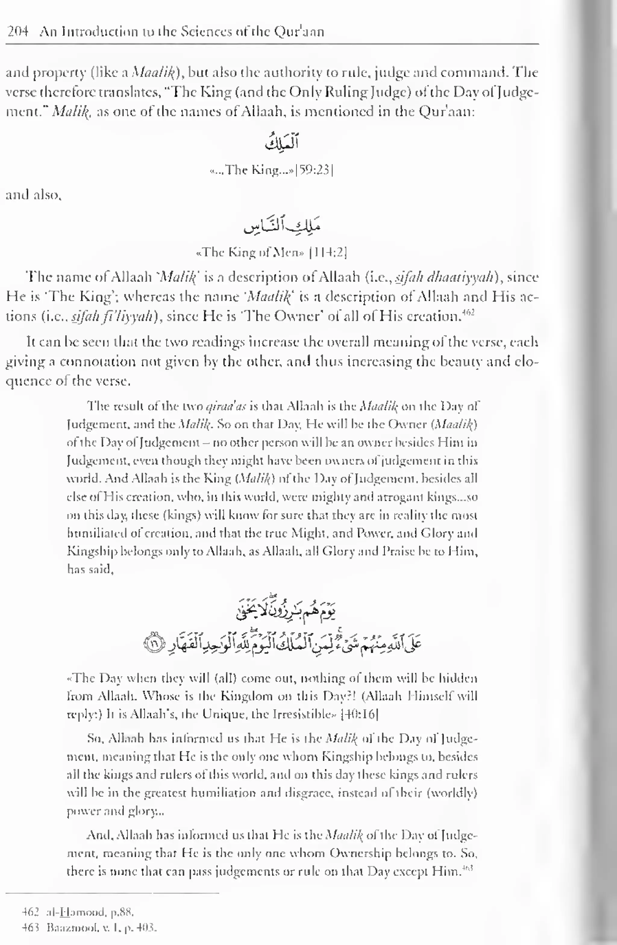 204 An Introduction to the Sciences of the Quraan 
and property (like a Maalik]), but also the authority to rule, judge and command. The 
verse therefore translates, "The King (and the Only Ruling Judge) of the Day of Judge-ment." 
Mtili/(. as one of the names of Allaah, is mentioned in the Qur'aan: 
.....The King...*| W:2.5 
1 
and also, 
..The Kins of Men.. [114:2] 
The name of Allaah 'Malik.' is a description of Allaah (i.e.,sifah dhaatiyyah), since 
He is The King"; whereas the name 'Maalil( is a description of Allaah and His ac-tions 
(i.e., sifahjl'liyyah), since He is "The Owner' of all ol His creation.4"' 
It can he seen that the two readings increase the overall meaning ol the verse, each 
giving a connotation not given by the other, and thus increasing the beauty and elo-quence 
of the verse. 
The result ofthe two qiraa'as is th;H Allaah is the Maalil{ on the Day of 
Judgement, and the Malik. So on that Day, He will be the Owner (Maa/ik.) 
of the Day of Judgement - no other person will he an owner besides Him in 
Judgement, even though they might have been owners of judgement in this 
world. And Allaah is the King (Malik.) of the Day of Judgement, besides all 
else of His creation, who, in this world, were mighty and arrogant kings. ..so 
on this day, these (kings) will know for sure that they are in reality the most 
humiliated of creation, and that the true Might, and Power, and Glory and 
Kingship belongs only to Allaah, as Allaah. all Glory and Praise be to I lim. 
has said. 
..The Day when they will (all) come out, nothing ol them will be hidden 
from Allaah. Whose is the Kingdom on this Dayr! (Allaah Himself will 
reply:) It is Allaah's. the Unique, the Irresistible.. [40:16] 
So. Allaah has informed us that He is the Malik, ol the Day of Judge-ment, 
meaning that He is the only one whom Kingship belongs to, besides 
all the kings and rulers of this world, and on this day these kings and rulers 
will be in the greatest humiliation and disgrace, instead ol their (worldly) 
power and glory... 
And, Allaah has informed us that He is the Maalik. of the Day of Judge-ment, 
meaning that He is the only one whom Ownership belongs to. So, 
there is none that can pass judgements or rule on that Day except Him.'" 
462 al-Hamood. p.XX. 
463 Ka.i/mool, v. I, p. 403. 
 