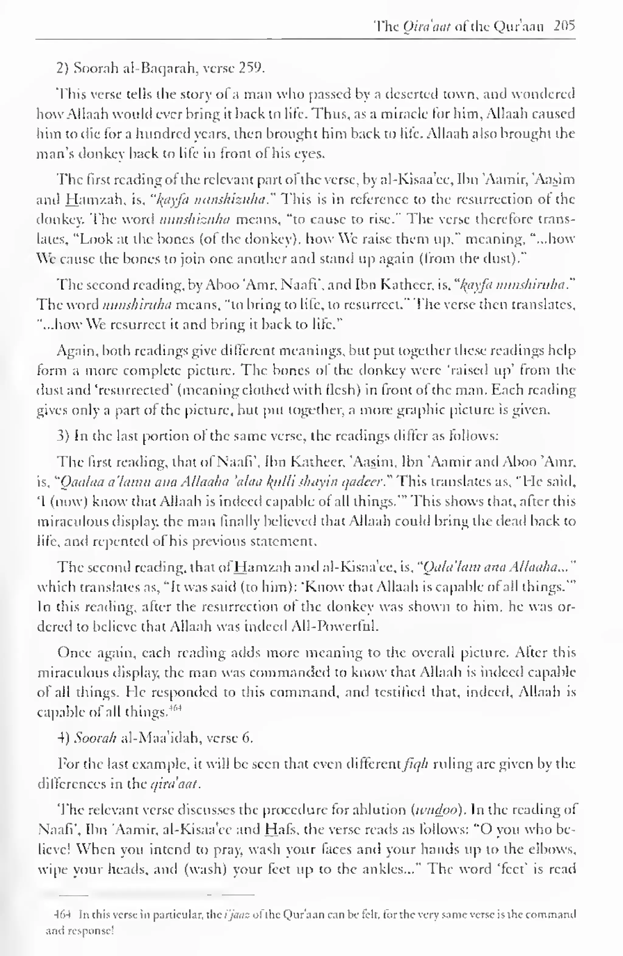 The Qira'aat ofthe Quraan 205 
2) Soorah al-Baqarah, verse 259. 
This verse tells the story of a man who passed by a deserted town, and wondered 
how Allaah would ever bring it back to life. Thus, as a miracle for him, Allaah caused 
him to die lor a hundred years, then brought him back to lite. Allaah also brought the 
man's donkey back to lite in front ol his eyes. 
The first reading ol the relevant part ol the verse, by al-Kisaa'ee, Ibn 'Aamir, 'Aasim 
and Hamzah, is. "I{ayfa nunshizuha." This is in reference to the resurrection ol the 
donkey. The word nunshizuha means, "to cause to rise." The verse therefore trans-lates, 
"Look at the bones (ol the donkey), how We raise them up," meaning, "...how 
We cause the bones to join one another anil stand up again (Irom the dust)." 
The second reading, by Aboo 'Amr, Naafi', and Ibn Kathecr, is, "l^ayfa nunshiriiha." 
The word nunshiruha means, "to bring to life, to resurrect." The verse then translates, 
"...how We resurrect it and bring it back to lite." 
Again, both readings give different meanings, but put together these readings help 
form a more complete picture. The bones of the donkey were "raised up' from the 
dust and 'resurrected' (meaning clothed with flesh) in front of the man. Each reading 
gives only a part of the picture, but put together, a more graphic picture is given. 
3) In the last portion of the same verse, the readings differ as follows: 
The first reading, that of Naafi', Ibn Katheer, Aasim, Ibn 'Aamir and Aboo 'Amr. 
is, "Oaa/aa a'lamu ana Allaaha 'alaa lytlli shayin qadeer." This translates as, "Fie said, 
'I (now) know that Allaah is indeed capable of all things.'" This shows that, after this 
miraculous display; the man finally believed that Allaah could bring the dead back to 
lite, and repented ol his previous statement. 
The second reading, that ol Hamzah and al-Kisaa'ee, is. "(Jala'lam ana Allaaha..." 
which translates as, "It was said (to him): 'Know that Allaah is capable ol all things.'" 
In this reading, after the resurrection ol the donkey was shown to him, he was or-dered 
to believe that Allaah was indeed All-Powerful. 
Once again, each reading adds more meaning to the overall picture. After this 
miraculous display, the man was commanded to know that Allaah is indeed capable 
of all things. He responded to this command, and testified that, indeed, Allaah is 
capable of all things.4 ' 4 
4) Soorah al-Maa'idah, verse 6. 
For the last example, it will be seen that even difle re 
n 
tfiqh ruling arc given by the 
differences in the qira'aat. 
The relevant verse discusses the procedure lor ablution (ivudoo). In the reading of 
Naafi'. Ibn Aamir. al-Kisaa'ee and Hals, the verse reads as follows: "O you who be-lieve! 
When you intend to pray; wash your faces and your hands up to the elbows, 
wipe your heads, and (wash) your feet up to the ankles..." The word 'feet' is read 
464 In [his verse in particular, the i'jaaz ol the Qur'ann can be telt. lor the very same verse is the commaml 
and response! 
 