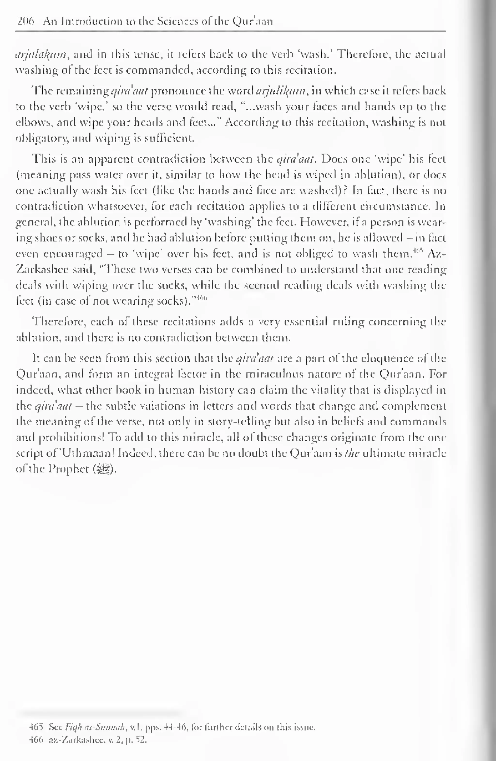 206 An Introduction to the Sciences ol the Qur'aan 
arjulakurn, and in this tense, it refers back to the verb 'wash.' Therefore, the actual 
washing ot the feet is commanded, according to this recitation. 
The remaining i/ira 'tint pronounce the word aijulikjtm, in which case it refers back 
to the verb 'wipe,' so the verse wotdd read, "...wash your taces and hands up to the 
elbows, and wipe your heads and feet..." According to this recitation, washing is not 
obligatory, and wiping is sufficient. 
This is an apparent contradiction between the qira'aat. Does one 'wipe' his leel 
(meaning pass water over it, similar to how the head is wiped in ablution), or docs 
one actually wash his leet (like the hands and (ace are washed)? In tact, there is no 
contradiction whatsoever, for each recitation applies to a different circumstance. In 
general, the ablution is performed by 'washing' the feet. However, it a person is wear-ing 
shoes or socks, and he had ablution before putting them on, he is allowed - in fact 
even encouraged - to 'wipe' over his feet, and is not obliged to wash them." Az- 
Zarkashee said, "These two verses can be combined to understand that one reading 
deals with wiping over the socks, while the second reading deals with washing the 
feet (in case of not wearing socks).-M'" 
Therefore, each of these recitations adds a very essential ruling concerning the 
ablution, and there is no contradiction between them. 
It can be seen from this section that the qira'iiat are a part of the eloquence ol the 
Qur'aan, and form an integral factor in the miraculous nature ot the Qur'aan. For 
indeed, what other book in human history can claim the vitality that is displayed in 
the qirdaat - the subtle vaiations in letters anil words that change and complement 
the meaning of the verse, not only in story-telling but also in beliefs and commands 
and prohibitions! To add to this miracle, all of these changes originate from the one 
script of 'Uthmaan! Indeed, there can be no doubt the Qur'aan slhc ultimate miracle 
of the Prophet ($g). 
465 Set Fiqfi as-Sunnak, v.l. pps. 44-46, li>r further ilcuiils on this issue. 
466 az-Zarkashcc, . 2. |>. 52. 
 