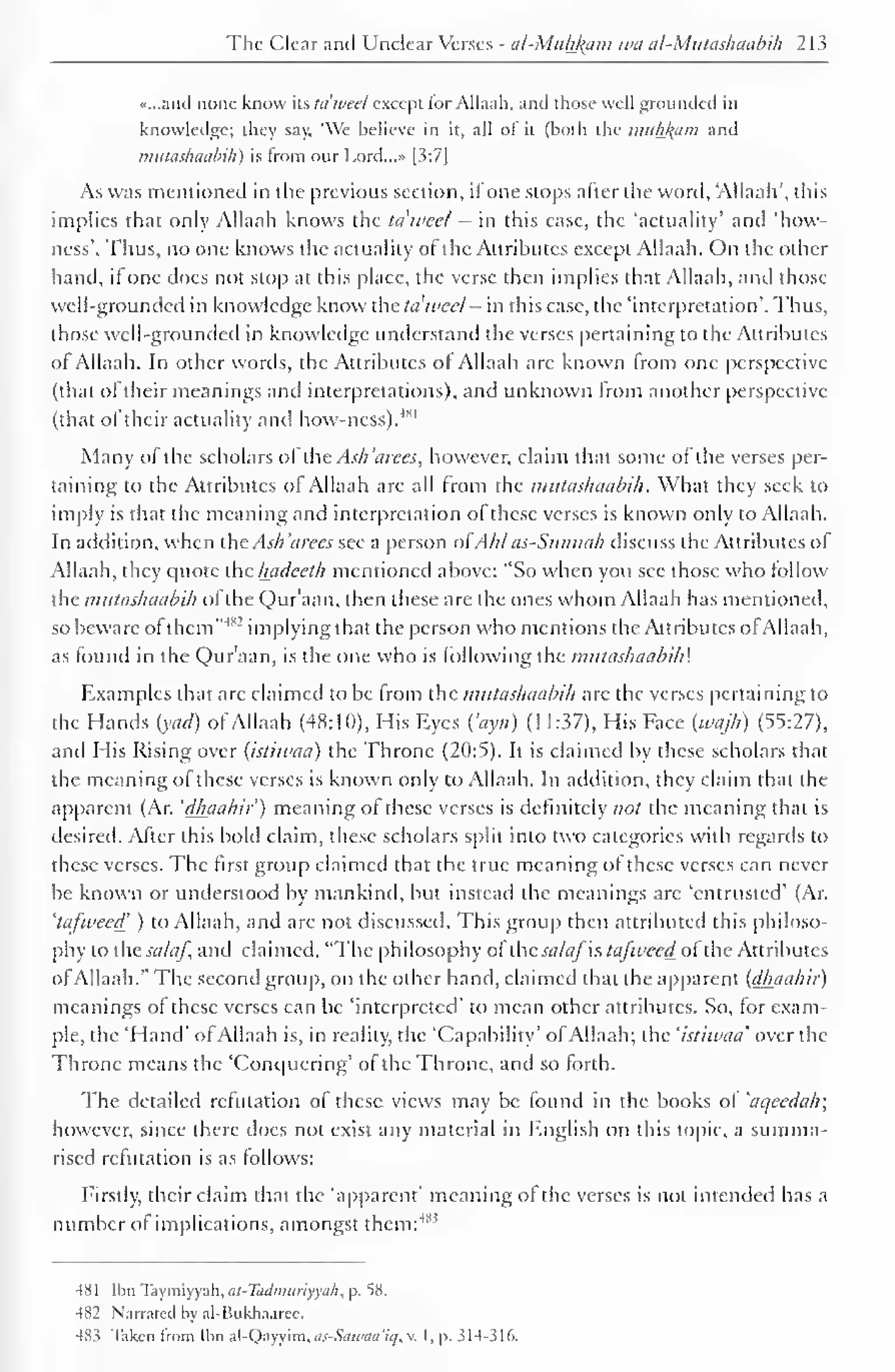 The Clear and Unclear Verses - al-Muh_k,am wa al-Mutashaabih 213 
«...and none know its idwed except for Allaah, and those well grounded in 
knowledge; they say, "We believe in it, all of it (both the muhl{iiiii and 
mutashaabih) is from our Lord...» [3:7] 
As was mentioned in the previous section, ifone stops after the word, 'Allaah', this 
implies that only Allaah knows the tdweet - in this case, the 'actuality' and 'how-ness'. 
Thus, no one knows the actuality ot the Attributes except Allaah. On the other 
hand, if one does not stop at this place, the verse then implies that Allaah, ami those 
well-grounded in knowledge know the ta'weel - in this case, the 'interpretation'. Thus, 
those well-grounded in knowledge understand the verses pertaining to the Attributes 
ol Allaah. In other words, the Attributes of Allaah are known from one perspective 
(that of their meanings and interpretations), and unknown from another perspective 
(that of their actuality and how-ness).4" 1 
Many of the scholars of the Ash 'a ices, however, claim that some of the verses per-taining 
to the Attributes ol Allaah are all from the mutashaabih . What they seek to 
imply is that the meaning and interpretation of these verses is known only to Allaah. 
In addition, when the Ash 'aires see a person ofAh/ as-Stinmih discuss the Attributes of 
Allaah, they quote the liadeeth mentioned above: "So when you see those who follow 
the mutashaabih ol the Our aan, then these are the ones whom Allaah has mentioned, 
so beware of them""1 
-' implying that the person who mentions the Attributes of Allaah, 
as found in the uraan , is the one who is following the mutashaabih'. 
Examples that arc claimed to be from the mutashaabih arc the verses pertaining to 
the Hands iyad) of Allaah (48:10), His Eyes ("ayn) (11:37), His Face [u/ajh) (55:27), 
and His Rising over (istiwaa) the Throne (20:5). It is claimed by these scholars that 
the meaning of these verses is known only to Allaah. In addition, they claim that the 
apparent (Ar. 'dhaahir') meaning ot these verses is definitely not the meaning that is 
desired. After this bold claim, these scholars split into two categories with regards to 
these verses. The first group claimed that the true meaning of these verses can never 
be known or understood by mankind, but instead the meanings are 'entrusted' (Ar. 
'tafweed ) to Allaah, and are not discussed. This group then attributed this philoso-phy 
to thtsalaf, and claimed, "The philosophy ol ihc sa/afh tafweed oi the Attributes 
ofAllaah." The second group, on the other hand, claimed that the apparent (dhaahir) 
meanings of these verses can be 'interpreted' to mean other attributes. So, for exam-ple, 
the 'Hand' ofAllaah is, in reality, the 'Capability' ol Allaah; the 'istiwaa' over the 
Throne means the 'Conquering* of the Throne, and so forth. 
The detailed refutation of these views may be found in the books of 'aqeedah; 
however, since there does not exist any material in English on this topic, a summa-rised 
refutation is as follows: 
Firstly, their claim that the 'apparent' meaning of the verses is not intended has a 
number of implications, amongst them: 485 
4X1 Ilin Taymiyyuh, ai-Tiidnntriyyah . p. 58. 
482 Narrated by al-Bukhaarec. 
48> Taken Irom lhn al-Qavvim, as-Sau>aa'it], v. I, p. 314-316. 
 
