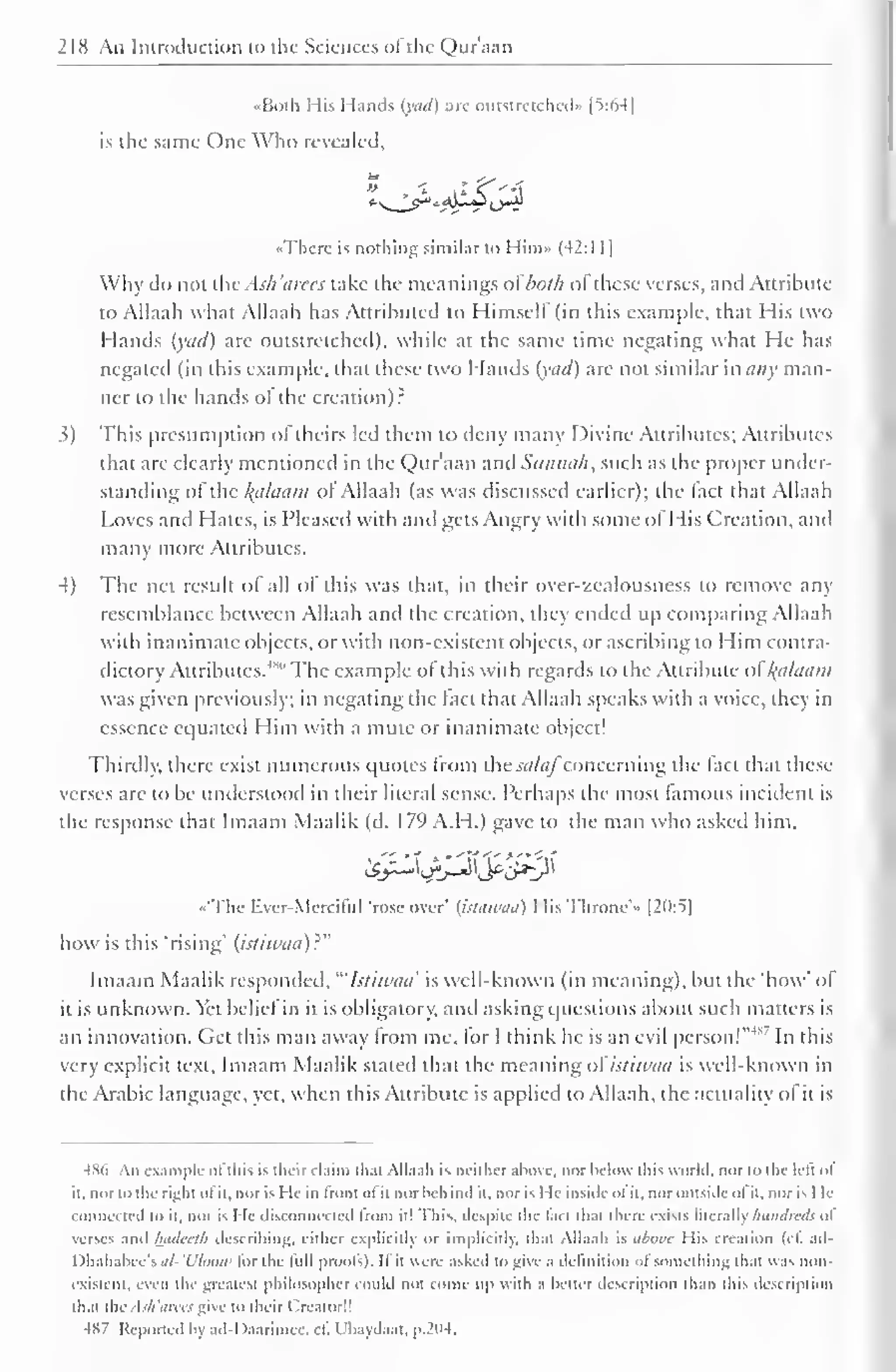 218 An Introduction to the Sciences ot the Q)ur'aan 
••Both His Hands (yad) are outstretched)* [5:64] 
is the same One Who revealed. 
«Therc is nothing similar to Him» (42:1 1] 
Why do not thvAsh'eirecs take the meanings ofboth ol these verses, and Attribute 
to Allaah what Allaah has Attributed to Himself (in this example, that His two 
Hands (yad) arc outstretched), while at the same time negating what He has 
negated (in this example, that these two Hands (yad) are not similar many man-ner 
to the hands ot the creation): 
3) This presumption of theirs led them to deny many Divine Attributes; Attributes 
that are clearly mentioned in the Qur'aan and Sunnah, such as the proper under-standing 
of the alaam ofAllaah (as was discussed earlier); the (act that Allaah 
Loves and Hates, is Pleased with and gets Angry with some ofHis Creation, and 
many more Attributes. 
4) The net result of all of this was that, in their over-zealousness to remove any 
resemblance between Allaah anil the creation, they ended up comparing Allaah 
with inanimate objects, or with non-existent objects, or ascribing to Him contra-dictory 
Attributes."" The example of this with regards to the Attribute ofkplaam 
was given previously; in negating the lad that Allaah speaks with a voice, they in 
essence equated Him with a mute or inanimate object! 
Thirdly, there exist numerous quotes from the ^//(//concerning the fact that these 
verses arc to be understood in their literal sense. Perhaps the most famous incident is 
the response that Imaam Maalik (d. 179 A.H.) gave to the man who asked him, 
•'The Ever-Merciful 'rose over' (httiwuu) I lis Throne's [20:5] 
how is this "rising' (istiwaa)?" 
Imaam Maalik responded, "'Istiwaa' is well-known (in meaning), but the "how' of 
it is unknown. Yet belief in it is obligatory, and asking questions about such matters is 
an innovation. Get this man away from me, for I think he is an evil person!"* In this 
very explicit text, Imaam Maalik staled that the meaning ofistiwtiu is well-known in 
the Arabic language, yet, when this Attribute is applied to Allaah, the actuality ot it is 
486 An example ofthis is their claim thai Allaah is neither above, nor below this world, nor to the lefi ol 
it, nor id the right ol it, nor is He in from ol it norbehind it, nor is He inside ol it, nor outside ol it. nor is I le 
connected to it, nor is He disconnected from it! This, despite the l.in thai there exists literally hundreds of 
verses and Inutccth describing, either explicitly or implicitly, that Allaah is above Mis creation (c£ ad- 
I lhahabee's al-'Uloow lor the lull proofs). II it were asked to give a definition of something that was non-existent, 
even the greatest philosopher could not collie up with a heller description than this description 
thai the Ask'arces give to their Creator!! 
4S7 Reported by ad-Daarimcc. cfi Ubaydaat. p.204. 
 
