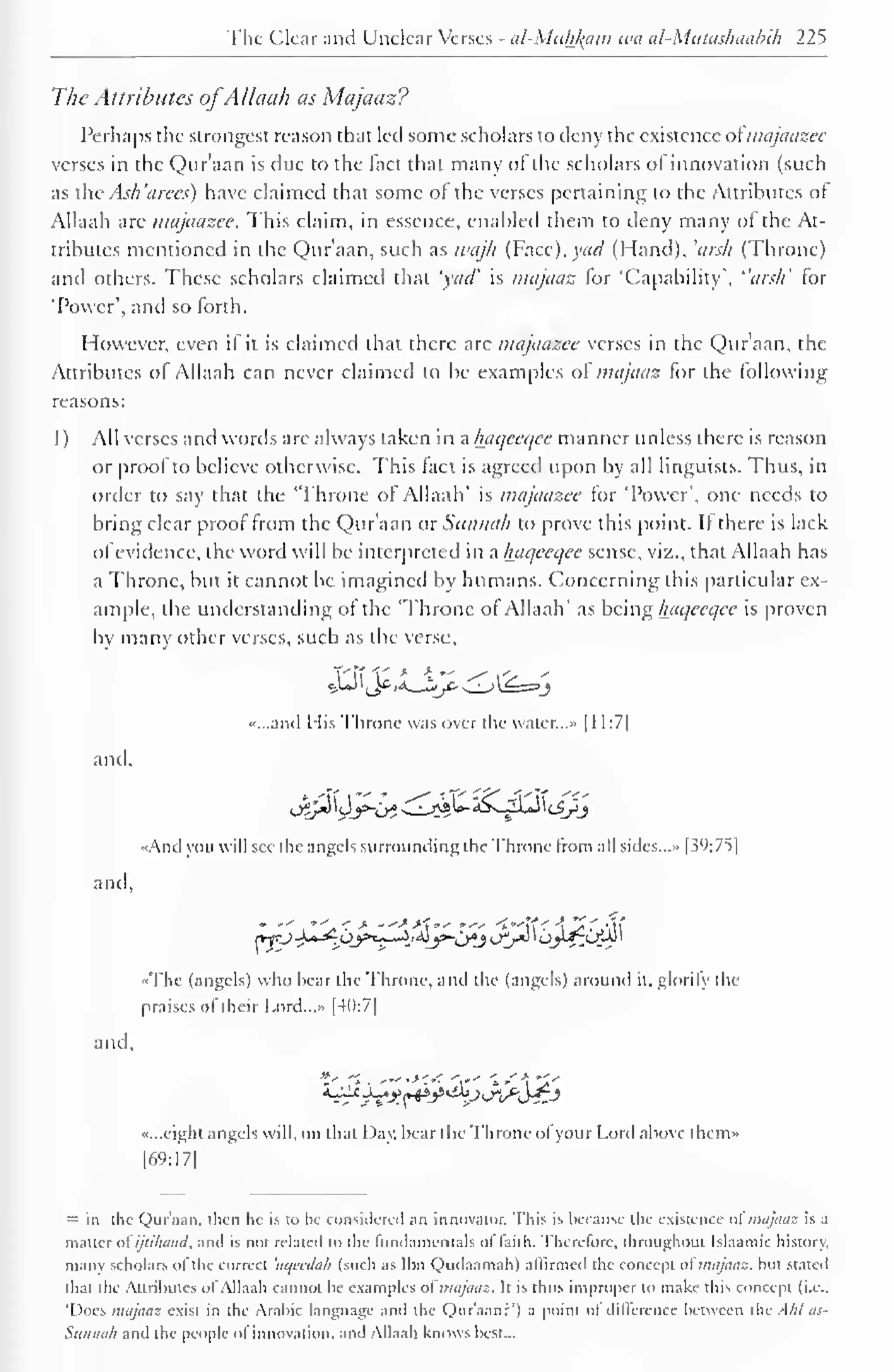 The Clear and Unclear Verses - al-Miihl^am tea al-Mutashaahih 225 
The Attributes ofAllaah as Majaaz? 
Perhaps the strongest reason that led some scholars to deny the existence o{ majaazee 
verses in the Qur'aan is due to the fact that many of the scholars ofinnovation (such 
as the Ash 'arees) have claimed that some of the verses pertaining to the Attributes of 
Allaah are majaazee. This claim, in essence, enabled them to deny many ol the At-tributes 
mentioned in the Qur'aan, such as wajh (Facc).)w/ (Hand), 'arsh (Throne) 
and others. These scholars claimed that 'yaa" is majaaz lor 'Capability', "arsh' for 
'Power', and so forth. 
However, even if it is claimed that there are majaazee verses in the Qur'aan, the 
Attributes of Allaah can never claimed to be examples of majaaz for the following 
reasons: 
1 ) All verses and words are always taken in a haqeeqee manner unless there is reason 
or proofto believe otherwise. This fact is agreed upon by all linguists. Thus, in 
order to say that the 'Throne of Allaah' is majaazee for 'Power', one needs to 
bring clear proof from the Qur'aan or Sunnali to prove this point. If there is lack 
ofevidence, the word will be interpreted in a haqeeqee sense, viz., that Allaah has 
a Throne, but it cannot lie imagined by humans. Concerning this particular ex-ample, 
the understanding of the 'Throne of Allaah' as being haqeeqee is proven 
by many other verses, such as the verse, 
•>...anil His Throne was over the water.. .» [ 1 1:7| 
and. 
••And you will see the angels surrounding the Throne from all sides..." | S°:7t| 
and. 
«The (angels) who hear the Throne, and the (angels) around it. glorify the 
praises ol their Lord..... [40:7] 
and. 
«...eight angels will, on thai Day; hear the Throne of your Lord above them* 
[69:17] 
= in the Qur'aan. then he is to be considered an innovator. This is because the existence almajaaz is a 
matter ofijiihaud, and is not related to the fundamentals of faith. Therefore, throughout tslaamic history, 
many scholars ofthe correct 'aqecdah (such as Ibn Qudaamah) affirmed the concept of majaaz. but stated 
that the Attributes ol Allaah cannot be examples ol majaaz. It is thus improper to make this concept (i.e.. 
'Does majaaz exist in the Arabic language .nd the Quraan?*) a point of difference between the -!/;/ as- 
Sunnah and the people of innovation, and Allaah knows best... 
 