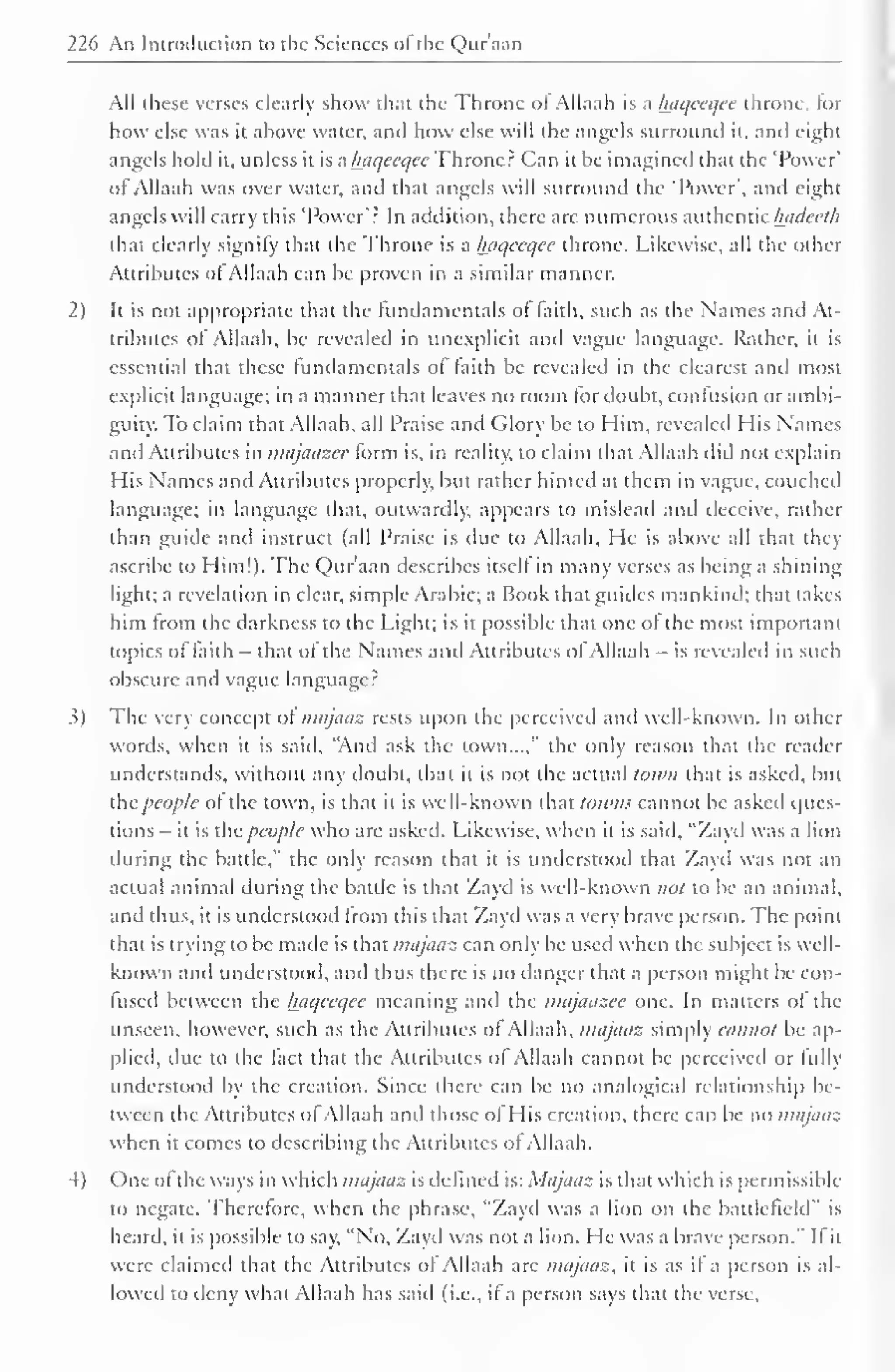 226 An Introduction to the Sciences ol the Qur'aan 
All these verses clearly show that the Throne ol Allaah is a luiqceqee throne, lor 
how else was it above water, and how else will the angels surround it. and eight 
angels hold it, unless it is a haqeeqce Throne? Can it be imagined that the 'Power' 
of Allaah was over water, and that angels will surround the 'Power', and eight 
angels will carry this 'Power'? In addition, there are numerous authentic Inideeth 
that clearly signify thai the Throne is a luiqecqcc throne. Likewise, all the other 
Attributes ol Allaah can be proven in a similar manner. 
2) It is not appropriate that the fundamentals of faith, such as the Names and At-tributes 
of Allaah, be revealed in (inexplicit and vague language. Rather, it is 
essential that these fundamentals ol faith be revealed in the clearest and most 
explicit language; in a manner that leaves no room for doubt, confusion or ambi-guity. 
To claim that Allaah, all Praise and Glory be to Him, revealed His Names 
ami Attributes in majaazee form is, in reality, to claim that Allaah did not explain 
His Names and Attributes properly, but rather hinted at them in vague, couched 
language; in language dial, outwardly, appears to mislead and deceive, rather 
than guide and instruct (all Praise is due to Allaah, He is above all that they 
ascribe to Him!). The Qur'aan describes itself in many verses as being a shining 
light; a revelation in clear, simple Arabic; a Book that guides mankind; that takes 
him from the darkness to the Light; is it possible that one of the most important 
topics of faith - that of the Names and Attributes of Allaah — is revealed in such 
obscure and vague language? 
3) The very concept of majaaz rests upon the perceived and well-known. In other 
words, when it is said, "And ask the town...," the only reason that the reader 
understands, without any doubt, that it is not the actual town that is asked, but 
the people of the town, is that it is well-known that towns cannot be asked ques-tions 
- it is the people who are asked. Likewise, when it is said, "Zayd was a lion 
during the battle," the only reason that it is understood that Zayd was not an 
actual animal during the battle is that Zayd is well-known not to be an animal, 
anil thus, it is understood from this that Zayd was a very brave person. The point 
that is trying to be made is that majaaz can only be used when the subject is well-known 
and understood, and thus there is no danger that a person might be con-fused 
between the Iniqeeqec meaning anil the majaazee one. In matters of the 
unseen, however, such as the Attributes of Allaah, majaaz simply cannot be ap-plied, 
due to the fact that the Attributes ol Allaah cannot be perceived or hilly 
understood by the creation. Since there can be no analogical relationship be-tween 
the Attributes ofAllaah and those of His creation, there can be no majaaz 
when it comes to describing the Attributes of Allaah. 
4) One ol the ways in which majaaz is defined is: Majaaz is that which is permissible 
to negate. Therefore, when the phrase, "Zayd was a lion on the battlefield" is 
heard, it is possible to say, "No, Zayd was not a lion. He was a brave person." It it 
were claimed that the Attributes of Allaah are majaaz, it is as il a person is al-lowed 
to deny what Allaah has said (i.e., if a person says that the verse. 
 