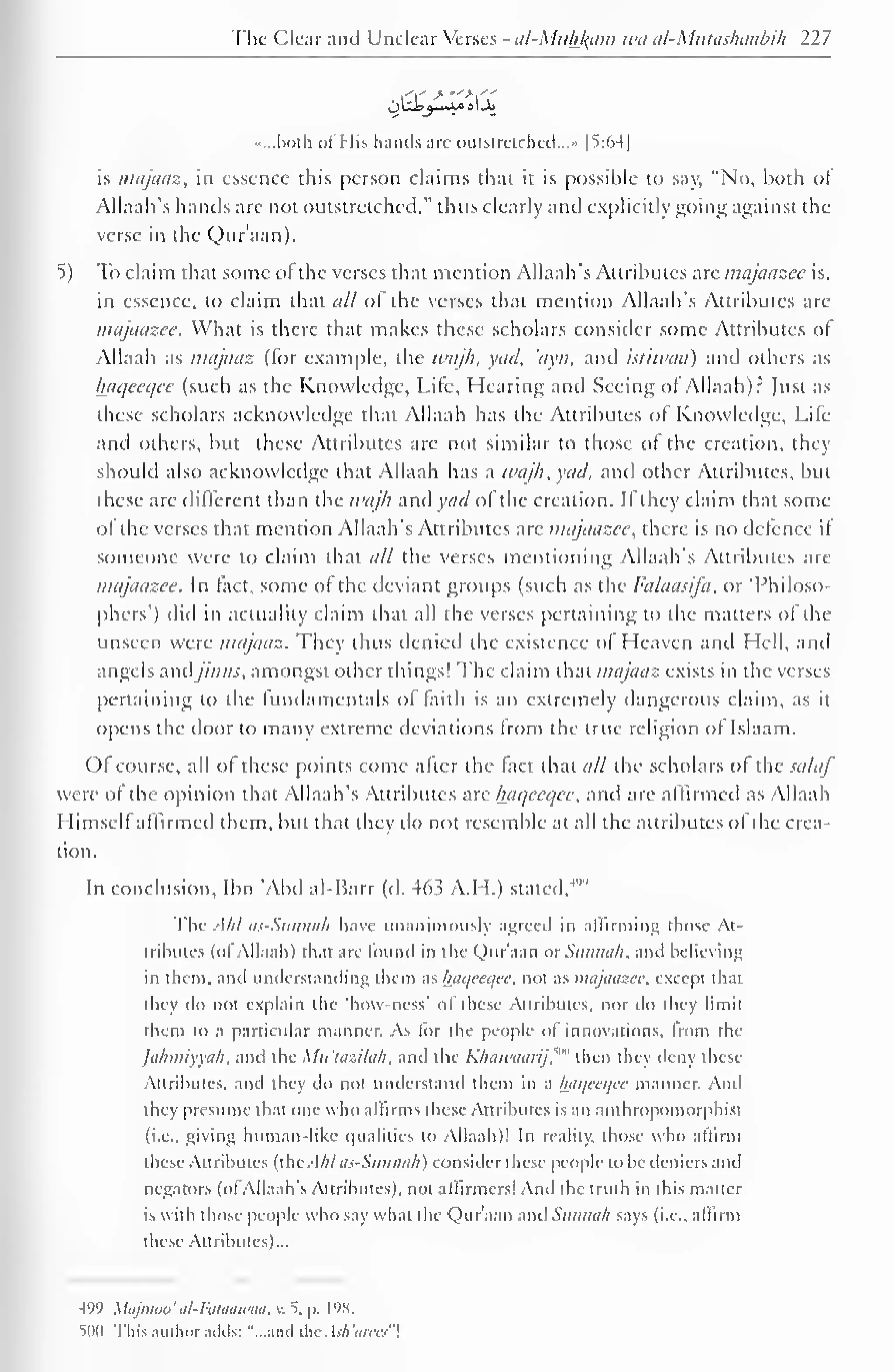 The Clear and Unclear Verses - al-Muhl^am wa al-Mutashaabih 227 
.....both ol His hands are outstretched..." 1*5:641 
is majaaz, in essence this person claims that it is possible to say, "No, both ol 
Allaah's hands are not outstretched," thus clearly and explicitly going against the 
verse in the Qur'aan). 
5) To claim that some ol the verses that mention Allaah's Attributes are majaazee is, 
in essence, to claim that all of the verses that mention Allaah's Attributes are 
majaazee. What is there that makes these scholars consider some Attributes ol 
Allaah as majaaz (for example, the wajh, yad, 'ayn, and istiwaa) and others as 
haqecqce (such as the Knowledge, Life, Hearing and Seeing ol Allaah)? Just as 
these scholars acknowledge that Allaah has the Attributes of Knowledge. Life 
and others, but these Attributes are not similar to those of the creation, they 
should also acknowledge that Allaah has a wajh, yad, and other Attributes, but 
these are different than the wajh and acl ol the creation. II they claim that some 
ol the verses that mention Allaah's Attributes arc majaazee, there is no defence if 
someone were to claim that all the verses mentioning Allaah's Attributes are 
majaazee. In fact, some of the deviant groups (such as the Falaasij'a, or 'Philoso-phers') 
did in actuality claim that all the verses pertaining to the matters of the 
unseen were majaaz. They thus denied the existence ol Heaven anil Hell, and 
angels andjiwis, amongst other things! The claim that majaaz exists in the verses 
pertaining to the fundamentals of faith is an extremely dangerous claim, as it 
opens the door to many extreme deviations Irom the true religion ol Islaam. 
Of course, all ol these points come alter the (act that all the scholars ol the salaf 
were of the opinion that Allaah's Attributes are haqecqee, and arc affirmed as Allaah 
Himself affirmed them, but that they do not resemble at all the attributes of the crea-tion. 
In conclusion. Ibn 'Abd al-Barr (d. 463 A.H.) stated/'" 
The AM as-Sunnah have unanimously agreed in affirming those At-tributes 
(ol Allaah) that are found in the Qur'aan or Saiinah. and believing 
in them, and understanding them as haqeeqee. not as majaazee. except dun 
they do not explain the 'how-ness' of these Attributes, nor do they limit 
them to a particular manner. As lor the people of innovations, from the 
jahmiyyali. and the Mu'lazilah, and the Kliaii'uarij."" then they deny these 
Attributes, and they do not understand them in a haqeeqee manner. Ami 
they presume that one who affirms these Attributes is an anlhropomorphist 
(i.e.. giving human-like qualities to Allaah)' In reality, those who affirm 
these Attributes (lUc A/il tis-Sitniwfi) consider these people lo be ileniers anil 
negators (oi Allaah's Attributes), not affirmers! And the iruih in this matter 
is with those people who say what die Qur'aan anil Sanihili says (i.e.. affirm 
these Attributes)... 
499 MqjmOo' til-Ruaawtiit. v. 5, |>. L98. 
iim i This author adds: "...and theAsh'arees" 
 