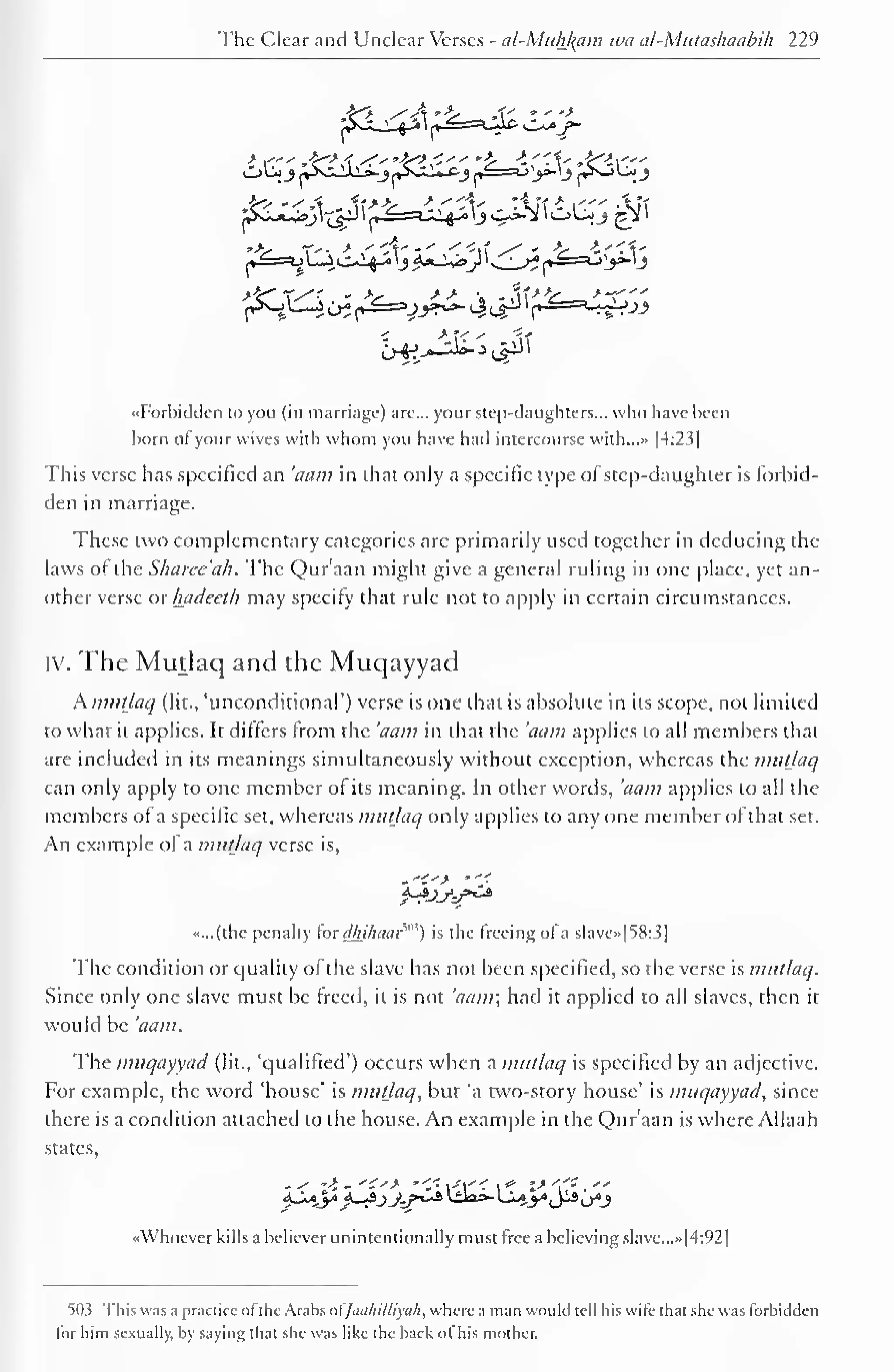 The Clear ant! Unclear Verses - al-Muhl^am iva al-Mutashaabih 229 
"Forbidden to you (in marriage) are... your step-daughters... who have been 
born of your wives with whom you have had intercourse with...» |4:23] 
This verse has specified an 'aam in that only a specific type of step-daughter is forbid-den 
in marriage. 
These two complementary categories are primarily used together in deducing the 
laws of the Sharee'ah. The Qur'aan might give a general ruling in one place, yet an-other 
verse or luidecth may specify that rule not to apply in certain circumstances. 
iv. The Mutlaq and the Muqayyad 
Amut/aq (lit., 'unconditional') verse is one that is absolute in its scope, not limited 
to what it applies. It differs from the 'aam in that the 'aam applies to all members thai 
are included in its meanings simultaneously without exception, whereas the mutlaq 
can only apply to one member ot its meaning. In other words, 'aam applies to all the 
members ofa specific set, whereas mutlaq only applies to any one member of that set. 
An example ot a mutlaq verse is, 
«...(the penalty for dhihaar*") is the freeing of a slave»[5&3] 
The condition or quality of the slave has not been specified, so the verse is mutlaq. 
Since only one slave must be freed, it is not 'aam; had it applied to all slaves, then it 
would be 'aam. 
The muqayyad (lit., "qualified') occurs when a mutlaq is specified by an adjective. 
For example, the word 'house' is mutlaq, but 'a two-story house' is muqayyad, since 
there is a condition attached to the house. An example in the Qur'aan is where Allaah 
states, 
«Whoever kills a believer unintentionally must free a believing slave.. .»|4:92| 
503 This was a practice of the Arabs ofJaa/liUiyah, where a man would tell his wife that she was forbidden 
for him sexually, by saying that she was like (he back of his mother. 
 