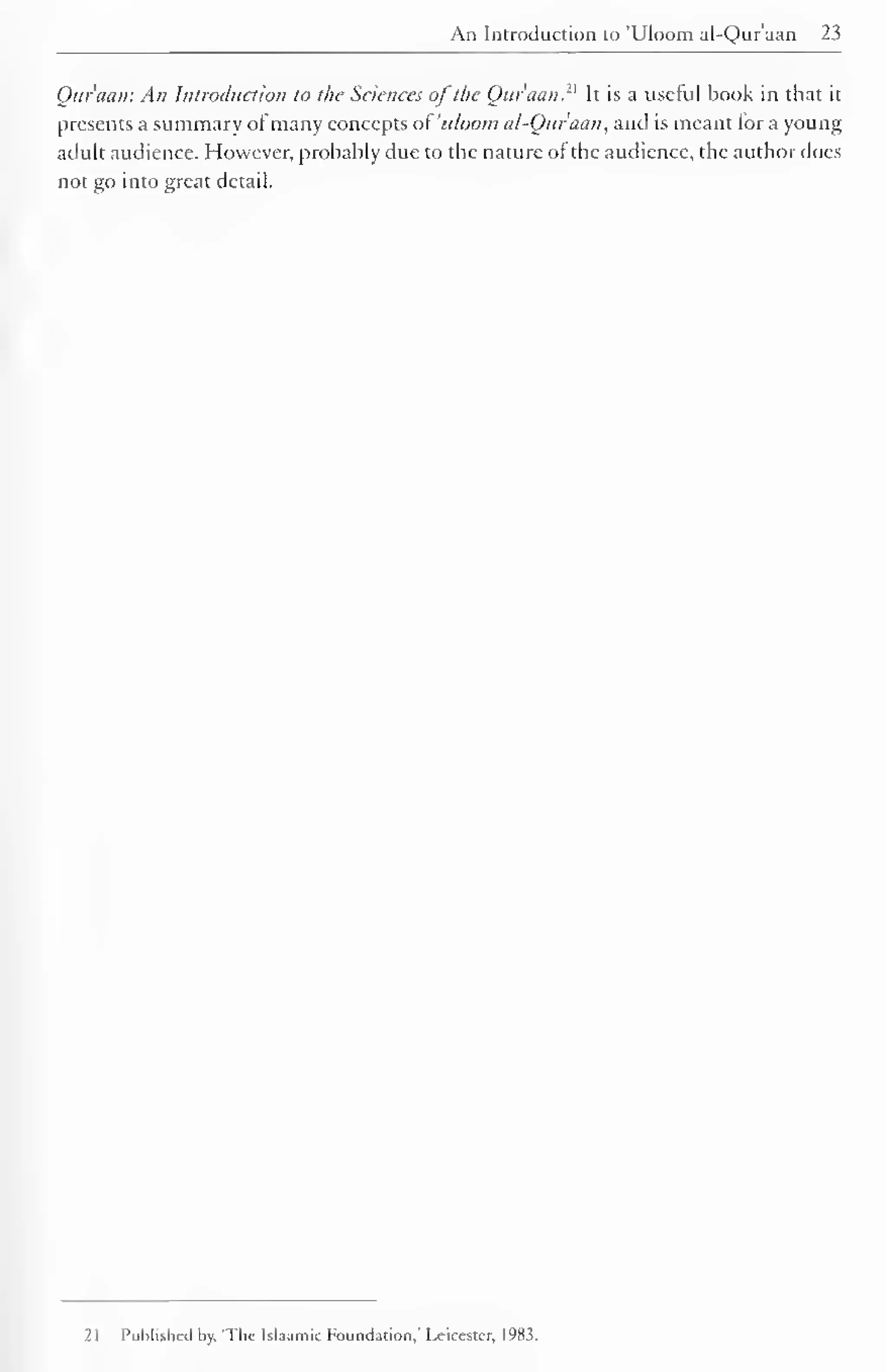 An Introduction to 'Uloom al-Quraan 23 
Qur'aati: An Introduction to the Sciences of the Qur'aan. It is a useful book in that it 
presents a summary ofmany concepts of 'uloom al-Quraan, and is meant lor a young 
adult audience. However, probably due to the nature of the audience, the author does 
not go into great detail. 
21 Published by. 'The Islaamie Foundation,' Leicester, 1983. 
 