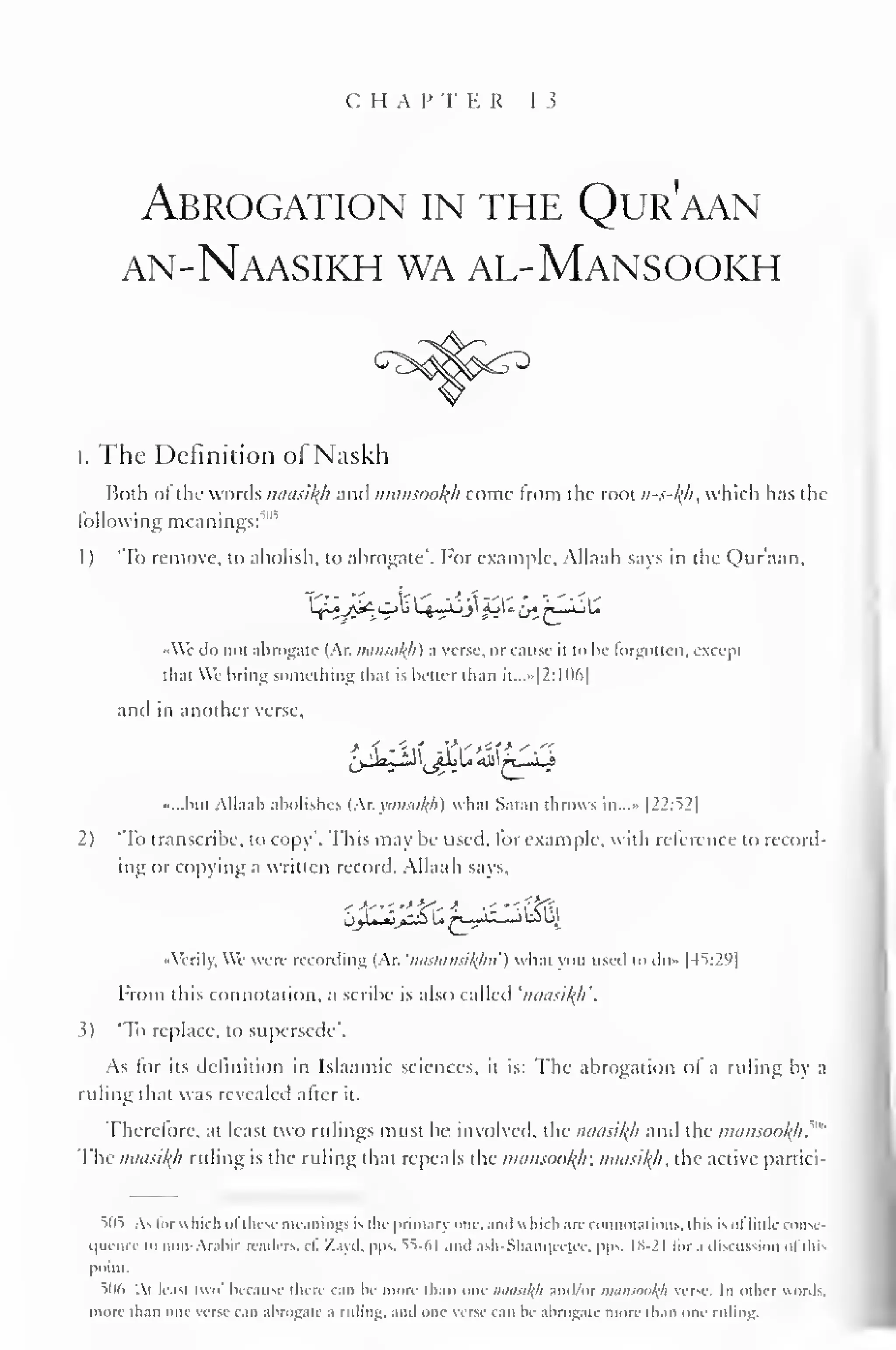 CHAP T E R 13 
Abrogation in the Qur'aan 
an-Naasikh wa al-Mansookh 
i. The Definition of Naskh 
Both of the words miasil{h and nuinsoolfh come from the root n-s-l(h, which has the 
following meanings:'"1 
'' 
1 ) 'To remove, to abolish, to abrogate'. For example. Allaah says in the Qur'aan. 
Ly^^AJ^Obl. fl 
. Ml jj' j-iL^ j^_l_lU 
••We do not abrogate (Ar. min.<al(h) .i verse. <>r cause n to be forgotten, except 
thai We bring something thai is better than it...»|2:106| 
and in another verse, 
•...bin Allaah abolishes (Ar.yonsa/fh) whai Satan throws in,..» |22:52| 
2) 'To transcribe, to copy". This may be used, for example, with reference to record-ing 
or copying a written record. Allaah says. 
••Verily. We were recording (Ar. 'nastansi^ku') whai you used to d<>» 145:291 
From this connotation, a scribe is also called 'inui.<il{h'. 
s) "To replace, to supersede". 
As for its definition in Islaamic sciences, it is: The abrogation of a ruling bv .i 
ruling that was revealed after it. 
Therefore, at least two rulings must be involved, the iuiasil{h and the mansookfi 
.""" 
The naasikfi ruling is the ruling that repeals the mamooklr. imusi^/i, the active partici- 
5n5 As for which i>i these meanings is the primary one. anil which are connotations, this isoflittle conse-quence 
in non-Arabic readers, ii. Zayd, pps. 55-61 and ash-Shanqccjee, |>|>s. 1S-2I ii>r.i discussion ofthis 
point. 
506 '.i IcaSI two' because there can be more than One naasil(li and/or mansooltfl verse. In oilier words, 
more than one verse can abrogate a ruling, and one verse can be abrogate more than one ruling. 
 