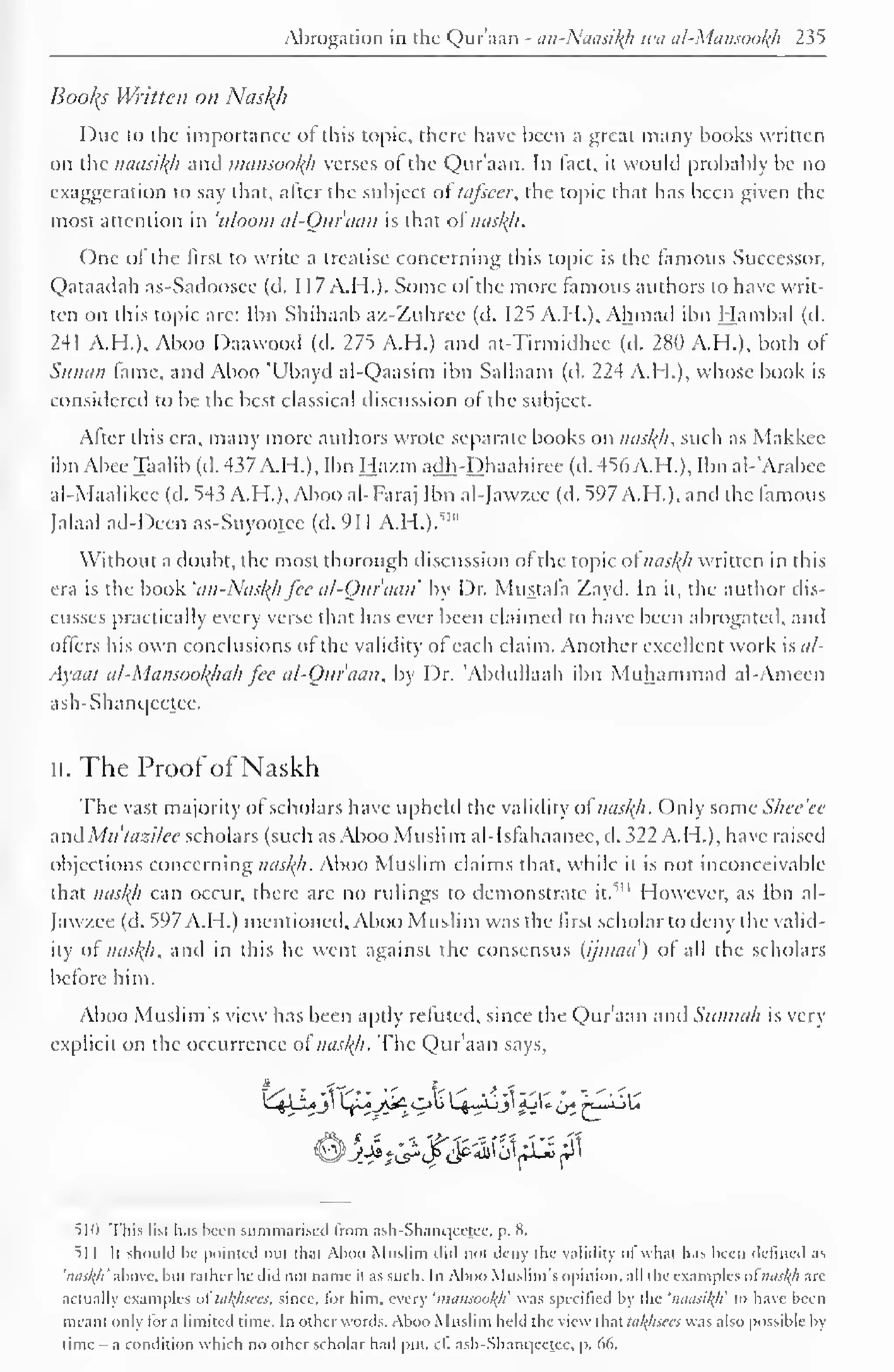 Abrogation in the Quraan - an-Naasikh wa al-Mansookh 235 
Booty Written on Nash 
Due to the importance of this topic, there have been a great many books written 
on the naasikh and mansookh verses of the Qur'aan. In fact, it would probably be no 
exaggeration lo say that, after the subject of tc/fseer, the topic that has been given the 
most attention in 'uloom al-Qur'aan is that of naskji. 
One of the first to write a treatise concerning this topic is the famous Successor, 
Qataadah as-Sadoosee (d. 1 1 7 A.H.). Some ol the more famous authors to have writ-ten 
on this topic are: Ibn Shihaab a/.-Zuhrec (d. 125 A.H.), Ahmad ibn Hambal (d. 
241 A.H.). Aboo Daawood (d. 275 A.H.) and at-Tirmidhec (d. 280 A.H.), both of 
Siiiuiii fame, and Aboo 'Ubayd al-Qaasim ibn Sallaam (d. 224 A.H.), whose book is 
considered to be the best classical discussion of the subject. 
After this era, many more authors wrote separate books on naskfi, such as Makkcc 
ibn Abee Taalib (d. 437 A.H.), Ibn Ha/.m adh-Dhaahiree (d. 456 A.H.), Ibn al-'Arabee 
al-Maalikee (d. 543 A.H.), Aboo al-Faraj Ibn al-Jawzee (d. 597 A.H.), and the famous 
Jalaal ad-Dccn as-Suyootce (d. 911 A.H.).' 1 " 
Without a doubt, the most thorough discussion of the topic of naskji written in this 
era is the book 'an-Nusl{h fee al-Quvaan by Dr. Mustafa Zayd. In it, the author dis-cusses 
practically every verse that has ever been claimed to have been abrogated, and 
offers his own conclusions of the validity of each claim. Another excellent work isat- 
Ayac/i al-MansookJtah fee al-Qur'aan, by Dr. 'Abdullaah ibn Muhammad al-Ameen 
ash-Shanc|cctcc. 
ii. The Proof ofNaskh 
The vast majority of scholars have upheld the validity of nasl{h. Only some S/iee'ee 
and Mutazilee scholars (such as Aboo Muslim al-Isfahaanee, d. 322 A.H.), have raised 
objections concerning naskh, Aboo Muslim claims that, while it is not inconceivable 
that naskh can occur, there arc no rulings to demonstrate 1 " it." 
However, as Ibn al- 
Jawzee (d. 597 A.H.) mentioned, Aboo Muslim was the first scholar to deny the valid-ity 
of nasl{h, and in this he went against the consensus (ijmaa) of all the scholars 
before him. 
Aboo Muslim's view has been aptly refuted, since the Qur'aan and Sunnah is very 
explicit on the occurrence of naskh. The Qur'aan says, 
510 This lisi lias been summarised from ash-Shanqectee. p. S. 
^1 1 Ii should he pointed oul thai Aboo Muslim did not deny the validity ol whal has been defined as 
'niislf/i 'above, bill rather he did not name it as such. In Aboo Muslim's Opinion, all the examples ofmisl(h are 
actually examples oi latyisccs. since, lor him. every 'mansookji was specified by the 'naasikli to have been 
meant only tor a limited time. In other words. Aboo Muslim held the view that talfhsces was also possible by 
time - a condition which no other scholar had put. cE ash-Shaiu|eetec. p. 66. 
 