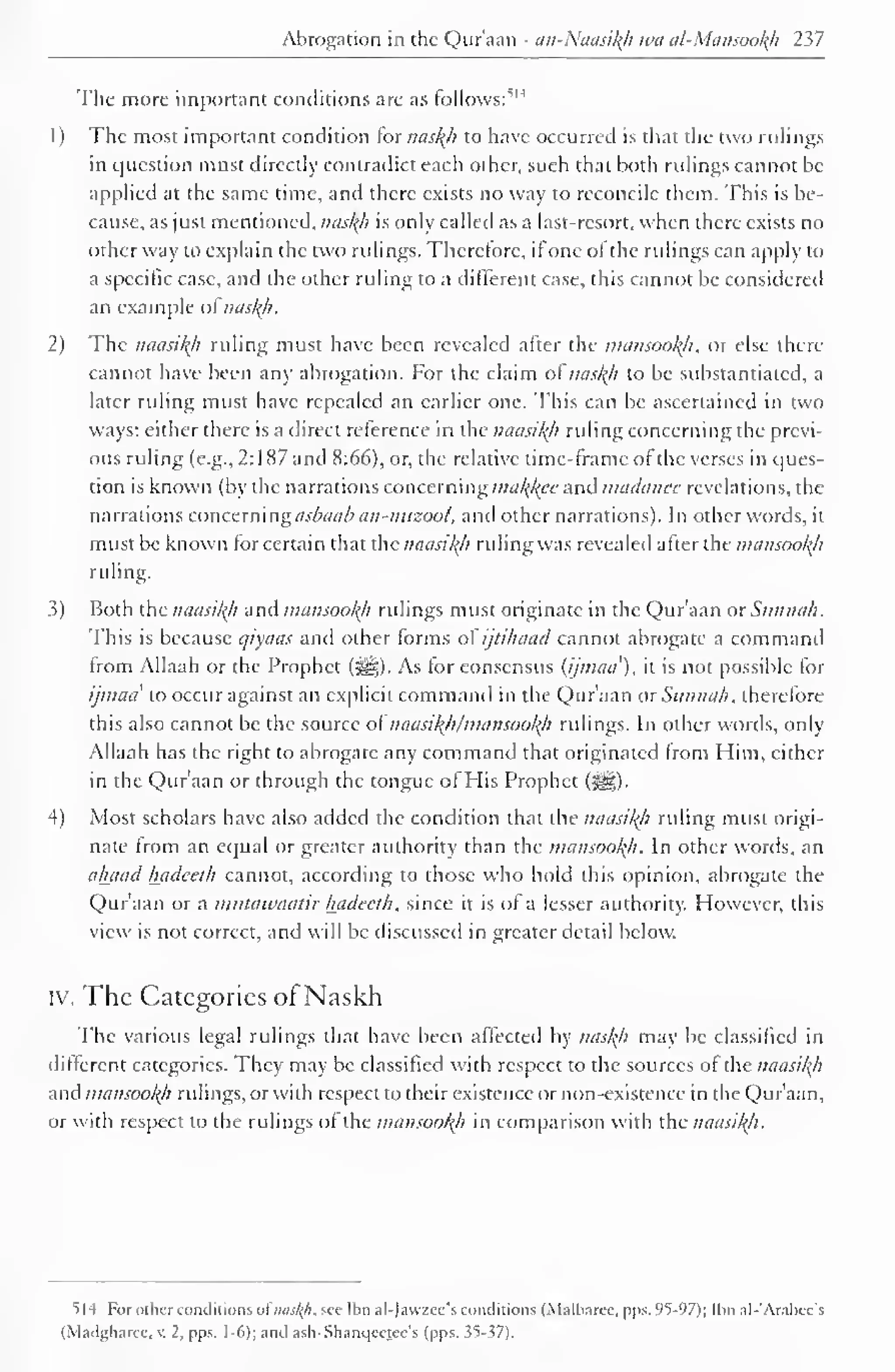 Abrogation in the Qur'aan - an-NaasikJi wa al-Mansookh 237 
The more important conditions are as follows:514 
1 
) 
The most important condition for naskji to have occurred is that the two rulings 
in question must directly contradict each other, such that both rulings cannot be 
applied at the same time, and there exists no way to reconcile them. This is be-cause, 
as just mentioned, naskji is only called as a last-resort, when there exists no 
other way to explain the two rulings. Therefore, if one ol the rulings can apply to 
a specific case, and the other ruling to a different case, this cannot be considered 
an example ofnaskji. 
2) The naasikh ruling must have been revealed after the mansookji, or else there 
cannot have been any abrogation. For the claim ol naskh to be substantiated, a 
later ruling must have repealed an earlier one. This can be ascertained in two 
ways: either there is a direct reference in the naasikh ruling concerning the previ-ous 
ruling (e.g., 2:187 and 8:66), or, the relative time-frame of the verses in ques-tion 
is known (by the narrations concerning makjfee and madanee revelations, the 
narrations concerning asbaab an-nuzool, and other narrations). In other words, it 
must be known for certain that the naasikh ruling was revealed after the mansookji 
ruling. 
3) Both the naasikh and mansookji ridings must originate in the Qur'aan or Sunnah, 
I his is because qiyaas and other forms ol ijiihaacl cannot abrogate a command 
Irom Allaah or the Prophet (^). As for consensus (ijmaci), it is not possible for 
ijmaa to occur against an explicit command in the Qur'aan ox Sunnah, therefore 
this also cannot be the source of naasikjifmansookji rulings. In other words, only 
Allaah has the right to abrogate any command that originated from Him, cither 
in the Qur'aan or through the tongue ol His Prophet (^). 
4) Most scholars have also added the condition that the naasikji ruling must origi-nate 
from an equal or greater authority than the mansookji. In other words, an 
ahaad luidccth cannot, according to those who hold this opinion, abrogate the 
Qur'aan or a mutawaatir hadceth, since it is of a lesser authority. However, this 
view is not correct, and will be discussed in greater detail below. 
iv. The Categories of Naskh 
The various legal rulings that have been affected by naslji may be classified in 
different categories. They may be classified with respect to the sources of the naasikji 
and mansookji ridings, or with respect to their existence or non-existence in the Qur'aan, 
or with respect to the rulings ol the mansookji in comparison with the naasikji. 
S|4 Fbr other conditions ofnaskh, see Ibn al-)avzec's conditions (Malbarcc, pps. 95-97); Ibn al-'Arabcc's 
(Madgharcc. V. 2, pps. 1-6); and ash-Shanqeetee's (pps. 35-37). 
 