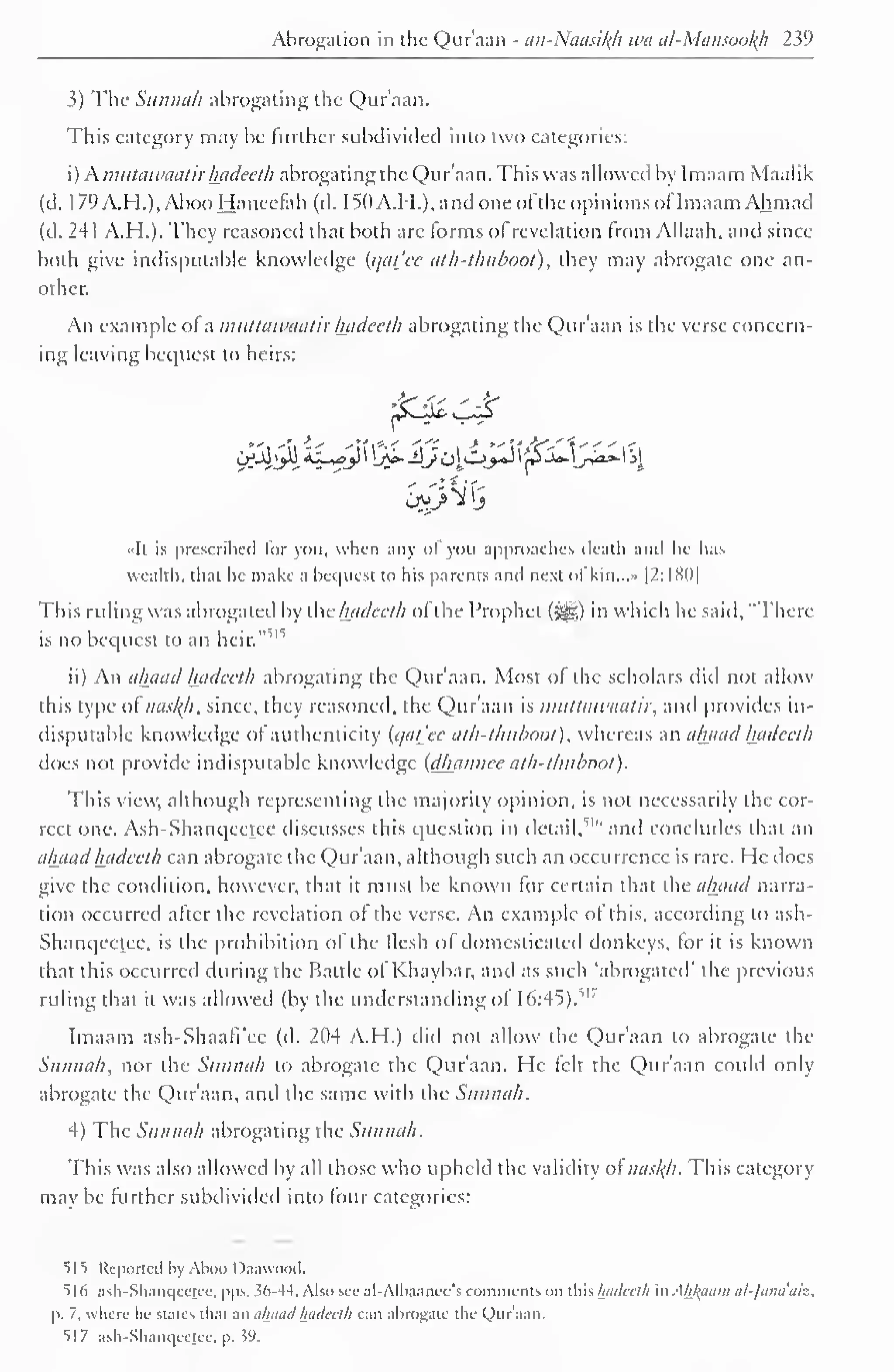 Abrogation in the Qur'aan - an-Naasikh wa al-Mansookh 239 
3) The Sunnah abrogating the Qur'aan. 
This category may be further subdivided into two categories: 
i) Kmutawaatir hadeeth abrogating the Qur'aan. This was allowed by Imaam Maalik 
(d. 1 79 A.H.), Aboo Haneefah (d. 1 50 A.H.), and one of the opinions ofImaam Ah mad 
(d. 241 A.H.). They reasoned that both are forms of revelation from Allaah. and since 
both give indisputable knowledge (qat_'cc ath-thuboot), they may abrogate one an-other. 
An example of a muttawaatir hadeeth abrogating the Quraan is the verse concern-ing 
leaving bequest to heirs: 
jfc$ £& 
••It is prescribed lor you, when any ol you approaches death ami lie has 
wealth, that he make a bequest to his parents ami next of kin...» |2:I8()| 
This ruling was abrogated by the hadeeth of the Prophet (#£) in which he said, "There 
is no bequest to an heir." 
1 ''' 
ii) An ahaad hadeeth abrogating the Qur'aan. Most of the scholars did not allow 
this type of naskjt, since, they reasoned, the Qur'aan is muttawaatir, and provides in-disputable 
knowledge of authenticity {qat'ee ath-thuboot), whereas an ahaad hadeeth 
does not provide indisputable knowledge (dhannce ath-thuboot) 
. 
This view, although representing the majority opinion, is not necessarily the cor-rect 
one. Ash-Shanqcctcc discusses this question in detail/ 1 " and concludes that an 
ahaad hadeeth can abrogate the Qur'aan, although such an occurrence is rare. He docs 
give the condition, however, that it must be known for certain that the ahaad narra-tion 
occurred after the revelation of the verse. An example of this, according to ash- 
Shanqeetee, is the prohibition of the flesh of domesticated donkeys, for it is known 
that this occurred during the Battle of Khaybar, and as such 'abrogated' the previous 
ruling that it was allowed (by the understanding of 16:45)."' 
Imaam ash-Shaafi'ee (d. 204 A.H.) did not allow the Qur'aan to abrogate the 
Sunnah, nor the Sunnah to abrogate the Qur'aan. He felt the Qur'aan could only 
abrogate the Qur'aan, anil the same with the Sunnah. 
4) The Sunnah abrogating the Sunnah. 
This was also allowed by all those who upheld the validity of naskh. This category 
may be further subdivided into four categories: 
515 Reported by Aboo Daawood. 
516 ash-Shanqcctcc, pps. .56-44. Also see al-Albaanee's comments on Mshadeeth inAkjfaam ul-fana'aiz, 
p. 7, where lit- states that an ahaad hadeeth can abrogate the Qur'aan. 
51 7 ash-Shanqeetee, p. .59. 
 