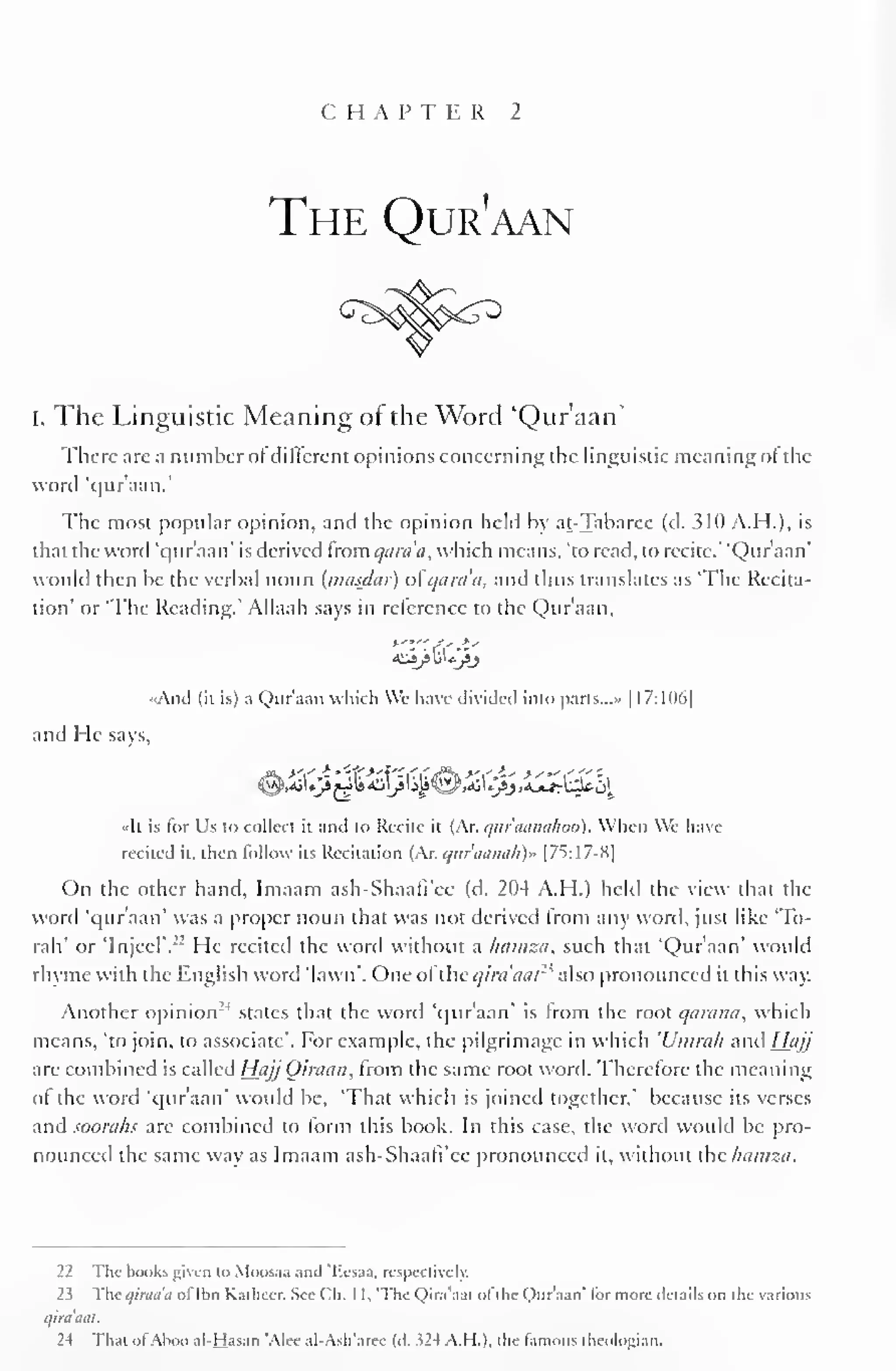CHAPTER 2 
The Qur'aan 
i. The Linguistic Meaning of the Word 'Qur'aan' 
There arc a number of different opinions concerning the linguistic meaning of the 
word 'qur aan. 
The most popular opinion, and the opinion held by at-Tabaree (d. 310 A.H.), is 
that the word 'qur'aan' is derived from qara'a, which means, 'to read, to recite." 'Qur'aan' 
would then he the verbal noun (nuisdai) of quia a, and thus translates as 'The Recita-tion' 
or 'The Reading.' Allaah says in reference to the Qur'aan, 
«And (it is) a Qur'aan which We have divided into parts.. .» | I7:H)6| 
and He says, 
«It is for Us to collect it and to Recite it (Ar. qur'aanahoo). When We have-recited 
it. then follow its Recitation (Ar. <jitraamth)» [7S:17-S| 
On the other hand, Imaam ash-Shaafi'ee (d. 204 A.H.) held the view that the 
word 'qur'aan' was a proper noun that was not derived from any word, just like "lo-tah" 
or TnjecT." He recited the word without a hamza, such that 'Qur'aan' would 
rhyme with the English word 'lawn'. One of ihcqiniaal2 ' also pronounced it this way. 
Another opinion- ' 
1 states that the word 'our aan' is from the root qarami, which 
means, 'to join, to associate'. For example, the pilgrimage in which 'Umrah and Hajj 
are combined is called HajjOiraan, from the same root word. Therefore the meaning 
ol the word 'qur'aan' would be, 'That which is joined together," because its verses 
and soorahs are combined to form this book. In this case, the word would be pro-nounced 
the same way as Imaam ash-Shaafi'cc pronounced it, without the hamza. 
22 The books given to Moosaa and "Ecsaa, respectively. 
23 The qiraaa ol'lhn Kathecr. See ("h. 1 1, 'The Qira'aal ol the Qur'aan' lor more details on the various 
qira'aat. 
2-t That ofAboo al-Hasan 'Alec al-A$h'arec (A. 324 A.H.), the famous theologian. 
 