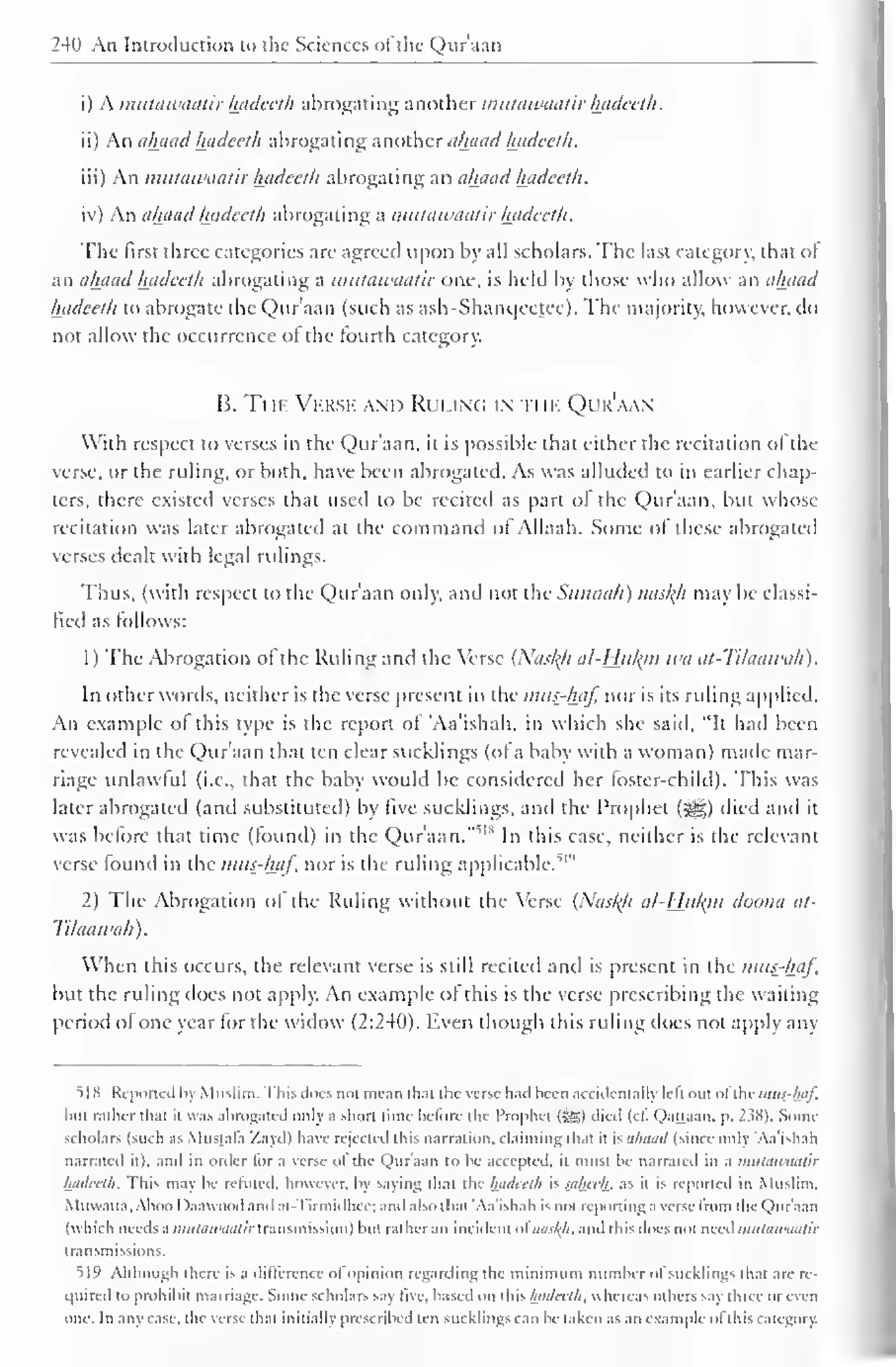 240 An Introduction to the Sciences ofdie Quraan 
i) A mutawaatir hadeeth abrogating another mutawaatir hadeeth. 
ii) An ahaad hadeeth abrogating another ahaad hadeeth. 
iii) An mutawaatir hadeeth abrogating an ahaadhadeeth. 
iv) An ahaad hadeeth abrogating a mutawaatir hadeeth. 
The first three categories are agreed upon by all scholars. The last category, that of 
an ahaad hadeeth abrogating a mutawaatir one, is held by those who allow an ahaad 
hadeeth to abrogate the Qur'aan (such as ash-Shanqeetec). The majority, however, do 
not allow the occurrence of the fourth category. 
B. Ti ii 
; 
. Verse and Ruung i ii ik Qur'aan 
With respect to verses in the Qur'aan. it is possible that either the recitation ol the 
verse, or the ruling, or both, have been abrogated. As was alluded to in earlier chap-ters, 
there existed verses that used to be recited as part of the Qur'aan, but whose 
recitation was later abrogated at the command of Allaah. Some of these abrogated 
verses dealt with legal rulings. 
Thus, (with respect to the Qur'aan only, and not the Sttiinah) naskh may be classi-fied 
as follows: 
1 
) 
The Abrogation of the Ruling and the Verse {Naskji al-Hjilyn wa at-Tilaawah). 
In other words, neither is the verse present in the mus-haf nor is its ruling applied. 
An example of this type is the report of 'Aa'ishah, in which she said. "It had been 
revealed in the Qur'aan that ten clear sucklings (of a baby with a woman) made mar-riage 
unlawful (i.e.. that the baby would be considered her foster-child). This was 
later abrogated (and substituted) by five sucklings, and the Prophet («gg) died and it 
was before that time (found) in the Qur'aan.'"'1 * In this case, neither is the relevant 
verse found ' 
in the mus-haf, nor is the ruling applicable/ 1 
2) The Abrogation ol the Ruling without the Verse (Naskh al-Hukm doona at- 
Tilaawah ) . 
When this occurs, the relevant verse is still recited and is present in the mus-haf, 
but the ruling does not apply. An example of this is the verse prescribing the waiting 
period of one year for the widow (2:240). Even though this ruling does not apply any 
5]N Reported by Muslim. This docs not mean thai l he verse had heen accidentally lell out ol the mus-haf, 
hill rather that it was abrogated only a short lime before the Prophet (5g) died (c£ Qatlaan. p, _' S8). Some 
scholars (such as Mustafa Zayil) have rejected this narration, claiming that it is ahaad (since only 'Aa'ishah 
narrated it), and in order lor a verse ol the Qur'aan to he accepted, it must he narrated in a mutawaatir 
hadeeth. This may he refuted, however, by saying that the hadeeth is saheeh. as it is reported in Muslim. 
Muwall.i. Ahoo I >aawood ai at- rirmulhee; anil also thai 'Aa'ishah is not reporting a verse Irom the Qur'aan 
(which needs ;)}iutawaatir transmission) hul rather an incident ol nasl^h, and this does not need mutawaatir 
transmissions. 
519 Although there is a dillerence ol opinion regarding the minimum number of Sucklings that are re-quired 
to prohibit marriage. Some scholars say live, based on this hadeeth, whereas others say three or even 
one. In any case, the verse that initially prescribed ten sucklings can be taken as an example ofthis category. 
 