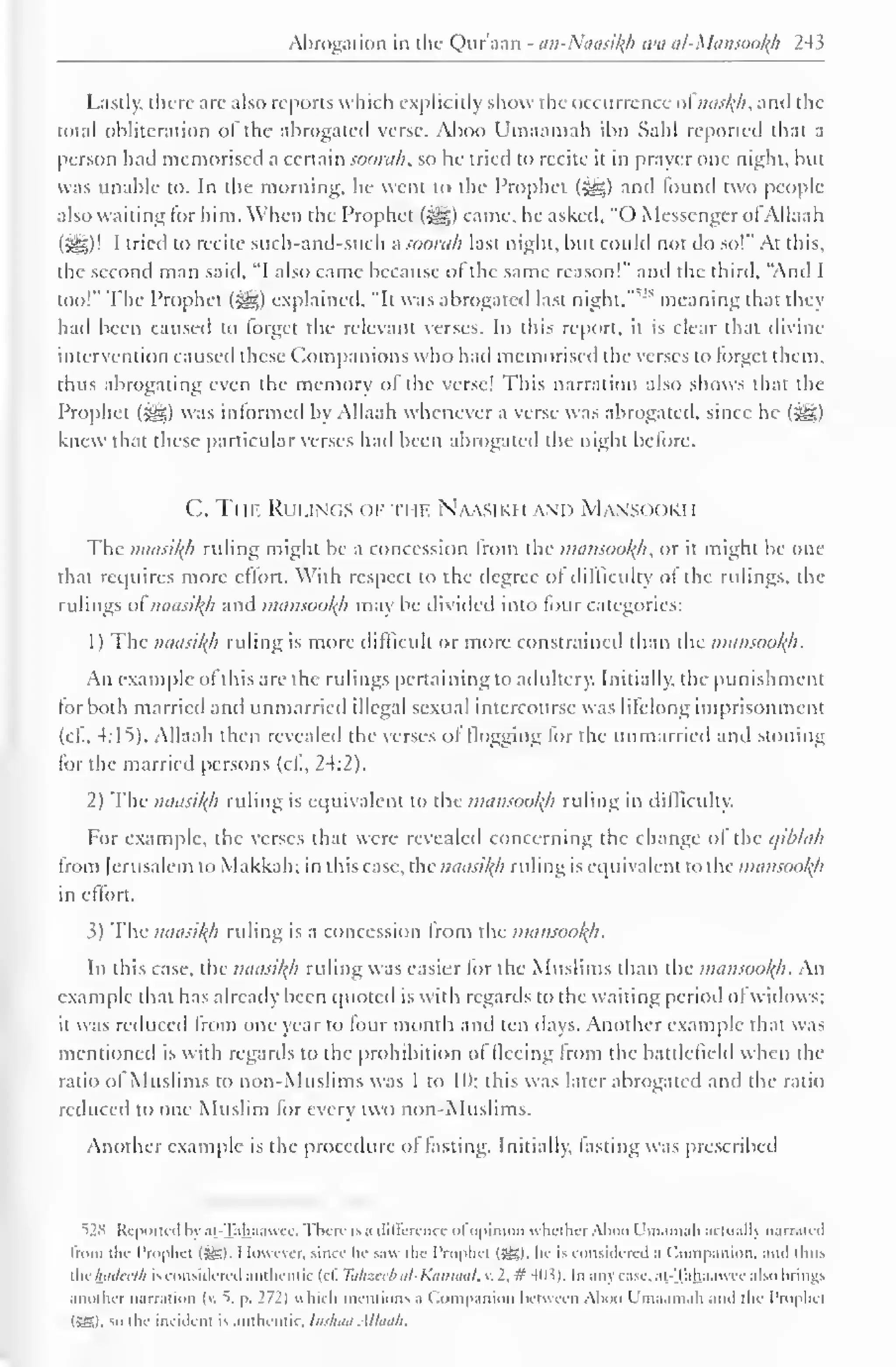 " 
Abrogation in the Qur'aan - an-Naasifyi wa al-Mansool{h 243 
Lastly, there art- also reports which explicitly show the occurrence ol naskh, and the 
total obliteration of the abrogated verse. Aboo Umaamah ibn Sahl reported thai a 
person had memorised a certain soorah, so he tried to recite it in prayer one night, but 
was unable to. In the morning, he went to the Prophet (&,) and tound two people-also 
waiting for him. When the Prophet («ygj) came, he asked. "() Messenger ol Allaah 
(5=3)' I tried to recite such-and-such a soorah last night, but could not do so!" At this, 
the second man said, "I also came because of the same reason!" and the third, "And I 
too!" The Prophet (•§$) explained. "It was abrogated last night, 
v' s meaning that they 
had been caused to forget the relevant verses. In this report, tl is clear that divine 
intervention caused these Companions who had memorised the verses to forget them, 
thus abrogating even the memory of the verse! This narration also shows that the 
Prophet (3^5) was informed by Allaah whenever a verse was abrogated, since he (-^g) 
knew that these particular verses had been abrogated the night before. 
C. Ti if. Rui .i( ;s < >F THE Naasiki i and Mans< h >ki i 
The naasikh riding might be a concession from the mansoofyh, or it might be one 
that requires more effort. With respect to the degree of difficulty of the rulings, the 
rulings ol' naasikh and mansookh may be divided into four categories: 
1) The naasikh ruling is more difficult or more constrained than the mansookh. 
An example of this are the rulings pertaining to adultery. Initially, the punishment 
tor both married and unmarried illegal sexual intercourse was lifelong imprisonment 
(c£, 4:15). Allaah then revealed the verses of flogging lor the unmarried and stoning 
for the married persons (cl., 24:2). 
2) The naasikh ruling is equivalent to the mansookh ruling in difficulty. 
For example, the verses that were revealed concerning the change ol the qiblah 
from Jerusalem to Makkah; in this case, the naasikh ruling is equivalent to the mansookh 
in eflort. 
3) The naasikh ruling is a concession from the mansookh. 
In this case, the naasikh ruling was easier lor the Muslims than the mansookh. An 
example that has already been quoted is with regards to the waiting period ol widows; 
it Was reduced from one year to four month and ten days. Another example that was 
mentioned is with regards to tin- prohibition ol lleeing from the battlefield when the 
ratio of Muslims to non-Muslims was 1 to II); this was later abrogated and the ratio 
reduced to one Muslim for every two non-Muslims. 
Another example is the procedure of fasting. Initially, fasting was prescribed 
528 Reported In ai- jahaawec. I here is a difference ol opinion whether Aboo I m.una h actually narrated 
from the Prophet (SB). However, since he saw the Prophet (SB), he is considered .i < lompanion, and thus 
tilt luiilcclli is considered authentic (cl. Tahzeeb al-Katnaat, v. 2, #403). In any case, at.-Tah,aawee also brings 
another narration (v.  p. 172) which mentions a Companion between Aboo Umaamah and the Prophet 
(SSI, so the incident is authentic. Indian Allaah. 
 