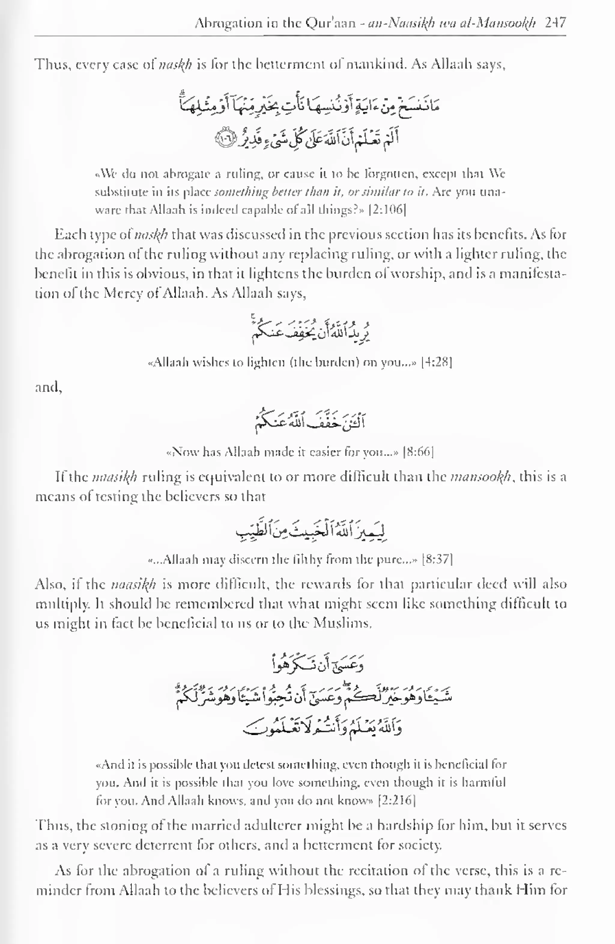 Abrogation in the Quraan - an-Nausil(h iva al-Mcmsool(h 247 
Thus, every case of nasty is for the betterment of mankind. As Allaah says. 
• Vc do not abrogate a ruling, or cause ii to be forgotten, except iliat We 
substitute in its place something better than it. orsimilar to it. Arc you una-ware 
that Allaah is indeed capable ot all things?" |2:106| 
Each type of nasty that was discussed in the previous section has its benefits. As for 
the abrogation ol the ruling without any replacing ruling, or with a lighter ruling, the 
benefit in this is obvious, in that it lightens the burden ot worship, and is a manifesta-tion 
ol"the Mercy of Allaah. As Allaah says, 
E ,« * 
j^s-^- -aa£ oI aJJ «JoJ_ 
••Allaah wishes to lighten (the burden) on you..... |4:28| 
and. 
fr'%J&<0 
••Now has Allaah made it easier for you...* [8:66] 
If the mtusityi ruling is equivalent to or more difficult than the nninsootyi, this is a 
means ot testing the believers so that 
S-lIJ I j^C-»-iJ 1 Ail I Jrt^J 
«...Allaah may discern the filthy from the pure..... [8: ^7| 
Also, if the naasityi is more difficult, the rewards for that particular deed will also 
multiply. It should be remembered that what might seem like something difficult to 
us might in tact be beneficial to us or to the Muslims. 
L>A>---, o| c>-c'j 
••And it is possible that you detest something, even though it is beneficial for 
you. And it is possible dial you love something, even though it is harmful 
tor you. And Allaah knows, and you do not knows [2:216] 
Thus, the stoning of the married adulterer might be a hardship lor him, but it serves 
as a very severe deterrent for others, and a betterment tor society. 
As for the abrogation of a ruling without the recitation of the verse, this is a re-minder 
from Allaah to the believers of His blessings, so that they may thank Him lor 
 