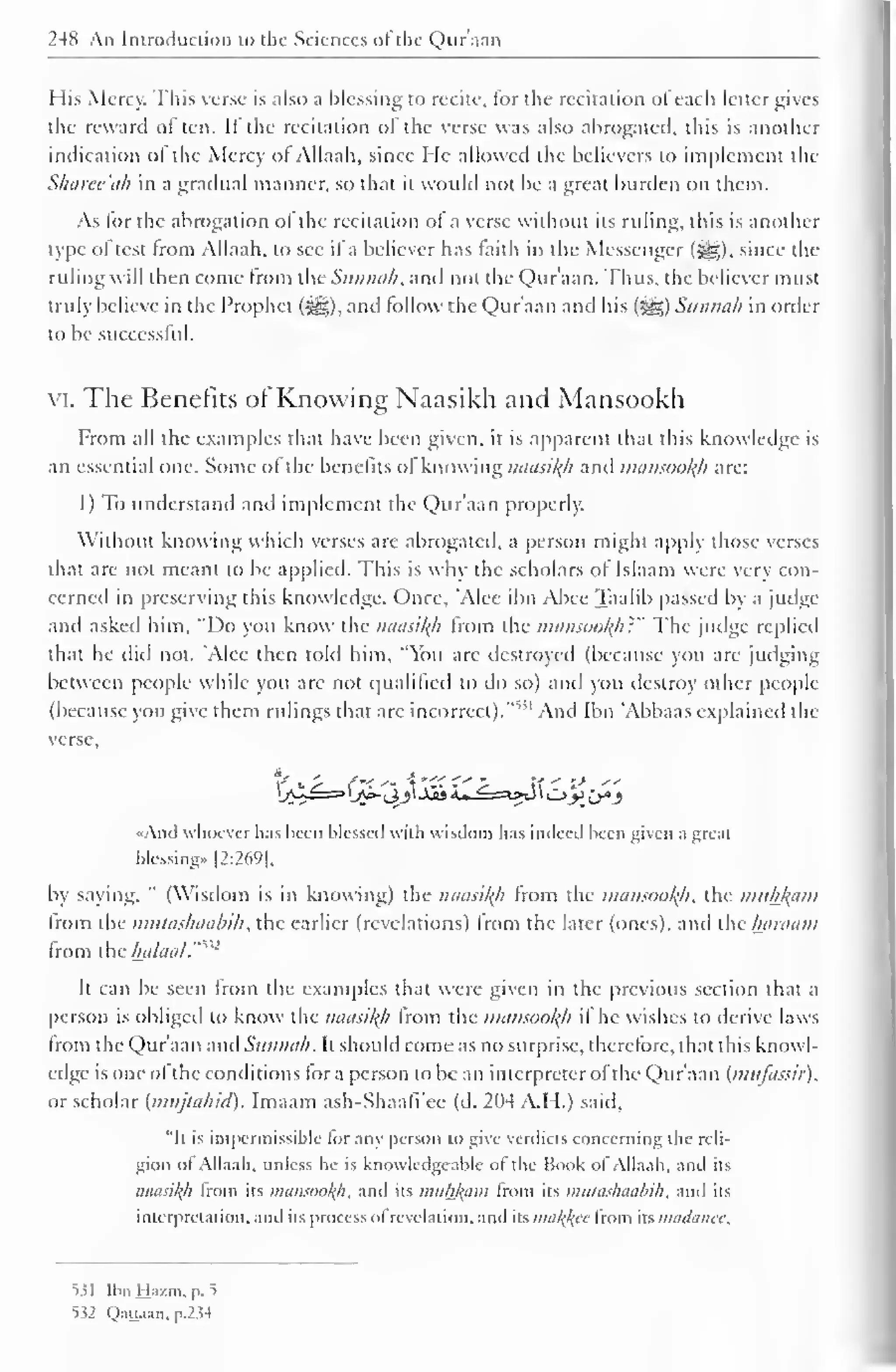248 An Introduction to the Sciences of the Qur'aan 
His Mercy. This verse is also a blessing to recite, tor the recitation oI each letter gives 
the reward often. If the recitation of the verse was also abrogated, this is another 
indication ol the Mercy oJ Allaah, since He allowed the believers to implement the 
Sharee'ah in a gradual manner, so that it would not be a great burden on them. 
As tor the abrogation ol the recitation of a verse without its ruling, this is another 
type oftest from Allaah. to see if a believer has faith in the Messenger (^g), since the 
ruling will then come from the Sunnah, and not the Qur'aan. Thus, the believer must 
truly believe in the Prophet (^), and follow the Qur'aan and his (J^g) Sunnah in order 
to be successful. 
VI. The Benefits ot Knowing Naasikh and Mansookh 
From all the examples that have been given, it is apparent that this know ledge is 
an essential one. Some of the benefits of knowing naasikh and mansookh are: 
1) To understand and implement the Qur'aan properly. 
Without knowing which verses arc abrogated, a person might apply those verses 
that are not meant to be applied. This is why the scholars ol Islaam were very con-cerned 
in preserving this knowledge. Once, 'Alee ibn Alice Taalib passed by a judge 
and asked him, "Do you know the naasil(h from the mansookh?" The judge replied 
that he did not. 'Alee then told him, "You are destroyed (because you are judging 
between people while you are not qualified to do so) and you destroy other people 
(because you give them rulings that are incorrect).'""' And Ibn 'Abbaas explained the 
verse, 
«And whoever has been blessed with wisdom has indeed been given a great 
blessing). |2:269|, 
by saying, " (Wisdom is in knowing) the naasikh from the mansookh, the muhkam 
from the mutashaabih, the earlier (revelations) from the later (ones), and theharaam 
from the halaal."*32 
It can be seen from the examples that were given in die previous section that a 
person is obliged to know the naasikh Irom the mansookh if he wishes to derive laws 
from the Qur'aan and Sunnah. It should come as no surprise, therefore, that this knowl-edge 
is one of the conditions tor a person to be an interpreter ofthe Qur'aan (mufnssir). 
or scholar {nuijtahid). Imaam ash-Shaafi'ee (d. 204 A.H.) said. 
"It is impermissible lor any person to give verdicts concerning the reli-gion 
ol Allaah. unless he is knowledgeable ol the Book ol Allaah. and its 
naasikji from its mansookh, and its muhkam from its mutashaabih, ami its 
interpretation, and its process ol revelation, and its malice Irom its maduiicc. 
531 Ibn Ha/.m. p. 5 
532 Qaiuan, P.2M 
 
