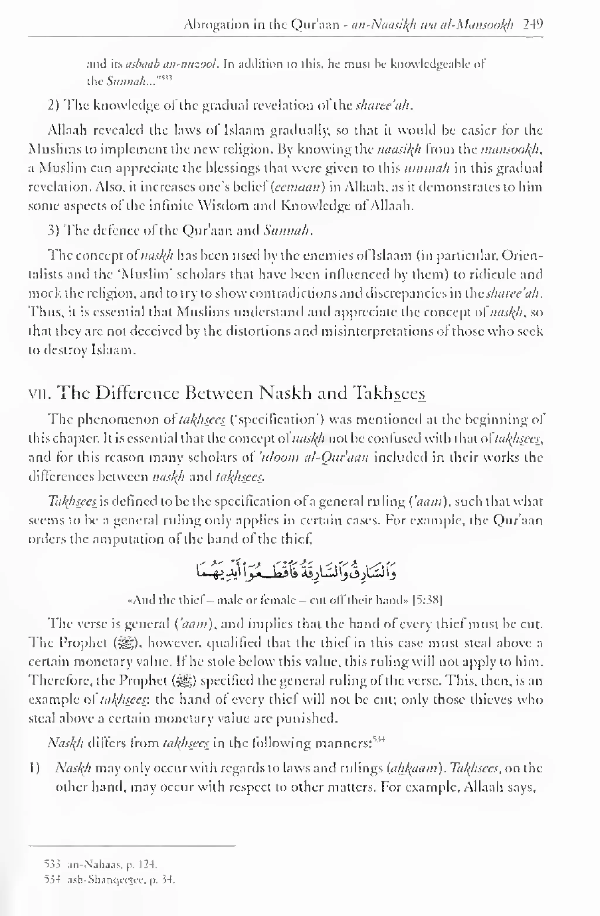 Abrogation in the Qur'aan - an-Naasity wa al-Mansooty 249 
and its asbaab an-nuzool. In addition to this, he must be knowledgeable ol 
the ..""'' 
Suiiiia/i. 
2) The knowledge of the gradual revelation olihe s/iaree'ah. 
Allaah revealed the laws ot Islaam gradually, SO that it would be easier lor the 
Muslims to implement the new religion. By knowing the naasity from the mansooty, 
a Muslim can appreciate the blessings that were given to this ummah in this gradual 
revelation. Also, it increases one's belief (eemaan) in Allaah, as it demonstrates to him 
some aspects ofthe infinite Wisdom and Know ledge ofAllaah. 
3) The defence of the Qur'aan and Sunnah. 
The concept ot nasty has been used by the enemies of Islaam (in particular, Orien-talists 
and the "Muslim" scholars that have been influenced by them) to ridicule anil 
mock the religion, and to try to show contradictions and discrepancies in the sharee'ah. 
Thus, it is essential that Muslims understand and appreciate the concept of"nasty, so 
that they arc not deceived by the distortions and misinterpretations of those who seek 
to destroy Islaam. 
vii. The Difference Between Naskh and Takhsees 
The phenomenon oftatysees ("specification") was mentioned at the beginning of 
this chapter. It is essential that the concept ofnasty not be confused with that o tatysees, 
and for this reason many scholars of 'uloom al-Ouraan included in their works the 
differences between nasty and tatysees. 
Tatysees is defined to be the specification ofa general ruling ( 'aam). such that what 
seems to be a general ruling only applies in certain cases. For example, the Qur'aan 
orders the amputation ol the hand ol the thief. 
And the chief - male or female —cut offtheir hands 1 5:38] 
The verse is general ('aam), and implies that the hand of every thief must be cut. 
The Prophet (-gg), however, qualified that the thief in this case must steal above a 
certain monetary value. If he stole below this value, this ruling will not apply to him. 
Therefore, the Prophet f^g) specified the general ruling of the verse. This, then, is an 
example ol tatyisces: the hand of every thief will not be cut; only those thieves who 
steal above a certain monetary value are punished. 
Nasty/ differs from latyisees in the following manners:"'1 
1) Nasty may only occur with regards to laws and rulings (ahtyam). Tatysees, on the 
other hand, may occur with respect to other matters. For example, Allaah says. 
5.53 an-Nahaas, p. 124. 
55-1 ash-Shanqcejcc, y. 54. 
 
