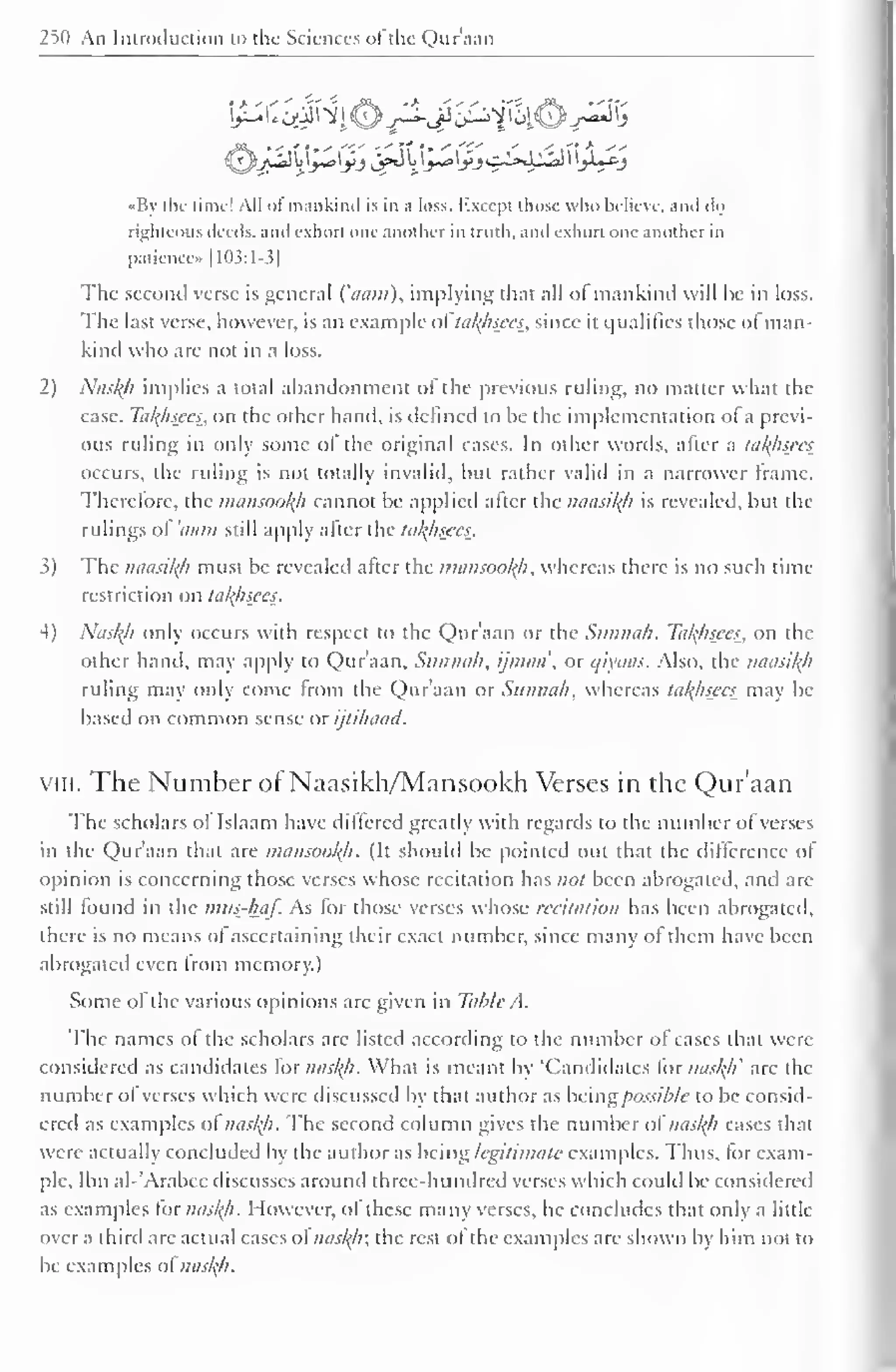 250 An Introduction to the Sciences of the Qur'aan 
«By the lime! All of mankind is in a loss. Except those who believe, and do 
righteous deeds, and exhort one another in truth, and exhort one another in 
patience» 1 103:1-3] 
The second verse is general ('aam), implying that all ol mankind will he in loss. 
The last verse, however, is an example oi'latyisees, since it qualifies those of man-kind 
who are not in a loss. 
2) Nastyi implies a total abandonment of the previous ruling, no matter what the 
case. Tatyisccs, on the other hand, is defined to be the implementation of a previ-ous 
ruling in only some of the original cases. In other words, after a takhsees_ 
occurs, the ruling is not totally invalid, but rather valid in a narrower Irame. 
Therefore, the mansootyi cannot be applied alter the naasityi is revealed, but the 
rulings of 'aam still apply after the tatyisccs. 
3) The naasityi must be revealed after the mansootyi, whereas there is no such time 
restriction on tatyisces. 
4) Nasl{h only occurs with respect to the Qur'aan or the Sunnah. Tatyisccs, on the 
other hand, may apply to Qur'aan, Sunnah, ijmaa', or c/iyaas. Also, the naasityi 
ruling may only come from the Qur'aan or Sunnah, whereas tatyisccs may be 
based on common sense or ijtihaad. 
viii. The Number of Naasikh/Mansookh Verses in the Qur'aan 
The scholars of Islaam have differed greatly with regards to the number of verses 
in the Qur'aan that are mansootyi. (It should be pointed out that the difference of 
opinion is concerning those verses whose recitation has not been abrogated, and arc-still 
found in the mtts-haf. As for those verses whose recitation has been abrogated, 
there is no means of ascertaining their exact number, since many of them have been 
abrogated even from memory.) 
Some of the various opinions are given in Tabic A. 
The names of the scholars arc listed according to the number of cases that were 
considered as candidates for nastyi. What is meant by 'Candidates lor nasty' are the 
number of verses which were discussed by that author as being possible to be consid-ered 
as examples ot nastyi. The second column gives the number of nasty/ cases that 
were actually concluded by the author as being legitimate examples. Thus, for exam-ple. 
Ibn al-'Arabee discusses around three-hundred verses which could be considered 
as examples lor nastyi. However, ol these many verses, he concludes that only a little 
over a third are actual cases of nastyi; the rest of the examples are shown by him not to 
be examples ol nastyi. 
 