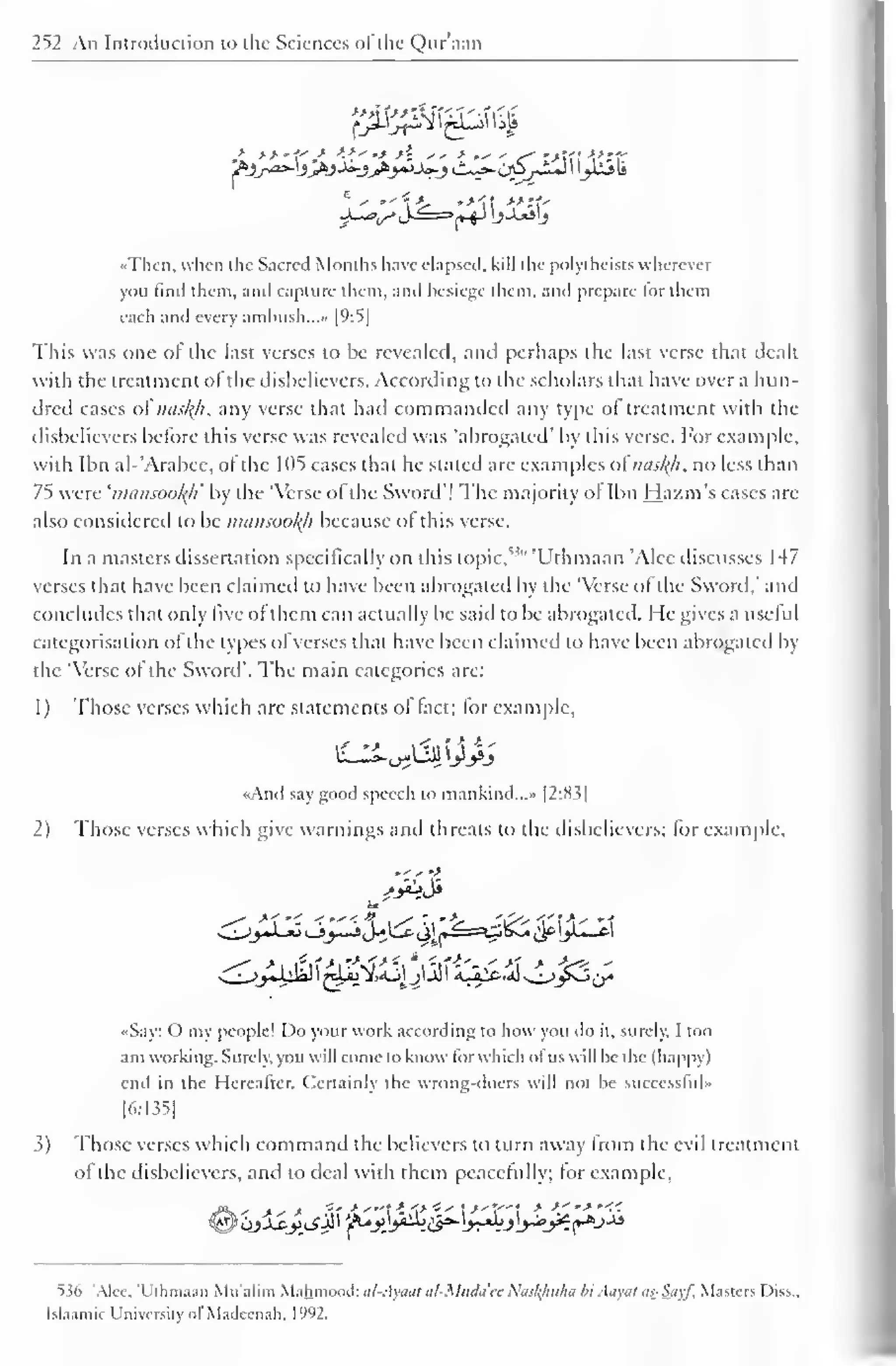 252 An Introduction to the Sciences ofthe Qur'aan 
'•Then, when the Sacred Months have elapsed, kill die polyihcists wherever 
you linil them, and capture diem, and besiege diem, and prepare for them 
each and every ambush..... [9:5] 
This was one ofthe last verses to Lie revealed, and perhaps the last verse that dealt 
with the treatment of the disbelievers. According to the scholars that have over a hun-dred 
cases oi nus/(/i, any verse that had commanded any type ol treatment with the 
disbelievers before this verse was revealed was "abrogated' by this verse. For example, 
with Ibn al-'Arabee, of the 1 05 cases thai he staled are examples oinasfyi. no less than 
75 were 'imuisootyi' by the 'Verse of the Sword"! The majority of Ibn Hazm's cases arc 
also considered to be mansookh because ol this verse. 
In a masters dissertation specifically on this topic."" 'Uthmaan 'Alee discusses 147 
vnses that have been claimed to have been abrogated by the 'Verse of the Sword," and 
concludes that only five of them can actually be said to be abrogated. He gives a useful 
categorisation of the types of verses that have been claimed to have been abrogated by 
the 'Verse of the Sword". The main categories are: 
1 
) 
Those verses which are statements of fact; for example, 
<<And say good speech to mankind..." |2:8i| 
2) Those verses which give warnings and threats to the disbelievers; for example, 
..- - •> 
«Say: O my people! Do your work according to how you do it, surely. I too 
am working. Surely, you will come to know lor which ol us will be the (happy) 
end in the Hereafter. Certainly the wrong-doers will not be successluU 
[6:135] 
3) Those verses which command the believers to turn away from the evil treatment 
of the disbelievers, and to deal with them peacefully; for example, 
536 'Alee, 'Uthmaan Mu'alim Mahmood: al-Ayaat al-Muda'ec Nasl{hiiha bi Atiyitl tis-Sityf, Masters Diss.. 
Islaamir University ol Madecnah, l'W2. 
 