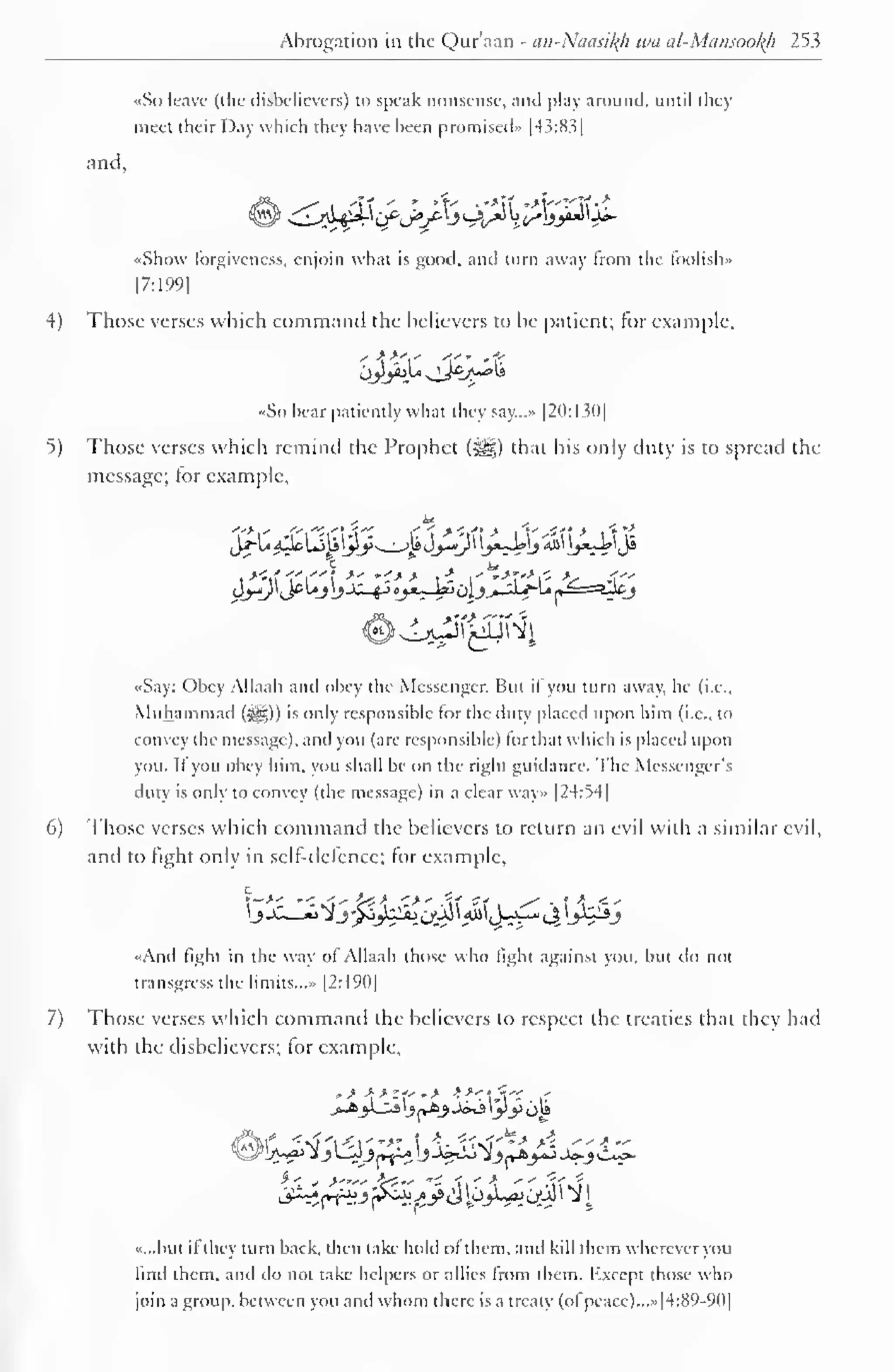 1 
Abrogation in the Qur'aan - an-Nacm^h wa al-Mansookh 253 
•<So leave (the disbelievers) to speak nonsense, ami play around, until they 
meet their Day which they have been promised" [43:8.5 
and. 
ii- 
«Shovv forgiveness, enjoin what is good, and turn away from the foolish.. 
|7:199| 
4) Those verses which command the believers to be patient; for example, 
«So bear patiently what they say..... |20:130| 
5) Those verses which remind the Prophet (^§) that his only duty is to spread the 
message; tor example, 
i*tf-rf1'7"*f *' *-•*> t- I'^-T'-'i- -V- -f~ 
«Say: Obey Allaah and obey the Messenger. Bui il you turn away, he (i.e., 
Muhammad (^g)) is only responsible (or the duty placed upon him (i.e.. lo 
convey the message), and you (are responsible) liir that which is placed upon 
you. If you obey him, you shall be on the right guidance. The Messenger's 
duty is only to convey (the message) in a clear way» |24:54| 
6) Those verses which command the believers to return an evil with a similar evil, 
and to fight only in self-defence; for example, 
•<And fight in the way ol Allaah those who light against you. but do not 
transgress the limits..... [2:190] 
7) Those verses which command the believers to respect the treaties that they had 
with the disbelievers; for example, 
>*>Ui_j £»&> J»j yy op 
»...but ifthey turn back, then take hold of them, and kill them wherever you 
find them, and do not take helpers or allies Irom them. Kxcept those who 
join a group, between you and whom there is a treaty (ol peace)...* [4:89-90] 
 