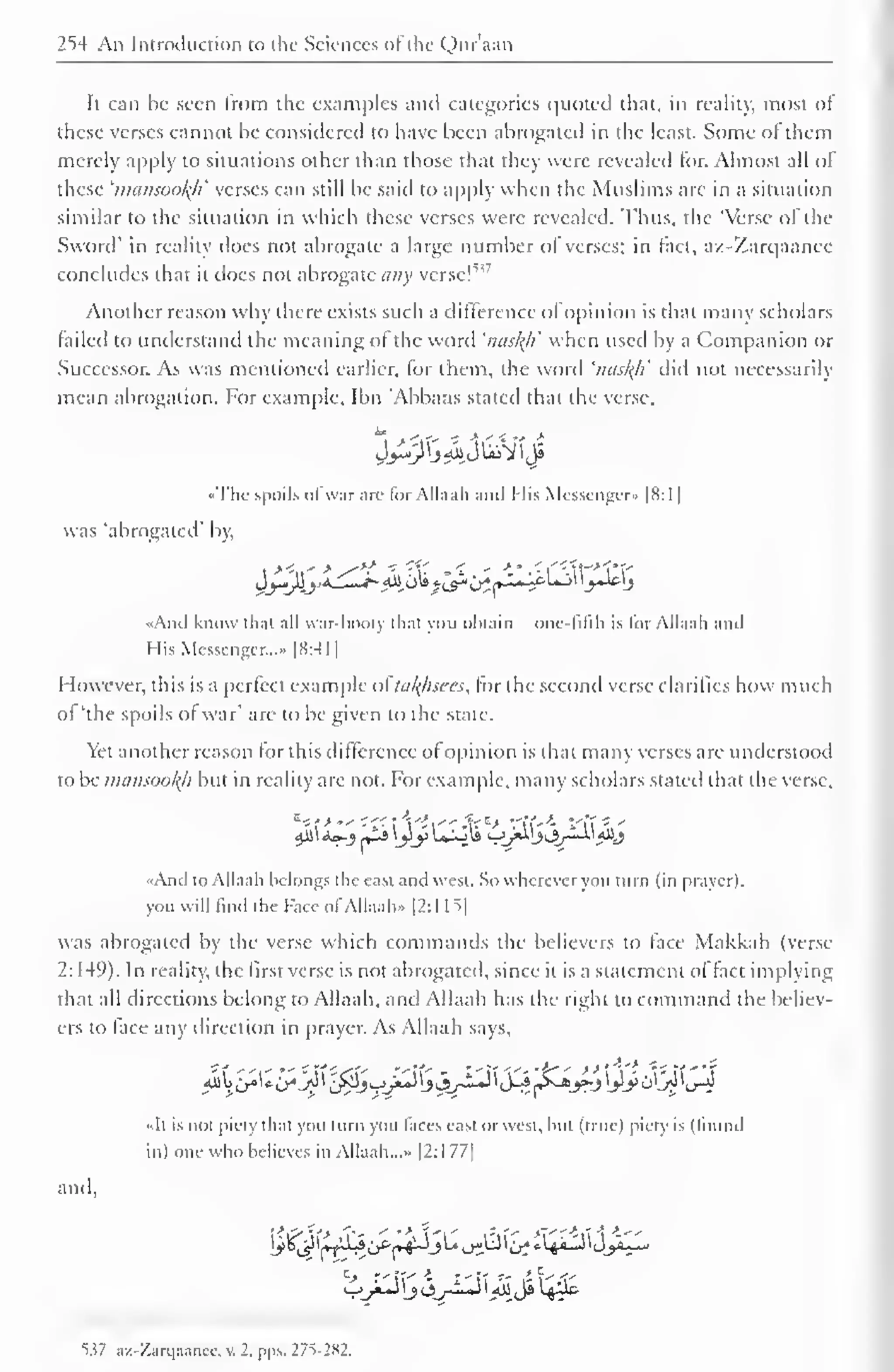 " 
1 
254 An Introduction to the Sciences ofthe Quraan 
It can be seen from the examples and categories quoted that, in reality, most of 
these verses cannot be considered to have been abrogated in the least. Some of them 
merely apply to situations other than those that they were revealed for. Almost all of 
these 'mansool{h' verses can still be said to apply when the Muslims are in a situation 
similar to the situation in which these verses were revealed. Thus, the 'Verse ol the 
Sword' in reality does not abrogate a large number of verses; in fact, az-Zarqaance 
concludes that it does not abrogate any verse! 
Another reason why there exists such a difference ofopinion is that many scholars 
failed to understand the meaning of the word 'nasltfi when used by a Companion or 
Successor. As was mentioned earlier, for them, the word 'nasl^li' did not necessarily 
mean abrogation. For example, Ibn 'Abbaas stated that the verse, 
••The spoils ofwar arc for Allaah and I lis Messenger* |K:1 
] 
was 'abrogated' by, 
rH 4 Si' -. . *' r.'-^t-^' 
^-4io» i^^^JL^-lc-L-J^^Jelj 
«And know that all war-booty that you obtain - one-fifth is for Allaah and 
His Messenger...- |N:41 
However, this is a perfect example ofoaftfisees, for the second verse clarifies how much 
oi 'the spoils ol war' are to be given to the state. 
Yet another reason for this difference ofopinion is that many verses are understood 
to be mausootyi but in reality are not. For example, many scholars stated that the verse, 
«Aml to Allaah belongs the east and west. So wherever you turn (in prayer). 
you will find the Face ofAllaah" |2:1 L => 
| 
was abrogated by the verse which commands the believers to face Makkah (verse 
2: 149). In reality, the first verse is not abrogated, since it is a statement of fact implying 
that all directions belong to Allaah, and Allaah has the right to command the believ-ers 
to face any direction in prayer. As Allaah savs. 
anil, 
-<It is not piety that you turn you faces east or west, hut (line) piety is (found 
in) one who believes in Allaah. ..» |2:1 77| 
<1>_^J j CJyJLj i <u Ja L^i& 
53? az-Zarqaance, v. 2, pps. 27S-282. 
 