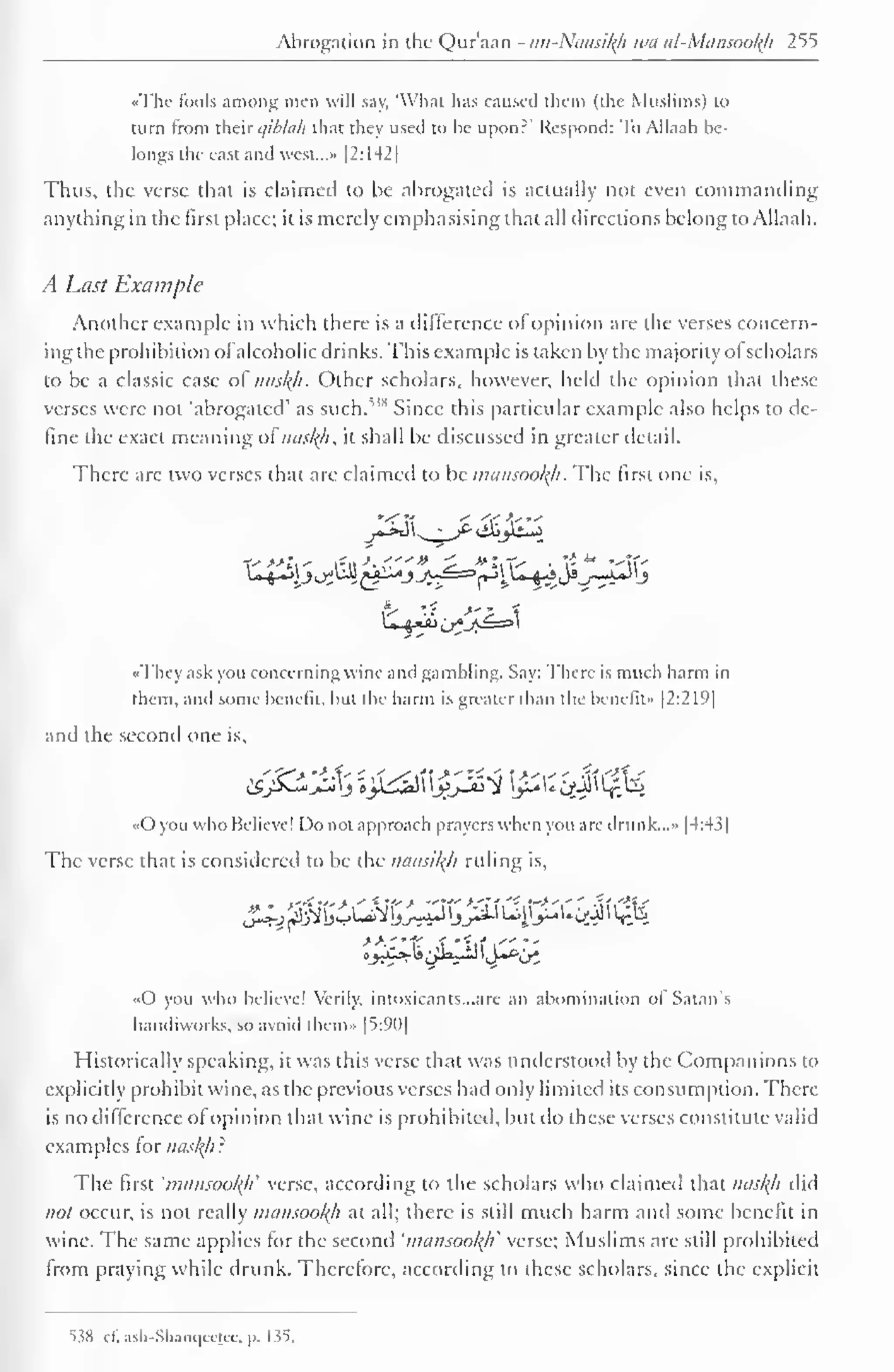 Abrogation in the Qur'aan - an-Naasity wa al-Mansool{h 255 
••The fools among men will say, 'What has caused them (the Muslims) to 
turn from their qibhih that they used to he upon?" Respond: To Allaah be-longs 
the east and west..... |2:I42| 
Thus, the verse that is claimed to be abrogated is actually not even commanding 
anything in the first place; it is merely emphasising that all directions belong to Allaah. 
A Last Example 
Another example in which there is a difference of opinion are the verses concern-ing 
the prohibition ol alcoholic drinks. This example is taken by the majority of scholars 
to be a classic case of nasltfi. Other scholars, however, held the opinion that these 
verses were not 'abrogated' as such.,,s Since this particular example also helps to de-fine 
the exact meaning ofnusl{h, it shall be discussed in greater detail. 
There are two verses that are claimed to be mansoofyi. The first one is, 
«Thcy ask you concerning wine and gambling. Say: There is much harm in 
them, and some benefit, hut the harm is greater than the benefit" |2:219| 
and the second one is, 
«0 you who Believe! Do not approach prayers when you are drunk...- [4:43] 
The verse that is considered to be the naasikh ruling is, 
«0 you who believe! Verily, intoxicants. ..are an abomination ol Satan's 
handiworks, so avoid thcm» |5:90| 
Historically speaking, it was this verse that was understood by the Companions to 
explicitly prohibit wine, as the previous verses had only limited its consumption. There 
is no difference ofopinion that wine is prohibited, but do these verses constitute valid 
examples tor nasty r 
The first 'mansooty' verse, according to the scholars who claimed that nasty did 
not occur, is not really mansooty at all; there is still much harm anil some benefit in 
wine. The same applies for the second 'mansooty' verse; Muslims are still prohibited 
from praying while drunk. Therefore, according to these scholars, since the explicit 
538 cf! asli-Sliaiu|celcc. p. 135. 
 