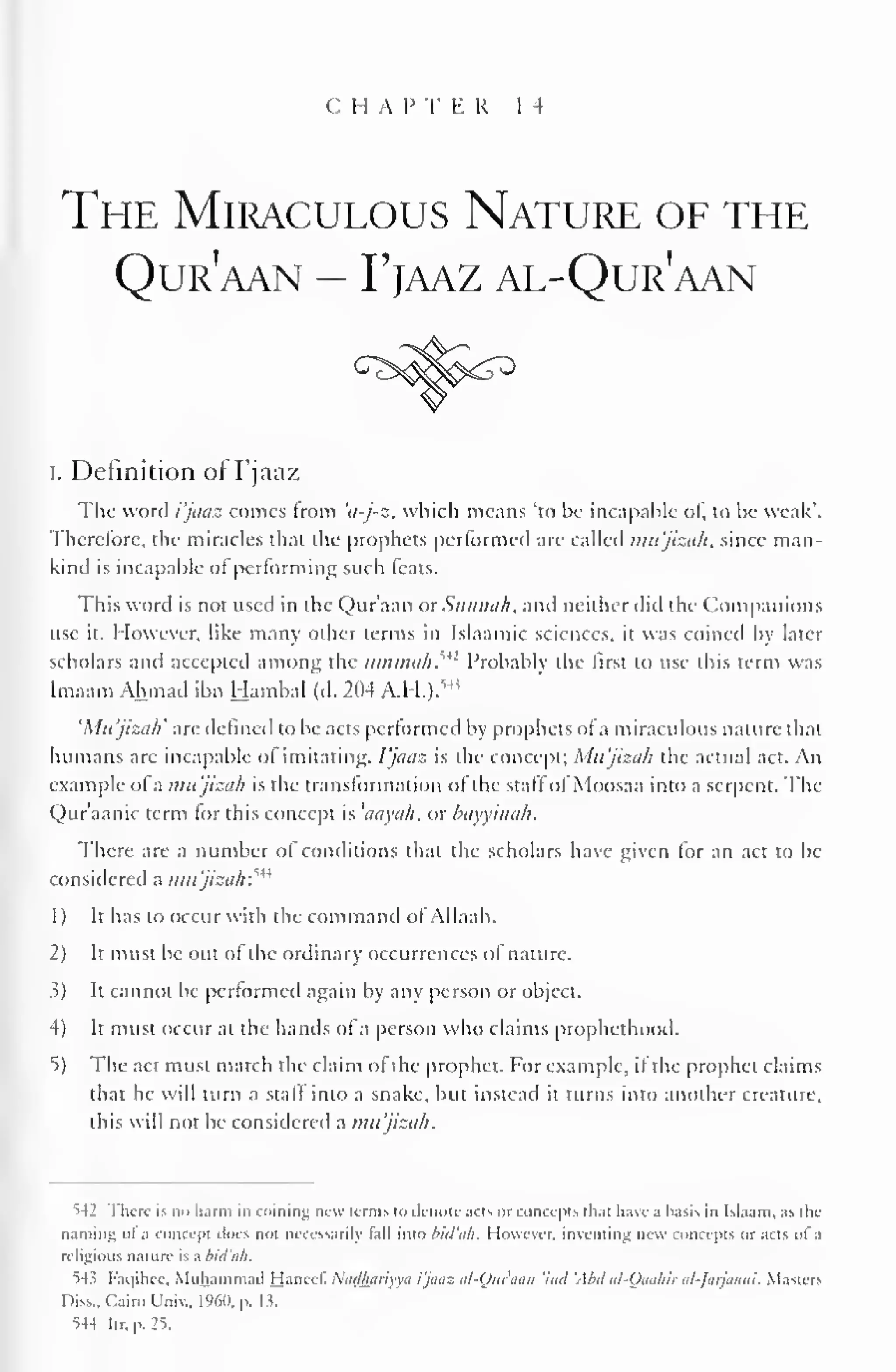 C II A I" I" K R 1 4 
The Miraculous Nature of the 
Qur'aan - Fjaaz al-Qur'aan 
i. Definition of Fjaaz 
The word i'jaaz comes from 'a-j-z, which means "to be incapable ol, to be weak'. 
Therefore, the miracles that the prophets performed are Galled mu'jizafl, since man-kind 
is incapable ot performing such teals. 
This word is not used in the Qur'aan or SunnaJi, anil neither did the Companions 
use it. However, like many other terms in Islaamic sciences, it was coined by later 
scholars and accepted among the timmah.'*! Probably the first to use this term was 
Imaam Ahmad Hambal Mi 
ibn (d. 204 A.H.). 
'Mujiza/i' are defined to be acts performed by prophets of a miraculous nature thai 
humans are incapable ol imitating, fjaaz is the concept; Mu'jizah the actual act. An 
example of a mu'jizah is the transformation of the staffof Moosaa into a serpent. The 
Qur'aanic term for this concept is 'aayah. or bayyinah. 
There are a number of conditions that the scholars have given lor an act to be 
considered a mu'jizah?** 
1 
) 
It has to occur with the command ol Ailaah. 
2) It must be out of the ordinary occurrences of nature. 
>) It cannot be performed again by any person or object. 
4) It must occur at the hands of a person who claims prophethood. 
5) The act must match the claim of the prophet. For example, if the prophet claims 
that he will turn a staff into a snake, but instead it turns into another creature, 
this will not be considered a mu'jizah. 
542 There is no harm in coining new terms to denote acts or concepts thai have a basis in Islaam. as the 
naming ol a concept dues not necessarily tail into bid'oh. However, inventing new concepts or acts of a 
religious nature is a bid'ah. 
^4 5 Faqihee, Muhammad Hanccl. Nadhariyva i'jaaz al-Qur'aan 'hid 'Aid al-Oaahir al-Jarjaani. Masters 
Diss., Cairo Univ., I960, p. 13. 
S4-I ltr.p.25. 
 