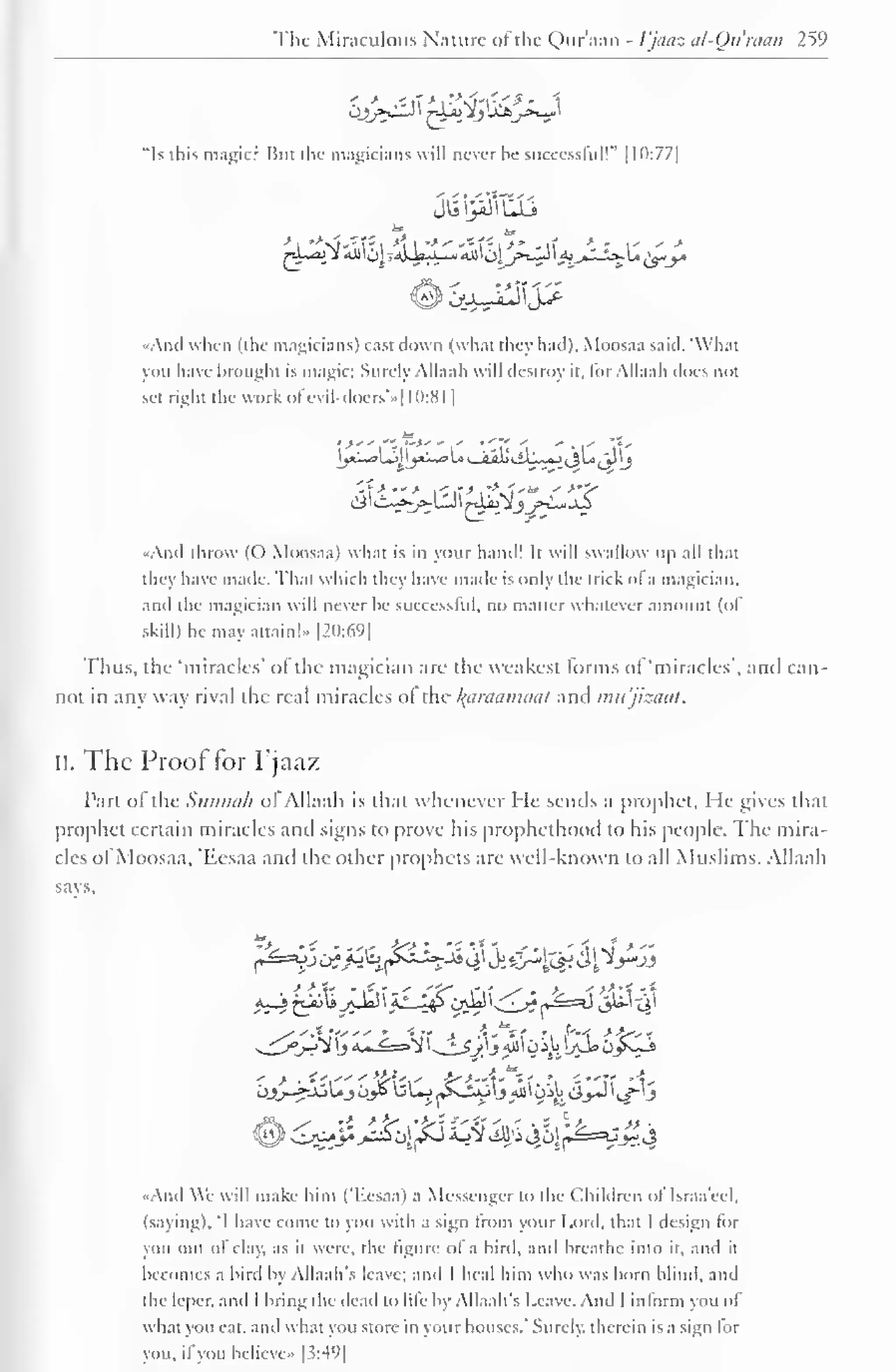 The Miraculous Nature of the Qur'aan - Vjaaz al-Qu'man 259 
"Is this magic? Bui the magicians will never be successful!" 1 10:77] 
•And when (the magicians) cast down (what they had), Moosaa said. What 
you have brought is magic; Surely Allaah will destroy it. for Allaah does not 
sel right the work ol 'evil-doers'»[ 10:81 
| 
yi~*>lj |_jxl^>u v_iii! siL~«JijU j_J 'j 
disi-^-^LU I tAa±2jj>-L*jS 
-And throw (() Moosaa) what is in your hand! It will swallow up all that 
they have made. That which they have made is only the trick ofa magician, 
and the magician will never he successful, no matter whatever amount (ol 
skill) he may attain!- |2():69| 
Thus, the 'miracles' ofthe magician are the weakest forms of 'miracles', and can-not 
in any way rival the real miracles of the /(tinniiihia/ anil mu'jizaat. 
ii. The Proof for Pjaaz 
Part of the Simmth of Allaah is that whenever He sends a prophet, Me gives that 
prophet certain miracles anil signs to prove his prophcthood to his people. The mira-cles 
of Moosaa, 'Eesaa and the other prophets are well-known to all Muslims. Allaah 
says. 
~^_j°j-?} y *..« ^-^i 
 
. * Sy) i All' i,u *jJe» Oys^-i 
- > . ;•",-— ' W--,-- ^-"-'1' ; 
f 'i -"»i "1- 
OJ>_r^fJoUjOy> UL^~Kj-kJ'jAU'Oi,MCi_»-»J' t/"'J 
And We will make him (T.esaa) a Messenger to the Children of Israa'ecl. 
(saying). 'I have come to you with a sign Irom your Lord, that I design lor 
you out ol clay, as it were, the figure ol a bird, and breathe into it, and it 
becomes a bird by Allaah's leave; and I heal him who was horn blind, and 
the leper, and I bring the dead to life by Allaah's Leave. And I inform you of 
what you eat. and what you store in your houses." Surely, therein is a sign lor 
you, if you bclieve» [3:49] 
 
