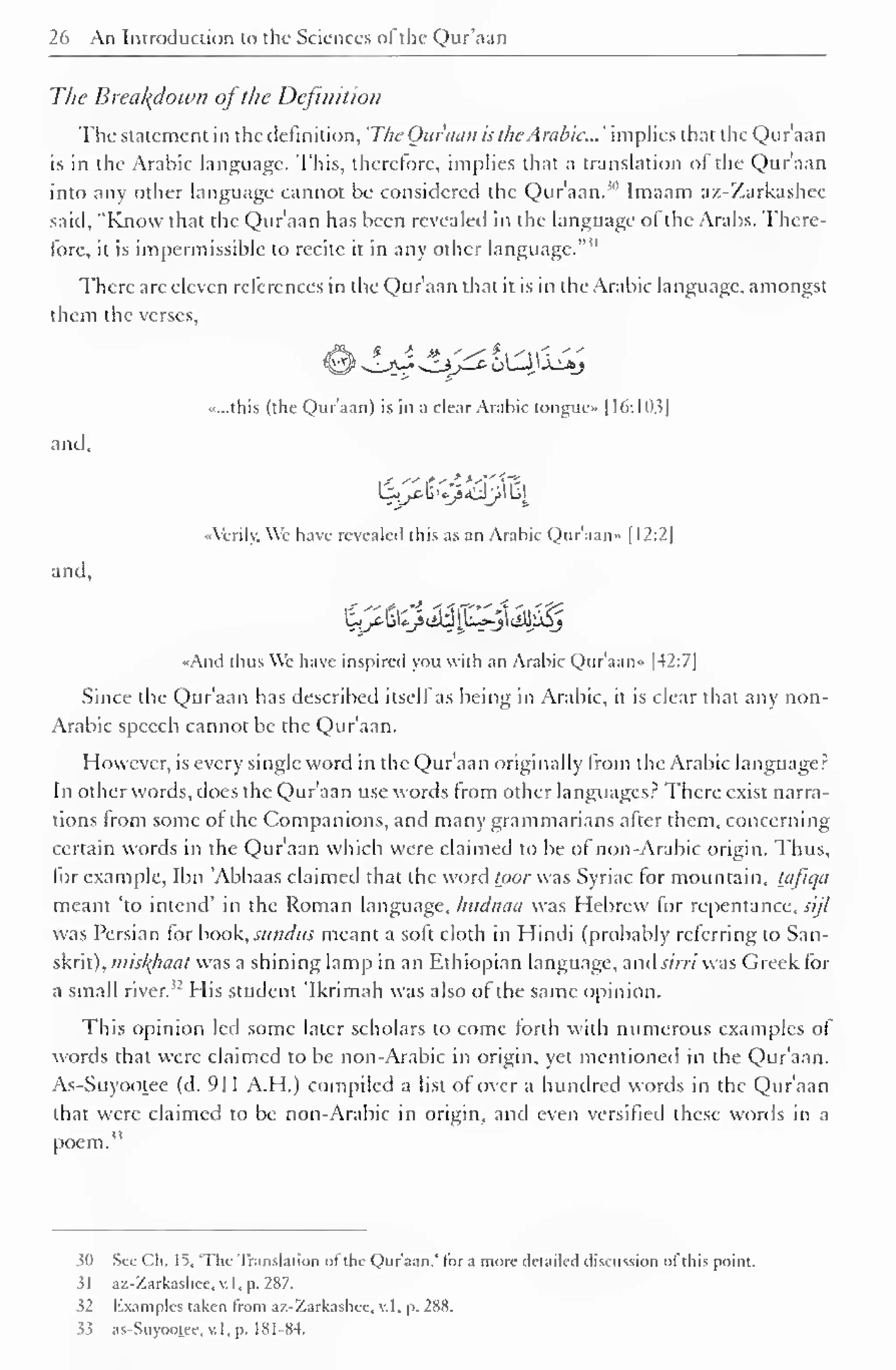 1 
26 An Introduction to the Sciences ofthe Qur'aan 
The Breakdown ofthe Definition 
The statement in the definition, 'The Ouraan is the. Arabic... ' implies that the Qur'aan 
is in the Arabic language. This, therefore, implies that a translation ol the Quraan 
into any other language cannot be considered the Qur'aan. 1" Imaam az-Zarkashee 
said, "Know that the Qur'aan has been revealed in the language of the Arabs. There-lore, 
it is impermissible to recite it in any other language."" 
There are eleven references in the Qur'aan that it is in the Arabic language, amongst 
them the verses, 
«...this (the Qur'aan) is in a clear Arabic tongue- 1 16:103] 
and. 
•Verily. We have revealed this as an Arabic Qur'aan" [12:2 
and. 
«And thus We have inspired you with an Arabic Qur'aan* 1 42:7] 
Since the Qur'aan has described itself as being in Arabic, it is clear that any non- 
Arabic speech cannot be the Qur'aan. 
However, is every single word in the Qur'aan originally from the Arabic language? 
In other words, does the Qur'aan use words from other languages? There exist narra-tions 
from some ol the Companions, and many grammarians after them, concerning 
certain words in the Qur'aan which were claimed to be of non-Arabic origin. Thus, 
for example, Ibn Abbaas claimed that the word toor was Syriac for mountain, tjijiqa 
meant "to intend' in the Roman language, Intdnaa was Hebrew for repentance, W/7 
was Persian for book, sundus meant a soft cloth in Hindi (probably referring to San-skrit), 
miskfiaat was a shining lamp in an Ethiopian language, and sirri was Greek for 
a small river. 
52 His student 'Ikrimah was also of the same opinion. 
This opinion led some later scholars to come forth with numerous examples of 
words that were claimed to be non-Arabic in origin, yet mentioned in the Qur'aan. 
As-SuyoOf.ee (d. 911 A.H.) compiled a list of over a hundred words in the Qur'aan 
that were claimed to be non-Arabic in origin, and even versified these words in a 
poem." 
$0 See Ch. 15, 'The Translation ol the Qur'aan," lor a more detailed discussion ol this point. 
3 
az-Zarkashee, v. I , p. 287. 
32 Examples taken from az-Zarkashee, v. I, p. 288. 
33 as-Suyootee, v. I, p. 1 8 1 -84. 
 