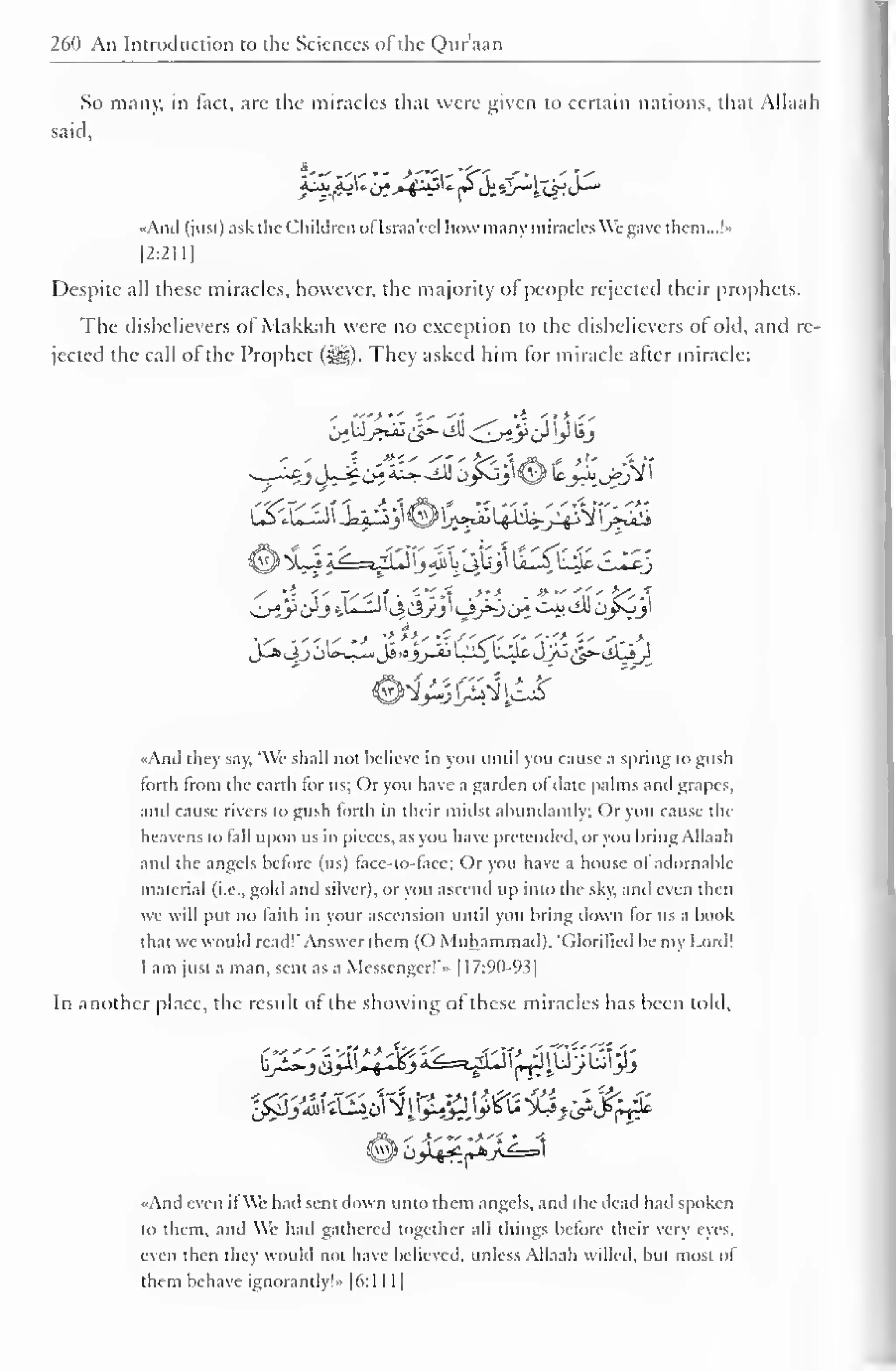 1 
260 An Introduction to the Sciences ol the Qur'aan 
So many, in fact, are the miracles that were given to certain nations, that Allaah 
said, 
"And (just) ask the Children ol Israa'ecl I low many miracles We gave them...!" 
|2:2I1] 
Despite all these miracles, however, the majority of people rejected their prophets. 
The disbelievers of Makkah were no exception to the disbelievers of old, and re-jected 
the call of the Prophet (s^g). They asked him for miracle after miracle: 
{>$*#&&<&<<;&{}))£> 
©X.J i^=vLJlj «il i4&>i U1S k^o c-I*J 
OiJ*trJ t^-^^C^yj^i-i/^u^ C-i» till Oyvjl 
J-*3j c)Uj_«iJs-aj_^_ijL^U^JJ^^iiLy 
«And they say, 'We shall not believe in you until you cause a spring to gusli 
forth from the earth lor us; Or you have a garden ol date palms and grapes, 
and cause rivers to gush forth in their midst abundantly; Or you cause the 
heavens to tall upon us in pieces, as you have pretended, or you bring Allaah 
and the angels before (us) lace-to-lace; Or you have a house ol adornahlc 
material (i.e., gold and silver), or you ascend up into the sky. and even then 
we will put no faith in your ascension until you bring down for us a book 
that we would read!'.Answer them (O Muhammad). 'Glorified be my Lord! 
I am just a man, sent as a Messenger!'- [1 7:90-93 
1 
In another place, the result of the showing of these miracles has been told. 
*»C>« 
' 
..And even ifWe had sent down unto them angels, and the dead had spoken 
to them, and We had gathered together all things before their very eye. 
even then they would not have believed, unless Allaah willed, but most of 
them behave ignorantly!» |6:1 1 1 
 