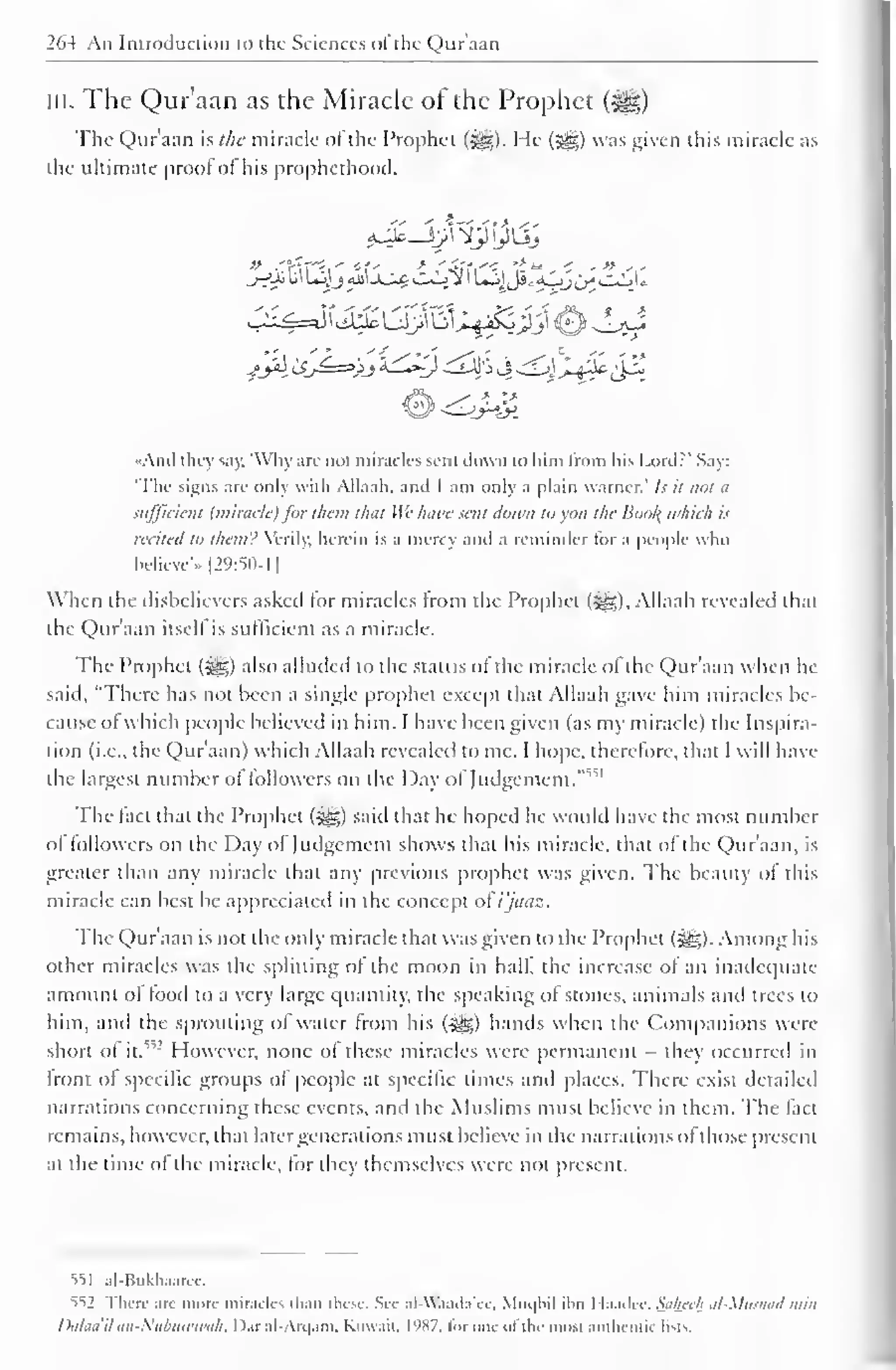 1 
264 An Introduction to the Sciences <>l the Qur'aan 
in. The Qur'aan as the Miracle of the Prophet 
The Qur'aan ht/ie miracle of the Prophet (3g). He (^) was given this miracle as 
the ultimate proof ofhis prophethood. 
/Ja 'JJ=>/j '*£Q djf> j ^<j~^±c£2 
•And they say, 'Why arc not miracles scut down to him from his Lord?' Say: 
"The signs arc only with Allaah. and 1 am only a plain warncr.' /.>• it not a 
sufficient (miracle) for than that Wc have sent down to you the Boo/( which is 
recited to them'.' Verily, herein is a mercy and a reminder lor a people who 
believe".. |29:5()-1 
When the disbelievers asked for miracles from the Prophet ($g). Allaah revealed that 
the Qur'aan itsell is sufficient as a miracle. 
The Prophet (5gg;) also alluded to the status ol the miracle of the Qur'aan when he 
said, "There has not been a single prophet except that Allaah gave him miracles be-cause 
ol which people believed in him. I have been given (as my miracle) the Inspira-tion 
(i.e.. the Qur'aan) which Allaah revealed to me. I hope, therefore, that I will have 
the largest number ol followers on the Day of Judgement. 
" v 
The fact that the Prophet ($g) said that he hoped he would have the most number 
ol followers on the Day of Judgement shows that his miracle, that of the Qur'aan, is 
greater than any miracle that any previous prophet was given. The beauty ol this 
miracle can best be appreciated in the concept ol i'jaaz. 
The Qur'aan is not the only miracle that was given to the Prophet (5^). Among his 
other miracles was the splitting of the moon in half the increase of an inadequate 
amount of food to a very large quantity, the speaking of stones, animals and trees to 
him, and the sprouting of water from his ($£) hands when the Companions were 
short ol it." 
: However, none of these miracles were permanent - they occurred in 
front of specific groups of people at specific times and places. There exist detailed 
narrations concerning these events, and the Muslims must believe in them. The fact 
remains, however, that later generations must believe in the narrations of those present 
at the time ol the miracle, for they themselves were not present. 
iil al-Bukhaarec. 
552 There arc more miracles than these, See .il -W.i.i.l.iVi, Muqbil ilm I la.ulcc. Sahee/i al-Mllsnad nun 
Dalaa ilan-Nubuwuiah, 1 >.ir al-Arqam, Kuwait. I'<X7, tor one ofthe most authentic lists. 
 