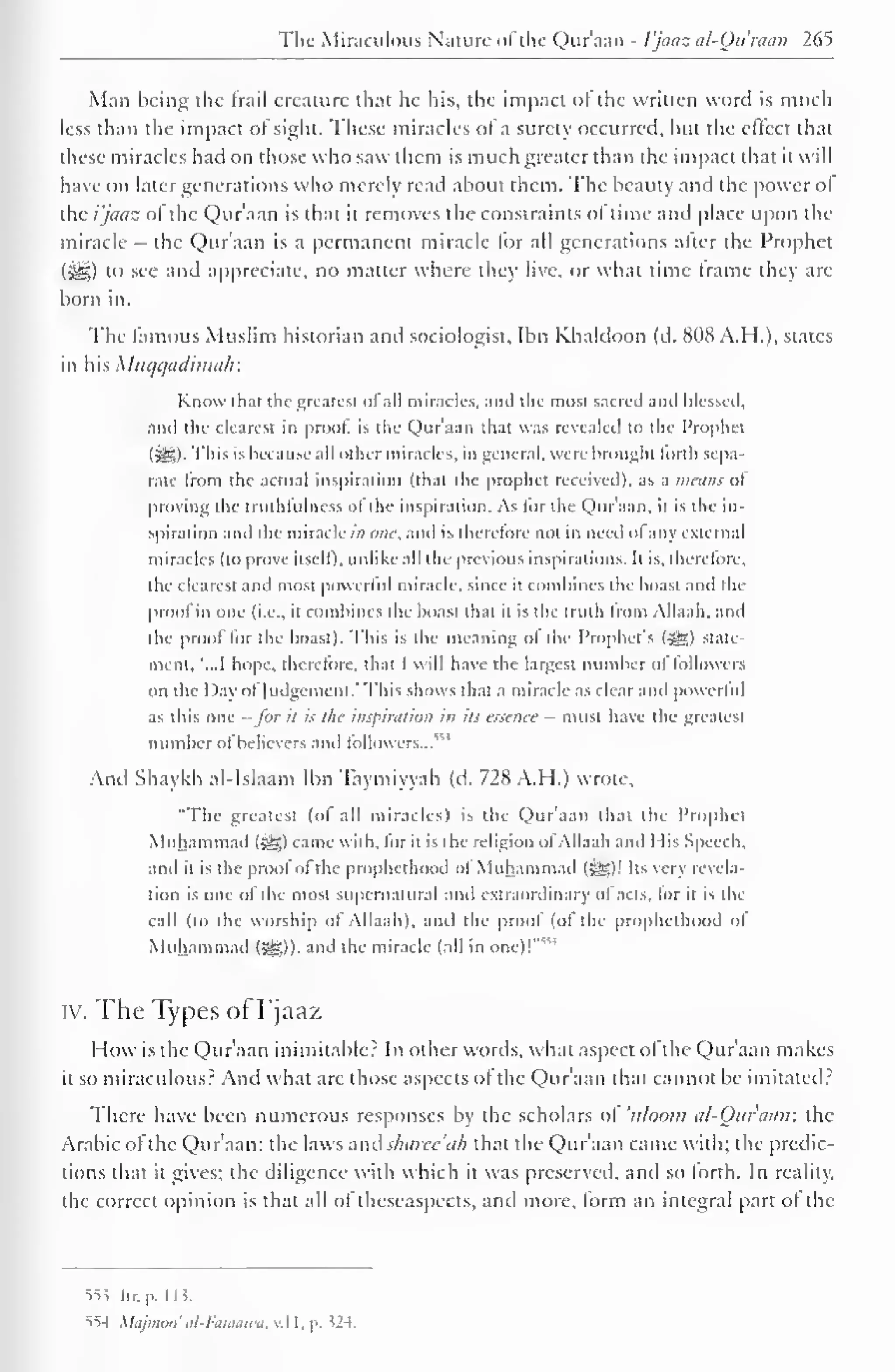 The Miraculous Nature of the Qur'aan - I'jaaz al-Qu'raan 265 
Man being the Irail creature that he his, the impact ol the written word is much 
less than the impact of sight. These miracles ofa surety occurred, but the clfcct that 
these miracles had on those who saw them is much greater than the impact that it will 
have on later generations who merely read about them. The beauty and the power or 
the i'jaaz of the Qur'aan is that it removes the constraints of time and place upon the 
miracle - the Qur'aan is a permanent miracle lor all generations alter the Prophet 
(5e£) to see and appreciate, no mailer where they live, or what time frame they are 
born in. 
The famous Muslim historian and sociologist, Ibn Khaldoon (d. 808 A.H.), states 
in his Miu/i/adima/r. 
Know th:it the greatest ol all miracles, and the most sacred and blessed, 
anil the clearest in prool. is the Qur'aan that was revealed to the Prophet 
l^,)- This is because all other miracles, in general, were brought lorth sepa-rate 
from the actual inspiration (that the prophet received), as a wains ol 
proving the truthfulness ol the inspiration. As lor the Qur'aan, it is the in-spiration 
and the miracle in one, and is therefore not in need ol any external 
miracles (lo prove itself), unlike all the previous inspirations, h is. therefore, 
the clearest and most powerful miracle, since it combines the boast and the 
proofin one (i.e.. it combines die boast that it is the truth from Allaah, and 
the prool lor the boast). This is the meaning ol the Prophets (5gjs) state-ment. 
"...1 hope, therefore, that I will have the largest number ol lollowers 
on the Day ofJudgement." This shows that a miracle as clear and powerful 
as this one -for il is the inspiration in its essence - must have the greatest 
number ofbelievers and lollowers..." 1 
And Shaykh al-Islaam Ibn Taymiyyah (d. 728 A. H.) wrote, 
"The greatest (of all miracles) is the Qur'aan that the Prophet 
Muhammad (>g) came with, lor n is the religion ol Allaah and Mis Speech, 
and il is the proof of the prophethood ol Muhammad (-^Sl! Its very revela-tion 
is one of the most supernatural and extraordinary of acts, for it is the 
call (to the worship of Allaah), and the proof (ol the prophethood of 
Muhammad («^)). anil the miracle (all in one)!""' 
iv. The Types of I'jaaz 
How is the Qur'aan inimitable? In other words, what aspect ofthe Qur'aan makes 
il so miraculous? And what are those aspects ofthe Qur'aan that cannot be imitated? 
There have been numerous responses by the scholars ol 'tiloom al-Ottiaan: the 
Arabic ol the Qur'aan: the laws and sharee'iih that the Qur aan came with; the predic-tions 
that it gives; the diligence with which it was preserved, and so forth. In reality. 
the correct opinion is that all of theseaspecis, and more, form an integral part of the 
553 hr. p. 1 1 5. 
554 Majmoo' itl-l 
:attiiiwii... $24. 
 