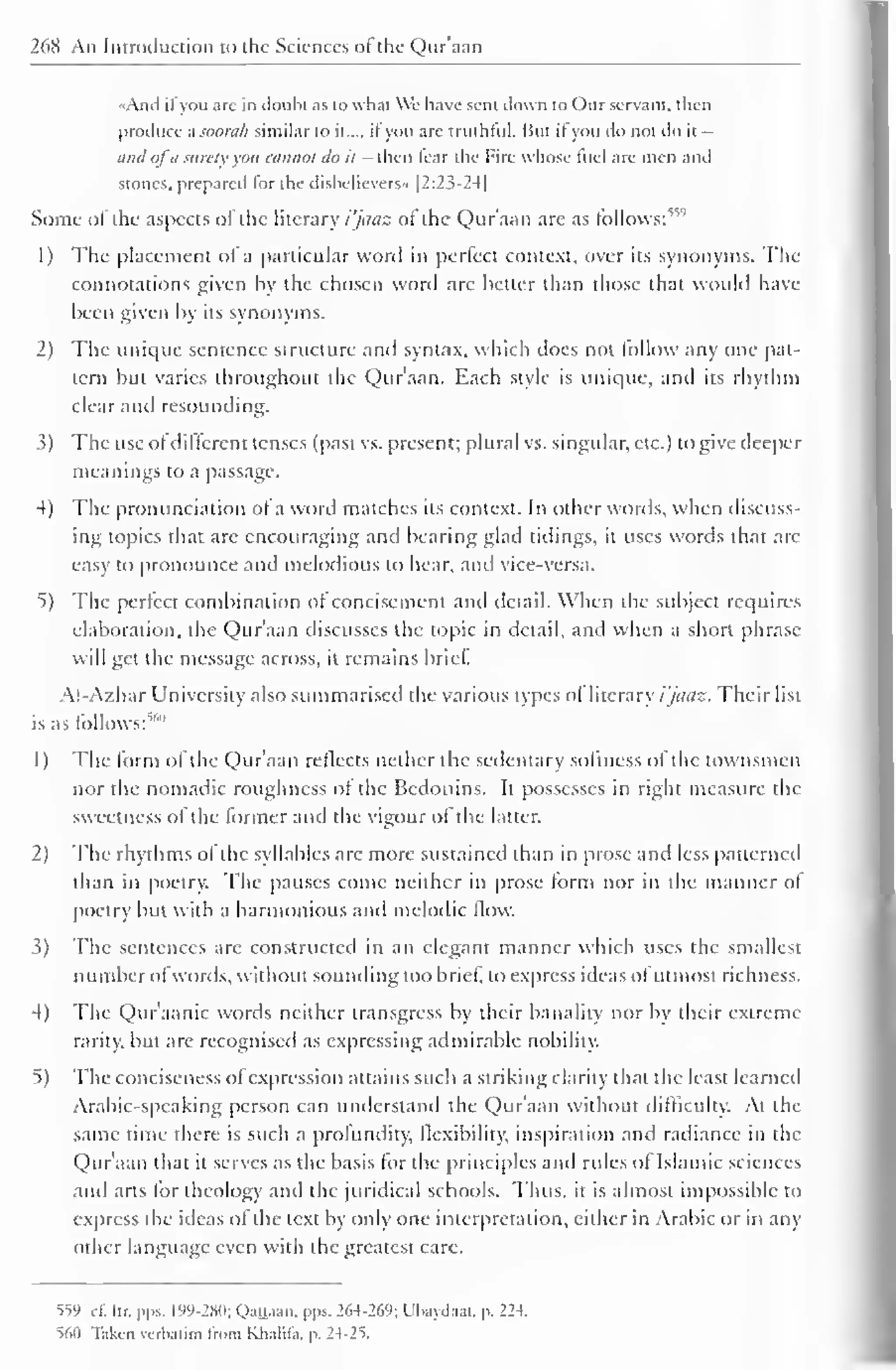 268 An Introduction to the Sciences ot the Quraan 
«And il you are in doubt as to what We have sent down to ( )ur servant, then 
produce asoorah similar to il..., ifyou are truthful. But il you do not do it - 
and ofd surely you cannot do it - then fear the Fire whose fuel are men and 
stones, prepared lor the disbelievers" |2:23-24| 
Some of the aspects of the literary i'jaaz of the Qur'aan are as follows:1'''' 
1 
) 
The placement of a particular word in perfect context, over its synonyms. The 
connotations given by the chosen word arc better than those that would have 
been given by its synonyms. 
2) The unique sentence structure and syntax, which does not follow any one pat-tern 
but varies throughout the Qur'aan. Each style is unic|uc, and its rhythm 
clear and resounding. 
3) The use ofdifferent tenses (past vs. present; plural vs. singular, etc.) to give deeper 
meanings to a passage. 
4) The pronunciation of a word matches its context. In other words, when discuss-ing 
topics that are encouraging anil bearing glad tidings, it uses words that arc 
easy to pronounce and melodious to hear, and vice-versa. 
*>) The perfect combination of concisement and detail. When the subject requires 
elaboration, the Qur'aan discusses the topic in detail, and when a short phrase 
will get the message across, it remains brief. 
Al-Azhar University also summarised the various types of literary i'jaaz. Their list 
is as follows:""' 
1) The form ol the Q)ur'aan reflects nether the sedentary softness of the townsmen 
nor the nomadic roughness ot the Bedouins. It possesses in right measure the 
sweetness of the former and the vigour of the latter. 
2) The rhythms ot the syllables arc more sustained than in prose and less patterned 
than in poetry. The pauses come neither in prose form nor in the manner of 
poetry but with a harmonious and melodic flow. 
3) The sentences arc constructed in an elegant manner which uses the smallest 
number o I words, without sounding too brief, to express ideas of utmost richness. 
4) The Qur'aanic words neither transgress by their banality nor by their extreme 
rarity, but are recognised as expressing admirable nobility. 
5) The conciseness ofexpression attains such a striking clarity that the least learned 
Arabic-speaking person can understand the Qur'aan without difficulty. At the 
same time there is such a profundity, flexibility, inspiration and radiance in the 
Quraan that it serves as the basis for the principles and rides ol Islamic sciences 
and arts for theology anil the juridical schools. Thus, it is almost impossible to 
express the ideas of the text by only one interpretation, either in Arabic or in any 
other language even with the greatest care. 
559 .1. Itr, pps. 199-280; Qauaan. pps. 264-269; Ubaydaai. p. 224. 
S6II Taken verbatim Irom Klialila. p. 24-2 = 
>. 
 
