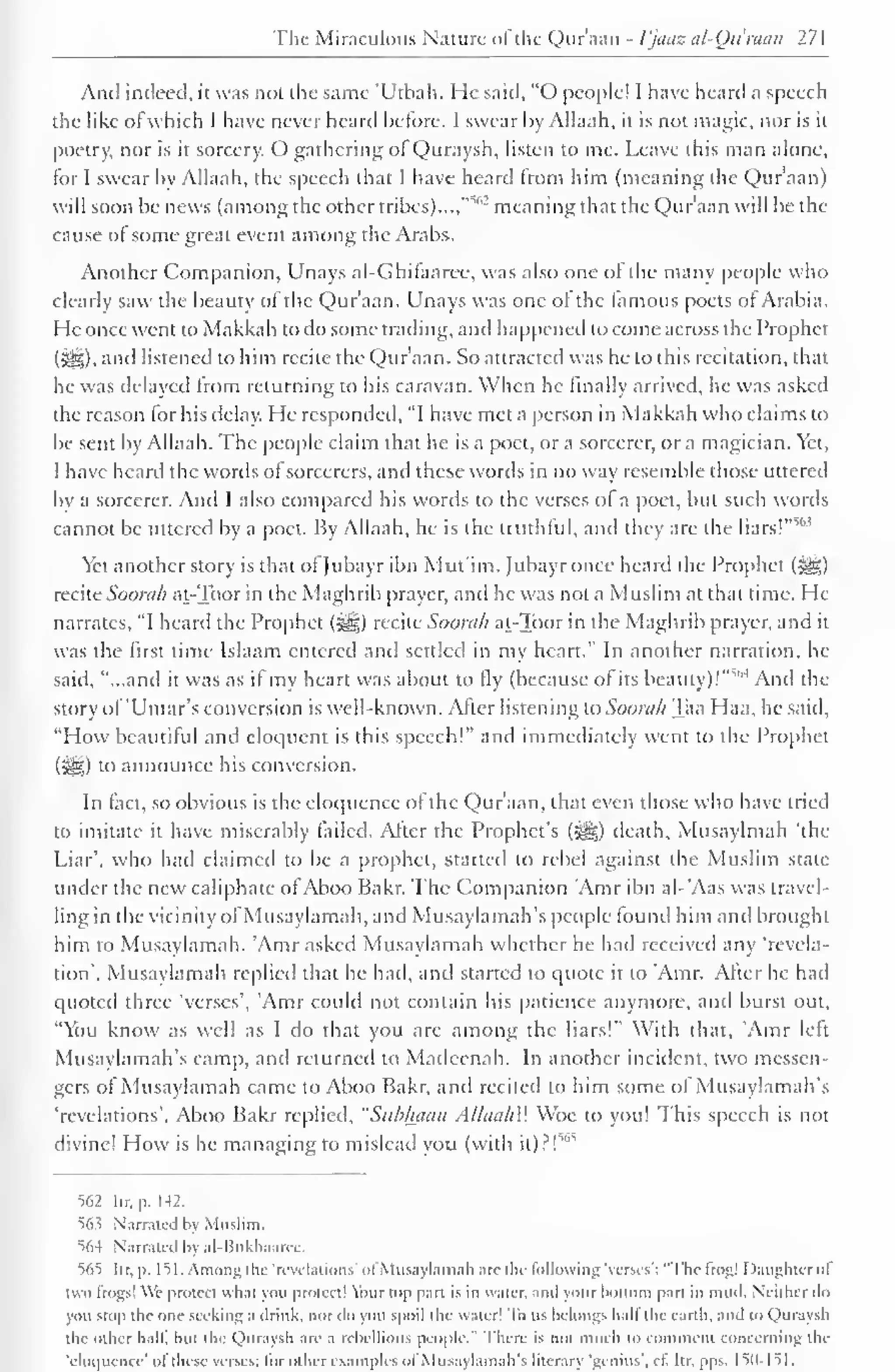 The Miraculous Nature ofthe Qur'aan - Vjaoz al-Ou'raan 271 
And indeed, it was not the same 'Utbah. He said, "O people! I have heard a speech 
the like of which I have never heard before. I swear by Allaah, it is not magic, nor is it 
poetry, nor is it sorcery. O gathering of Quraysh, listen to me. Leave this man alone, 
for I swear by Allaah, the speech that I have heard from him (meaning the Qur'aan) 
will soon be news (among the other tribes)...,"""'' meaning that the Qur'aan will be the 
cause of some great event among the Arabs. 
Another Companion, Unays al-Ghifaaree, was also one of the many people who 
clearly saw the beauty of the Qur'aan. Unays was one of the famous poets of Arabia. 
He once went to Makkah to do some trading, and happened to come across the Prophet 
(3|§). and listened to him recite the Qur'aan. So attracted was he to this recitation, that 
he was delayed from returning to his caravan. When he finally arrived, he was asked 
the reason for his delay. He responded, "I have met a person in Makkah who claims to 
be sent by Allaah. The people claim that he is a poet, or a sorcerer, or a magician. Yet, 
I have heard the words of sorcerers, and these words in no way resemble those uttered 
by a sorcerer. And I also compared his words to the verses of a poet, but such words 
cannot be uttered by a poet. By Allaah, he is the truthful, and they are the liars!""' 
Yet another story is that of Jubayr ibn Mut'im. Jubayr once heard the Prophet (3g) 
recite Soorah at-Toor in the Maghrib prayer, and he was not a Muslim at that time. He 
narrates, "I heard the Prophet (^) recite Soorah at-Toor in the Maghrib prayer, and it 
was the first time Islaam entered and settled in my heart." In another narration, he 
said, "...and it was as if my heart was about to fly (because of its beauty)!'"""1 And the 
story of'Ulnar's conversion is well-known. After listening to Soorah Taa Haa, he said, 
"How beautiful and eloquent is this speech!" and immediately went to the Prophet 
iWi) to announce his conversion. 
In fact, so obvious is the eloquence of the Qur'aan. that even those who have tried 
to imitate it have miserably failed. After the Prophet's (•§§) death, Musaylmah 'the 
Liar', who had claimed to be a prophet, started to rebel against the Muslim state 
under the new caliphate of Aboo Bakr. The Companion Amr ibn al-'Aas was travel-ling 
in the vicinity ofMusaylamah, and Musaylamah's people found him and brought 
him to Musaylamah. Amr asked Musaylamah whether he had received any 'revela-tion'. 
Musaylamah replied that he had, and started to quote it to Amr. After he had 
quoted three 'verses', 'Amr could not contain his patience anymore, and burst out, 
"You know as well as I do that you arc among the liars!" With that, 'Amr left 
Musaylamah's camp, and returned to Madeenah. In another incident, two messen-gers 
of Musaylamah came to Aboo Bakr, and recited to him some of Musaylamah's 
'revelations'. Aboo Bakr replied, "Subkaan AllaahW Woe to you! This speech is not 
divine! How is he managing to mislead you (with it)?! 
562 Itr, p. 142. 
563 Narrated by Muslim. 
564 Narrated by al-l!ukhaarcc. 
565 Itr, p. 151. Among the 'revelations' of Musaylamah are the lollowing 'verses': "The frog! Daughterof 
two frogs! We protect what you protect! Your top part is in water, and your bottom part in mud. Neither do 
you stop the one seeking a drink, nor do you spoil the waier! To us belongs half the earth, and to Quraysh 
the other hnlli but die Quraysh are a rebellious people." There is not much to comment concerning the 
'eloquence' ofthese verses; lor other examples ol Musaylamah's lilerary 'genius', cl. Itr. pps. 150-151. 
 