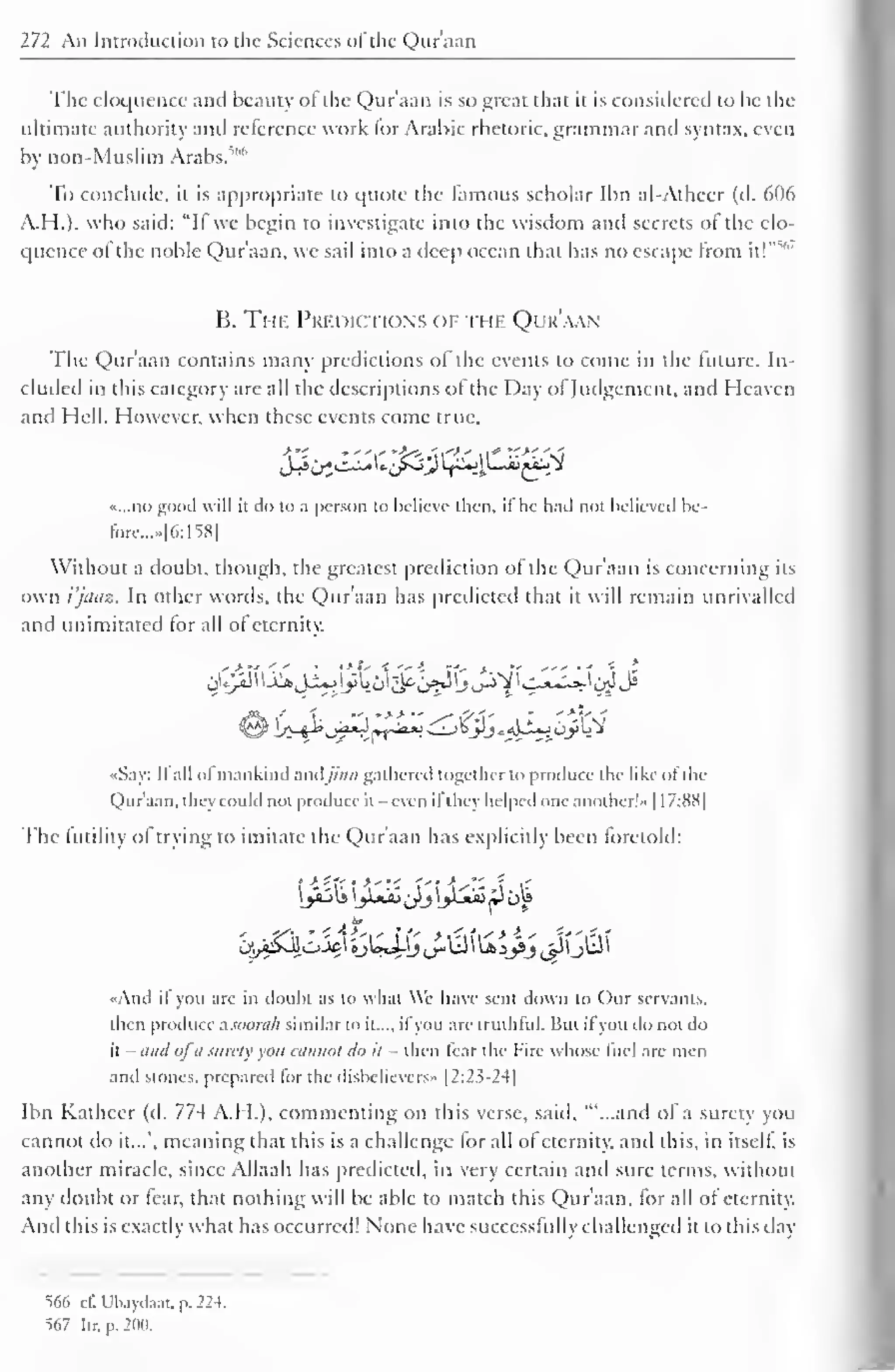 272 An Introduction to the Sciences of the Qur'aan 
The eloquence and beauty of the Qur'aan is so great that it is considered to be the 
ultimate authority and reference work for Arabic rhetoric, grammar and syntax, even 
by non-Muslim Arabs. 
To conclude, it is appropriate to quote the famous scholar Ibn al-Atheer (d. 606 
A.H.). who said: "II we begin to investigate into the wisdom and secrets of the elo-quence 
s 
ol the noble Qur'aan, we sail into a deep ocean that has no escape from it!" 
B. The Predictions of the Qur'aan 
The Qur'aan contains many predictions of the events to come in the future. In-cluded 
in this category are all the descriptions of the Day ol Judgement, and Heaven 
and Hell. However, when these events come true. 
d£byZ£&'ifS2 f£J$-j£>{k*i 
«.,.no good will it do to a person to believe then, il he hail not believed bc-fore... 
»|6:158| 
Without a doubt, though, the greatest prediction of the Qur'aan is concerning its 
own i'jaaz. In other words, the Qur'aan has predicted that it will remain unrivalled 
and unimitated for all of eternity. 
«Say: II all of mankind and//'/;/; gathered together to produce the like ofthe 
Qur'aan. they could not produce it even il they helped one another! » 1 17:88] 
The (utility ol trying to imitate the Qur'aan has explicitly been foretold: 
«And if you are in doubt as to what We have sent down to Our servants, 
then produce a soorah similar to it..., ifyou are truthful. But il you do not do 
it - and ofa surety you cannot do it - then fear the Fire whose fuel are men 
and stones, prepared lor the disbelievers" |2:2?-24| 
Ibn Katheer (d. 774 A.H.), commenting on this verse, said, ""...and of a surety you 
cannot do it...", meaning that this is a challenge for all of eternity, and this, in itself, is 
another miracle, since Allaah has predicted, in very certain and sure terms, without 
any doubt or fear, that nothing will be able to match this Qur'aan, for all of eternity. 
And this is exactly what has occurred! None have successfully challenged it to this day 
566 cl". Ubaydaat. p. 224. 
567 Itr. p. 200. 
 