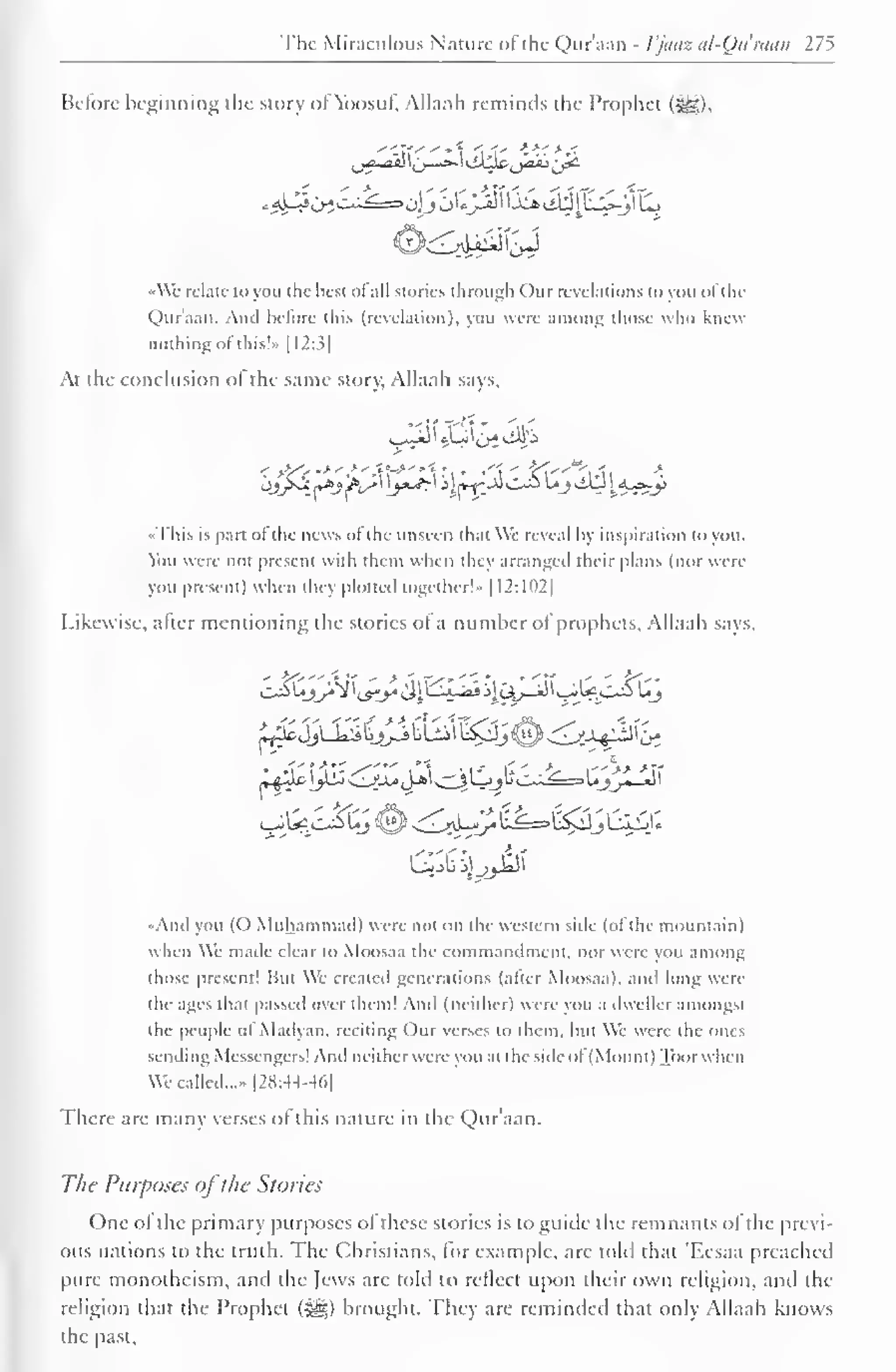 The Miraculous Nature of the Qur'aan - I'juaz al-Quraan 275 
Before beginning the story of Ybosuf. Allaah reminds the Prophet ($g), 
•Wc relate to you the best ol all stories through Our revelations to you ol the 
Quraan. And before this (revelation), you were among those who knew 
nothing of this!»> [I2:3| 
At the conclusion ol the same story, Allaah says, 
•This is pan ol the news ol tin- unseen that We reveal by inspiration to you. 
You were not present with them when they arranged their plans (nor were 
you present) when they plotted together'- |12:102| 
Likewise, after mentioning the stories of a number of prophets, Allaah says. 
LiejJU^ll^SbLijl^^j^^M^b", 
And you (O Muhammad) were not on the western side (of the mountain) 
when We made clear to Moosaa the commandment, nor were you among 
those present! Hut We created generations (alter Moosaa). mh long were 
the ages that passed over them! And (neither) were you a dweller amongst 
the people ol iVladyan. reciting Our verses to them, but We were the ones 
sending Messengers! And neitherwere you at the side ol (Mount) Toorwhen 
We called...- |2H:44-4(.| 
There are many verses of this nature in the Qur'aan. 
The Purposes ofthe Stories 
One of the primary purposes of these stories is to guide the remnants of the previ-ous 
nations to the truth. The Christians, lor example, are told that 'F.csaa preached 
pure monotheism, and the Jews are told to reflect upon their own religion, and the 
religion that the Prophet ($g) brought. They are reminded that only Allaah knows 
the past. 
 