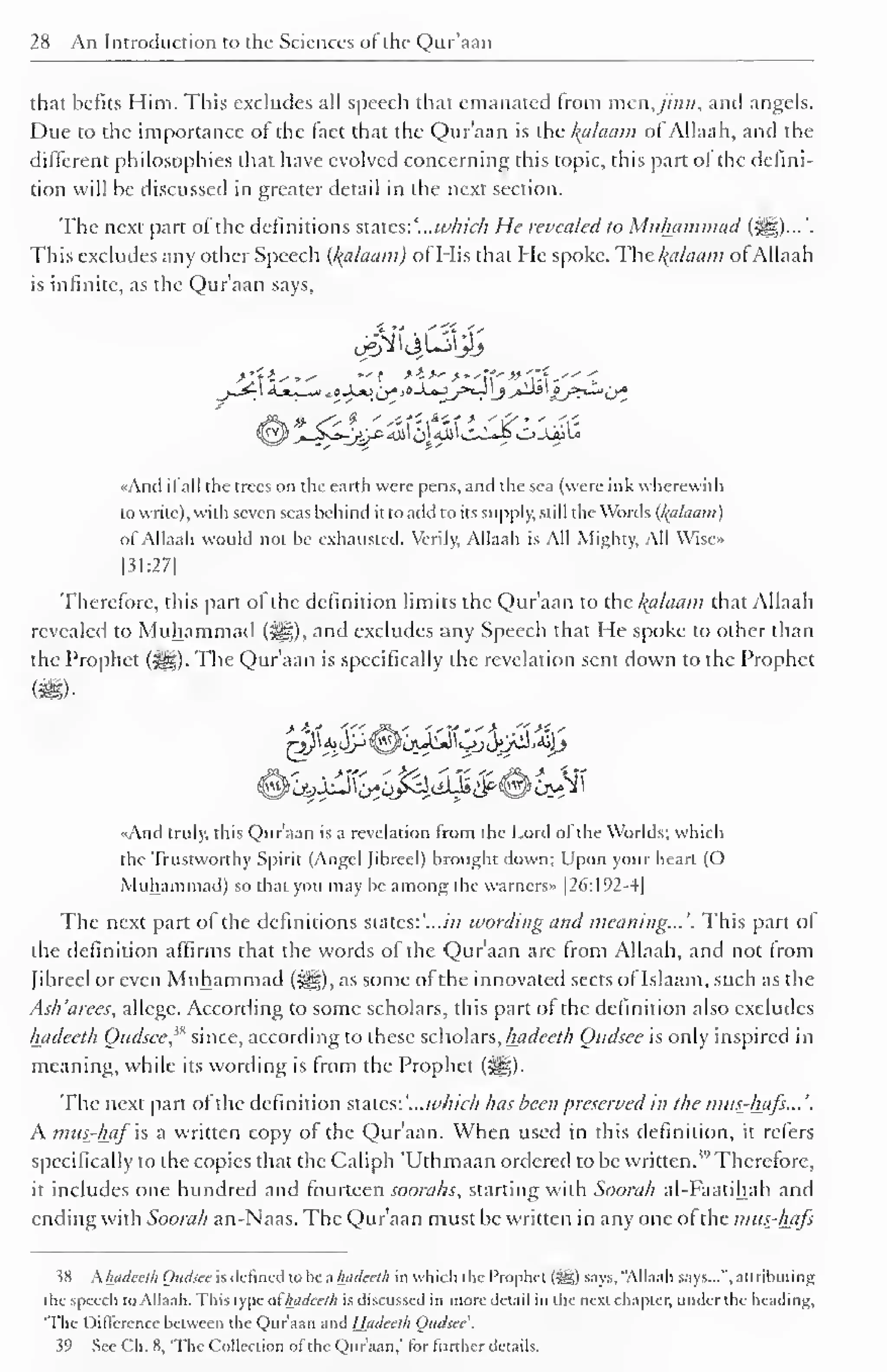 28 An Introduction to the Sciences of the Qur'aan 
1 
that befits Him. This excludes all speech that emanated from men,jinn, and angels. 
Due to the importance of the fact that the Qur'aan is the kalaam of Allaah, and the 
different philosophies that have evolved concerning this topic, this part of the defini-tion 
will be discussed in greater detail in the next section. 
The next part of the definitions states: '...which He revealed to Muhammad (^g)...'. 
This excludes any other Speech {kalaam) of His that He spoke. The kalaam ofAllaah 
is infinite, as the Qur'aan says, 
«And il all the trees on the earth were pens, and the sea (were ink wherewith 
to write), with seven seas behind it to add to its supply, still the Words (l<alaam) 
of Allaah would not be exhausted. Verily, Allaah is All Mighty, All Wisc» 
|3I:27| 
Therefore, this part of the definition limits the Qur'aan to the kalaam that Allaah 
revealed to Muhammad ($^g), and excludes any Speech that He spoke to other than 
the Prophet (•§§). The Qur'aan is specifically the revelation sent down to the Prophet 
«And truly, this Qur'aan is a revelation from the Lord of the Worlds; which 
the Trustworthy Spirit (Angel Jihrccl) brought down; Upon your heart (O 
Muhammad) so that you may be among the warners» 1 26: 1 92-4 
The next part of the definitions states:'...//; wording and meaning...'. This part of 
the definition affirms that the words of the Qur'aan arc from Allaah, and not from 
Jihrccl or even Muhammad (^§), as some of the innovated sects oflslaam, such as the 
Ask'arees, allege. According to some scholars, this part of the definition also excludes 
hadceth Oudsee'* since, according to these scholars, liadeeth Oudsee is only inspired in 
meaning, while its wording is from the Prophet («^g). 
The next part of the definition states: '...which has been preserved in the mus-hafs... '. 
A mus-haf is a written copy of the Qur'aan. When used in this definition, it refers 
specifically to the copies that the Caliph 'Uthmaan ordered to be written.'" Therefore, 
it includes one hundred and fourteen soorahs, starting with Soora/i al-Faatihah and 
ending with Soorah an-Naas. The Qur'aan must be written in any one of the mus-hajs 
38 Ahadeeth Oudsee is defined to be a liadeeth in which the Prophet l^g) says,"Allaah says...", attributing 
the speech to Allaah. This type of liadeeth is discussed in more detail in the next chapter, under the heading, 
'The Difference between the Qur'aan and Hadceth Oudsee'. 
39 See Ch. 8, 'The Collection ol the Qur'aan,' tor further details. 
 