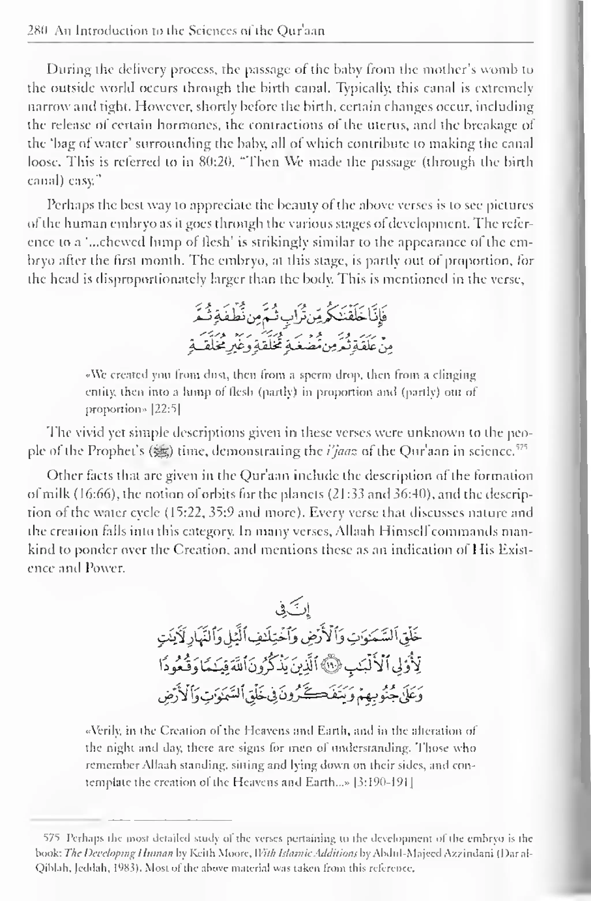 280 An Introduction to the Sciences ol the Quraan 
During the delivery process, the passage of die baby from the mother's womb to 
the outside world occurs through the birth canal. Typically, this canal is extremely 
narrow and tight. However, shortly before the birth, certain changes occur, including 
the release of certain hormones, the contractions of the uterus, and the breakage of 
the 'bag of water' surrounding the baby, all of which contribute to making the canal 
loose. This is referred to in 80:20, "Then We made the passage (through the birth 
canal) easy." 
Perhaps the best way to appreciate the beauty of the above verses is to see pictures 
of the human embryo as it goes through the various stages ofdevelopment. The refer-ence 
to a "...chewed lump of flesh' is strikingly similar to the appearance ol the em-bryo 
after the first month. The embryo, at this stage, is partly out of proportion, for 
(he head is disproportionately larger than the body. This is mentioned in the verse, 
AYe created you from dust, then from a sperm drop, then from a clinging 
entity, then into a lump of flesh (partly) in proportion and (partly) out of 
proportion" |22:5| 
The vivid yet simple descriptions given in these verses were unknown to the peo-ple 
of 1" 
the Prophet's ($g) time, demonstrating the i'jaaz of the Qur'aan in science. 
Other facts that are given in the Qur'aan include the description of the formation 
ol milk ( 16:66), the notion of orbits for the planets (21:33 and 36:40), and the descrip-tion 
of the water cycle (15:22, 35:9 and more). Every verse that discusses nature and 
the creation falls into this category. In many verses, Allaah Himselfcommands man-kind 
to ponder over the Creation, and mentions these as an indication of His Exist-ence 
and Power. 
424 
•Verily, in the Creation of the Heavens Mini Earth, and in the alteration of 
die night and day, there are signs lor men ol understanding. Those who 
remember Allaah standing, sitting and lying down on their sides, and con-template 
the creation ol the Heavens and Earth...» |3:190-191 
1 
575 Perhaps the mosi detailed study of the verses pertaining 10 ihi- development of die embryo is ihe 
book: The Developing Human by Keith Moore. Willi Islamic Additions by Abdul-Majeed A/zindani (I )ar al- 
Qiblah. |eddah, l'J8.?). Most ot the above material was taken from this reference. 
 