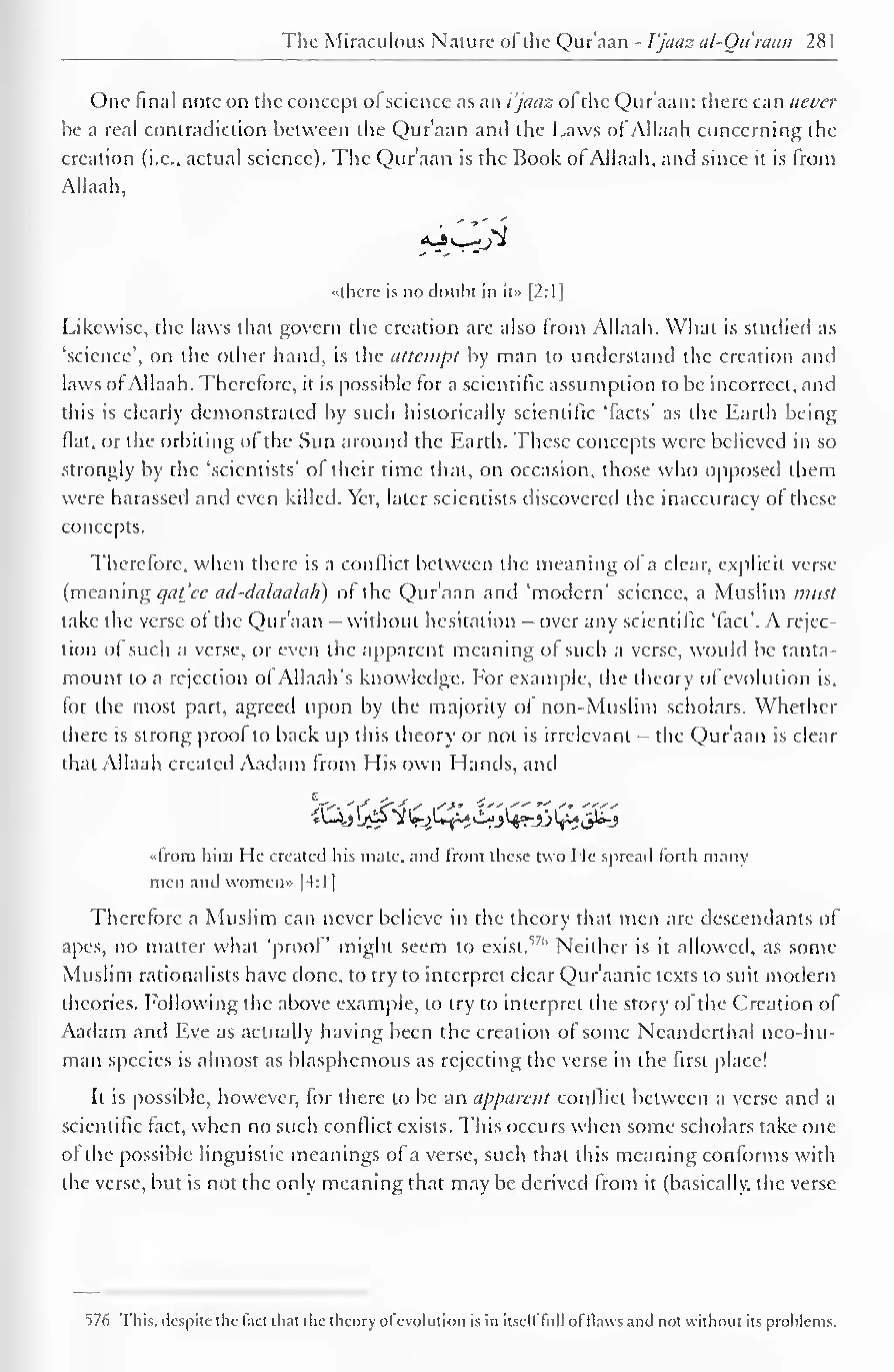 1 
The Miraculous Nature of the Qur'aan - I'jaaz al-Qu'raan 28 
1 
One final note on the concept ol science as an i'jaaz ol the Qur'aan: there can never 
be a real contradiction between the Qur'aan and the Laws ofAllaah concerning the 
creation (i.e., actual science). The Qur'aan is the Book of Allaah, and since it is from 
Allaah, 
<Vjv H 
"there is no doubt in it» |2:1 
1 
Likewise, the laws that govern the creation are also Irom Allaah. What is studied as 
'science', on the other hand, is the attempt by man to understand the creation and 
laws of Allaah. Therefore, it is possible for a scientific assumption to be incorrect, and 
this is clearly demonstrated by such historically scientific 'facts' as the Earth being 
fiat, or the orbiting of the Sun around the Earth. These concepts were believed in so 
strongly by the 'scientists' of their time that, on occasion, those who opposed them 
were harassed and even killed. Yet, later scientists discovered the inaccuracy of these 
concepts. 
Therefore, when there is a conflict between the meaning ol a clear, explicit verse 
(meaning qat'ec ad-dalaalah) of the Qur'aan and 'modern' science, a Muslim must 
take the verse of the Qur'aan - without hesitation - over any scientific 'fact'. A rejec-tion 
of such a verse, or even the apparent meaning of such a verse, would be tanta-mount 
to a rejection ol Allaah's knowledge. Eor example, the theory of evolution is, 
for the most part, agreed upon by the majority of non-Muslim scholars. Whether 
there is strong proof to back up this theory or not is irrelevant - the Qur'aan is clear 
that Allaah created Aadam from His own Hands, and 
•<lrom him He created his mate, and from these two I le spread forth many 
men and women* |4:1 
Therefore a Muslim can never believe in the theory that men are descendants of 
apes, no matter what 'proof might seem to exist."'' Neither is it allowed, as some 
Muslim rationalists have done, to try to interpret clear Qur'aanic texts to suit modern 
theories. Following the above example, to try to interpret the story of the Creation of 
Aadam and Eve as actually having been the creation of some Neanderthal nco-hu-man 
species is almost as blasphemous as rejecting the verse in the first place! 
It is possible, however, for there to be an apparent conflict between a verse and a 
scientific fact, when no such conflict exists. This occurs when some scholars take one 
of the possible linguistic meanings of a verse, such that this meaning conforms with 
the verse, but is not the only meaning that may be derived from it (basically, the verse 
576 This, despite the fact that the theory ofevolution is in itself full of tlavvs and not without its problems. 
 