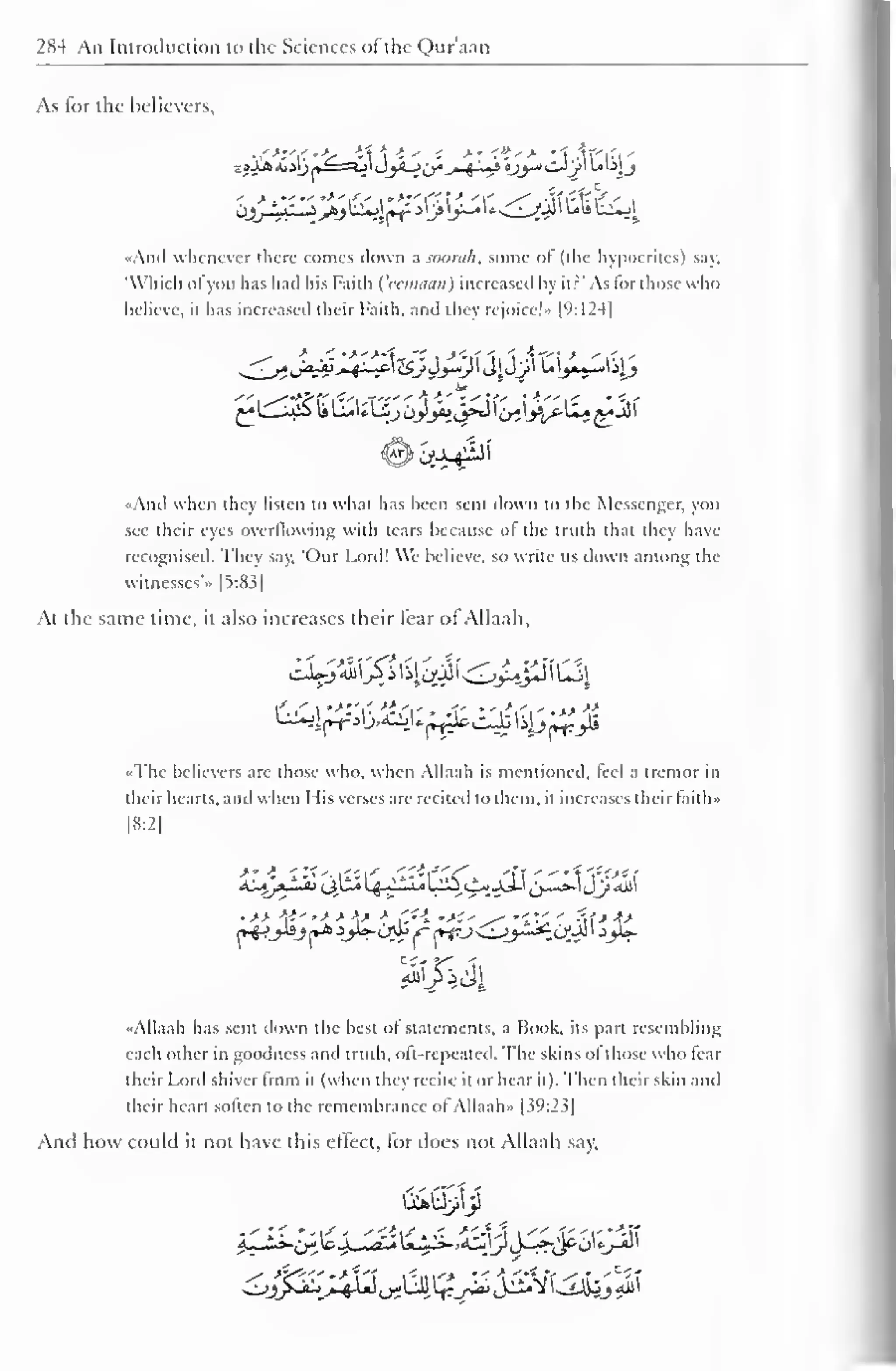 284 An Introduction to the Sciences ofthe Quraan 
As for the believers, 
- >.""•>'/' '>z'C- 1  '' /Vm-1'rV i tijjJLjS--zj>j^jl~t- j ij» j~* U<^yjl ww t-^I 
«And whenever there comes down a soorah. some ol (the hypocrites) say. 
'Which ofyou has had his Faith {'eemaan) increased liy it? 'As for those who 
believe, it has increased their faith, and they rejoice!" [9:124| 
«And when they listen to what has been sent down to the Messenger, you 
see their eyes overflowing with tears because ofthe truth thai they have 
recognised. They say. 'Our Lord! We believe, so write us down among the 
witnesses'" |5:83| 
At the same time, it also increases their fear of Allaali, 
••The believers are those who. when Allaah is mentioned, feel a tremor in 
their hearts, and when I lis verses are recited to them, it increases their taith» 
18:2] 
>• i 
•If * > 
%1313 
"Allaah has sent down the best of statements, a Book, its part resembling 
each other in goodness and truth, oft-repeated. The skins of those who fear 
their Lord shiver from it (when they recite it or hear it). Then their skin and 
their heart soften to the remembrance ofAllaah» |39:23] 
And how could it not have this effect, fordoes not Allaah say. 
 