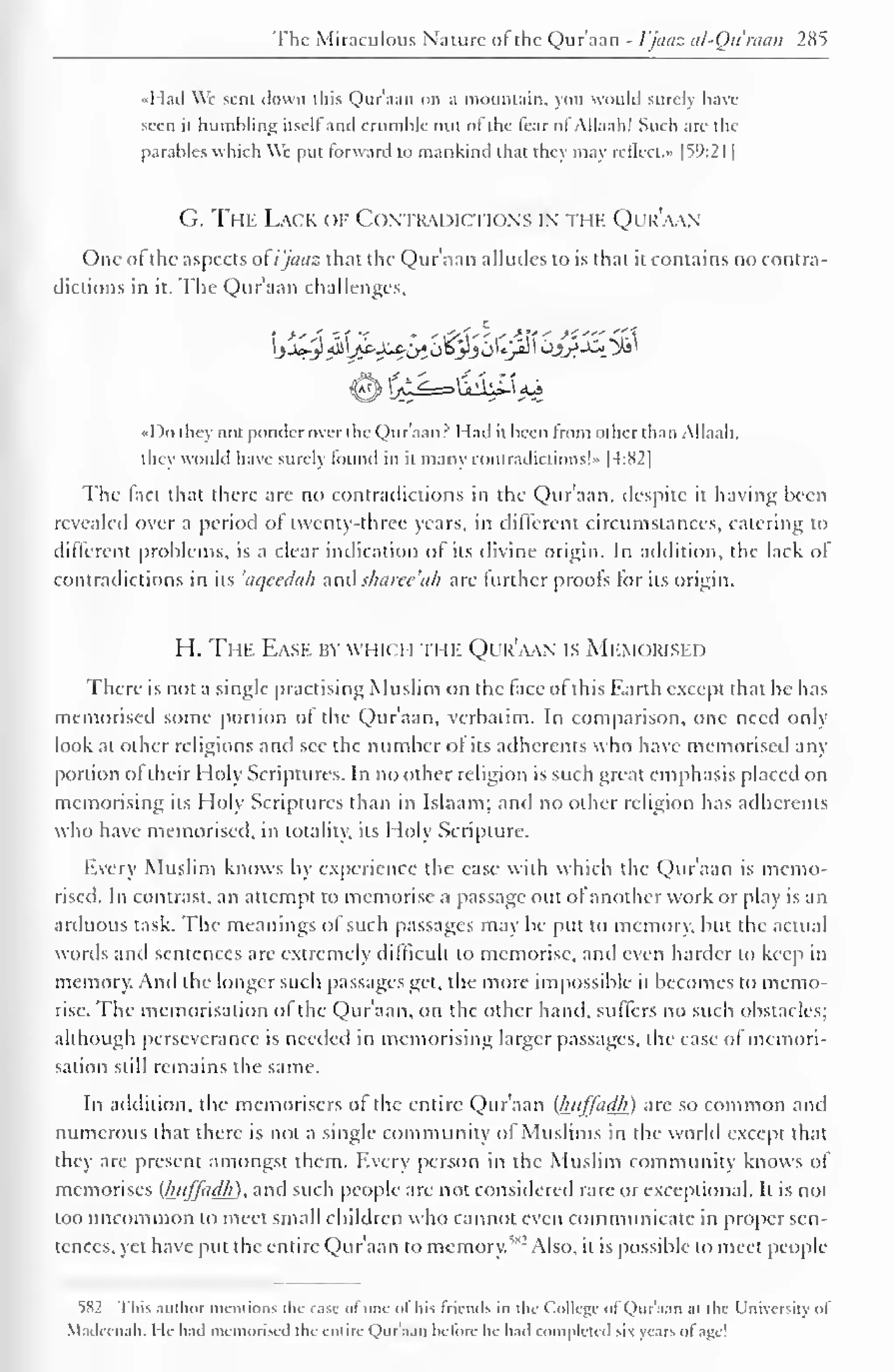 The Miraculous Nature of the Qur'aan - 1'jaaz al-Qu'raan 285 
•Mail We sent down this Qur'aan on a mountain, you would surely have 
seen it bumbling itsell and crumhle out ot the lear ol Allaah! Such are the 
parables which We put forward to mankind that they may relied. •> |59:2I | 
G. The Lack of Contradictions in the Qur'aan 
One of the aspects of i'jaaz that the Qur'aan alludes to is that it contains no contra-dictions 
in it. The Qur'aan challenges, 
•< Do they not ponder over the Qur'aan? Had it been from other than Allaah. 
they would have surely found in it many contradictions!" |4:82| 
The fact that there are no contradictions in the Qur'aan, despite it having been 
revealed over a period of twenty-three years, in different circumstances, catering to 
different problems, is a clear indication of its divine origin. In addition, the lack of 
contradictions in its 'aqcedah anil sharcc 'ah are further proofs for its origin. 
H. The Eask by which the Qur'aan is Memorised 
There is not a single practising Muslim on the face ot this Earth except that he has 
memorised some portion ol the Qur'aan, verbatim. In comparison, one need only 
look at other religions and sec the number ot its adherents who have memorised any 
portion of their Holy Scriptures. In no other religion is such great emphasis placed on 
memorising its Holy Scriptures than in Islaam; and no other religion has adherents 
who have memorised, in totality, its Holy Scripture. 
Every Muslim knows by experience the case with which the Qur'aan is memo-rised. 
In contrast, an attempt to memorise a passage out of another work or play is an 
artluous task. "I'he meanings of such passages may be put to memory, but the actual 
words and sentences are extremely difficult to memorise, ami even harder to keep in 
memory. And the longer such passages get, the more impossible it becomes to memo-rise. 
The memorisation of the Qur'aan, on the other hand, suffers no such obstacles; 
although perseverance is needed in memorising larger passages, the ease of memori-sation 
still remains the same. 
In addition, the memorisers of the entire Qur'aan (huffadh ) are so common and 
numerous that there is not a single community of Muslims in the world except that 
they are present amongst them. Every person in the Muslim community knows ol 
memorises (huffadh), and such people are not considered rare or exceptional. It is not 
too uncommon to meet small children who cannot even communicate in proper sen-tences, 
yet have put the entire Qur'aan to memory. ,!<:i Also, it is possible to meet people 
5S2 This author mentions the case of one of his friends in the College of Qur'aan at the University of 
Madccnah. He had memorised the entire Qur'aan before he hail completed six years of age! 
 