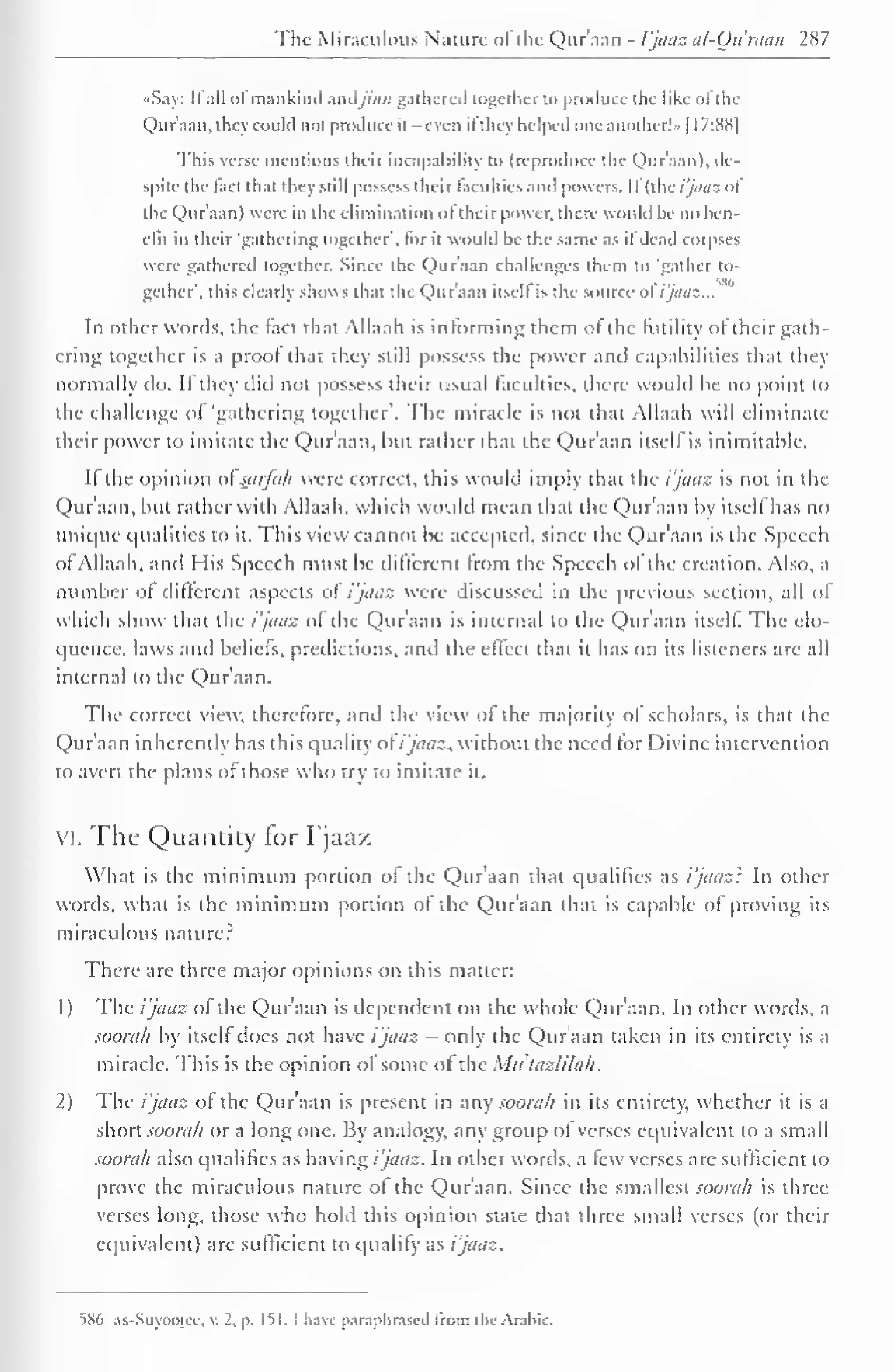 The Miraculous Natun- of the Qur'aan - I'jaaz al-Qu'raan 287 
••Say: II all ol mankind Andjinn gathered together to produce the like ol the 
Qur'aan. they could not produce it -even it they helped one another!" | I7:8S| 
This verse mentions their incapability to (reproduce the Quraan), de-spite 
the lad that they still possess their faculties and powers. II (fixi'jaaz "I 
the Qhir'aan) were in the elimination ol their power, there would he no ben-efit 
in their 'gathering together', for it would he the same as il dead corpses 
were gathered together. Since the Qur'aan challenges them to 'gather to-gether', 
this clearly shows that the Qur'aan itself is the source o(i'jaaz... 
In other words, the tact that Allaah is informing them ol the (utility of their gath-ering 
together is a proof thai they still possess the power and capabilities that they 
normally do. If they did not possess their usual faculties, there would be no point to 
the challenge of 'gathering together". The miracle is not that Allaah will eliminate 
their power to imitate the Qur'aan, but rather that the Qur'aan itself is inimitable. 
If the opinion ot'sarfah were correct, this would imply that the i'jaaz is not in the 
Qur'aan, hut rather with Allaah, which would mean that the Qur'aan by itself has no 
unique qualities to it. This view cannot be accepted, since the Qur'aan is the Speech 
of Allaah, and His Speech must be different from the Speech ol the creation. Also, a 
number ot different aspects of i'jaaz were discussed in the previous section, all of 
which show thai the i'jaaz of the Qur'aan is internal to the Qur'aan itself The elo-quence, 
laws and beliefs, predictions, and the effect that il has on its listeners are all 
internal to the Qur'aan. 
The correct view, therefore, and the view of the majority of scholars, is that the 
Qur'aan inherently has this quality ot i'jaaz. without the need for Divine intervention 
to avert the plans ot those who try to imitate it. 
vi. The Quantity for I'jaaz 
What is the minimum portion ol the Qur'aan that qualifies as i'jaaz': In other 
words, what is the minimum portion of the Qur'aan that is capable of proving its 
miraculous nature? 
There arc three major opinions on this matter: 
1) The ijaaz ol the Quraan is dependent on the whole Quraan. In other words, a 
soorah by itself does not have i'jaaz - only the Qur'aan taken in its entirety is a 
miracle. This is the opinion of some ot the Mu'tazlilah. 
2) The i'jaaz of the Qur'aan is present in any soorah in its entirety, whether it is a 
short soorah or a long one. By analogy, any group ol verses equivalent to a small 
soorah also qualifies as having / '/aaz. In other wortls, a few verses are sufficient to 
prove the miraculous nature ol the Qur'aan. Since the smallest soorah is three-verses 
long, those who hold this opinion state that three small verses (or their 
equivalent) are sufficient to qualify as i'jaaz. 
586 as-Suyooiee, v. 2. p. 151.1 have paraphrased from the Arabic. 
 