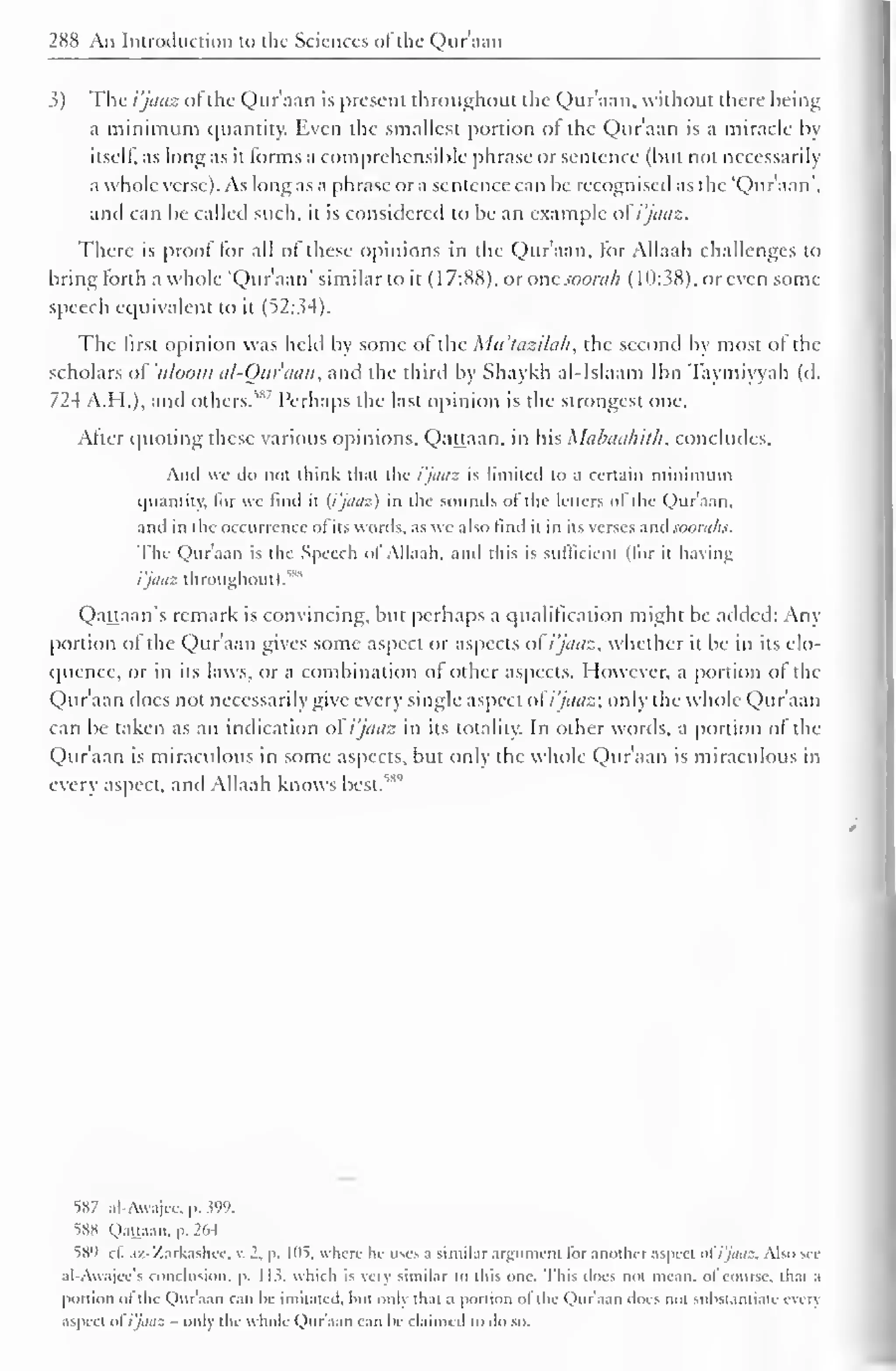 288 An Introduction to the Sciences of the Qur'aan 
3) The i'jaaz ofthe Qur'aan is present throughout the Qur'aan. without there being 
a minimum quantity. Even the smallest portion of the Qur'aan is a miracle by 
itself, as long as it forms a comprehensible phrase or sentence (but not necessarily 
a whole verse). As long as a phrase or a sentence can be recognised as the "Qur'aan", 
and can be called such, it is considered to be an example ol i'jaaz. 
There is proof for all of these opinions in the Qur'aan, for Allaah challenges to 
bring forth a whole "Qur'aan" similar to it (17:88), or one soorah (10:38), or even some 
speech equivalent to it (52:34). 
The first opinion was held by some of the Mit'lazilah, the second by most of the 
scholars oVuloom al-Qur'aan, and the third by Shaykh al-Islaam Ibn Taymiyyah (d. 
724 A.H.), and others." Perhaps the last opinion is the strongest one. 
After quoting these various opinions, Qattaan. in his Mabaahilh. concludes. 
And we do not think that the i'jaaz is limited to a certain minimum 
quantity, lor we find it [i'jaaz) in the sounds ol the letters "I the Quraan. 
and in the occurrence ol its words, as we also find it in its verses and soorahs. 
The Qur'aan is the Speech ol Allaah, and this is sufficient (lor it having 
i'jaaz throughout). "" 
Qattaan's remark is convincing, but perhaps a qualification might be added: Any 
portion of the Qur'aan gives some aspect or aspects of i'jaaz, whether it be in its elo-quence, 
or in its laws, or a combination of other aspects. However, a portion of the 
Qur'aan tlocs not necessarily give every single aspect of i'jaaz; only the whole Qur'aan 
can be taken as an indication of i'jaaz in its totality. In other words, a portion of the 
Qur'aan is miraculous in some aspects, but only the whole Qur'aan is miraculous in 
every aspect, and Allaah knows best."" 
S87 al-Awajec, p. 399. 
SSX Qattaan. p. 264 
589 1 1. aZ-Zarkashcc, K 2. p. 105, where he uses a similar argument lor another aspect ol i'jaaz. Also see 
al-Awajcc's conclusion, p. 11?. which is very similar to this one. This does not mean, ol course, tli.n .i 
portion ol the Qur'aan can be imitated, hut only that a portion ol the Qur'aan does not substantiate every 
aspect o( i'jaaz - only the whole Qur'aan can be claimed to do so. 
 