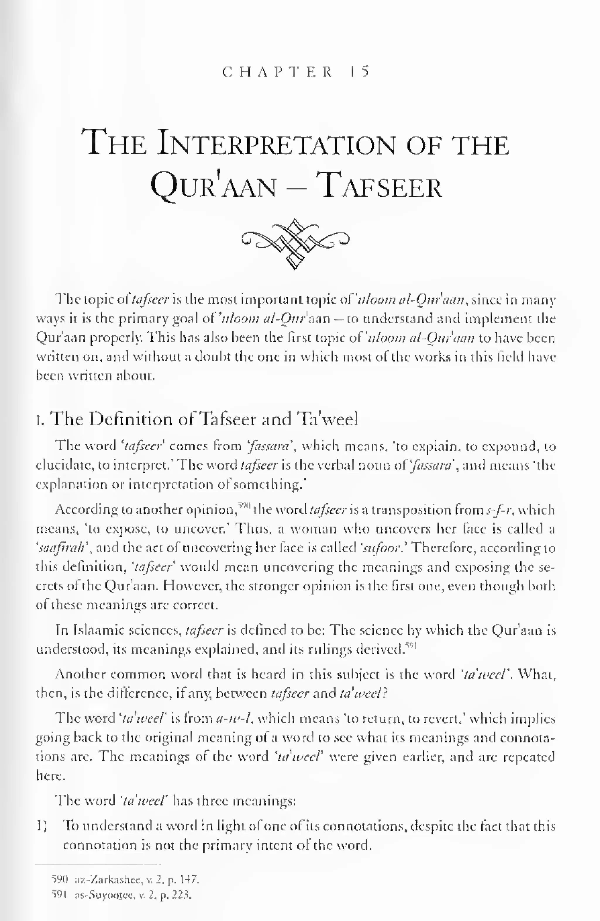 CHAPTER 15 
The Interpretation of the 
Qur'aan - Tafseer 
The topic oftafseer is the most important topic ot'ii/oom al-Our'aan, since in many 
ways it is the primary goal of 'uloom al-Ourazn - to understand and implement the 
Qur'aan properly. This has also been the first topic of'n/oom al-Our'aan to have been 
written on, and without a doubt the one in which most of the works in this Held have 
been written about. 
I. The Definition of Tafseer and Ta'weel 
The word 'tafseer comes from 'fassam which means, 'to explain, to expound, to 
elucidate, to interpret.' The word tafseer is the verbal noun ot'fassara', and means 'the 
explanation or interpretation of something." 
According to another opinion,,'" 1 the word tafseer is a transposition ivoms-fr, which 
means, 'to expose, to uncover.' Thus, a woman who uncovers her face is called a 
'saafirah and the act of uncovering her face is called 'sufoor.' Therefore, according to 
this definition, 'tafseer would mean uncovering the meanings and exposing the se-crets 
of the Qur'aan. However, the stronger opinion is the first one. even though both 
ol these meanings are correct. 
In Islaamic sciences, tafseer is defined to be: The science by which the Qur'aan is 
understood, its meanings explained, and its rulings derived.5'" 
Another common word that is heard in this subject is the word 'ta'weel'. What, 
then, is the difference, if any, between tafseer and ta'weel? 
The word 'ta'weel' is from a-w-l, which means 'to return, to revert." which implies 
going back to the original meaning of a word to see what its meanings and connota-tions 
arc. The meanings of the word 'ta'weel' were given earlier, and are repeated 
here. 
The word 'ta'weel' has three meanings: 
1) To understand a word in light ofone of its connotations, despite the fact that this 
connotation is not the primary intent of the word. 
590 az-Zarkashee, v. 2. p. 147. 
"591 as-Suyootcc. v. 2, p. 223. 
 