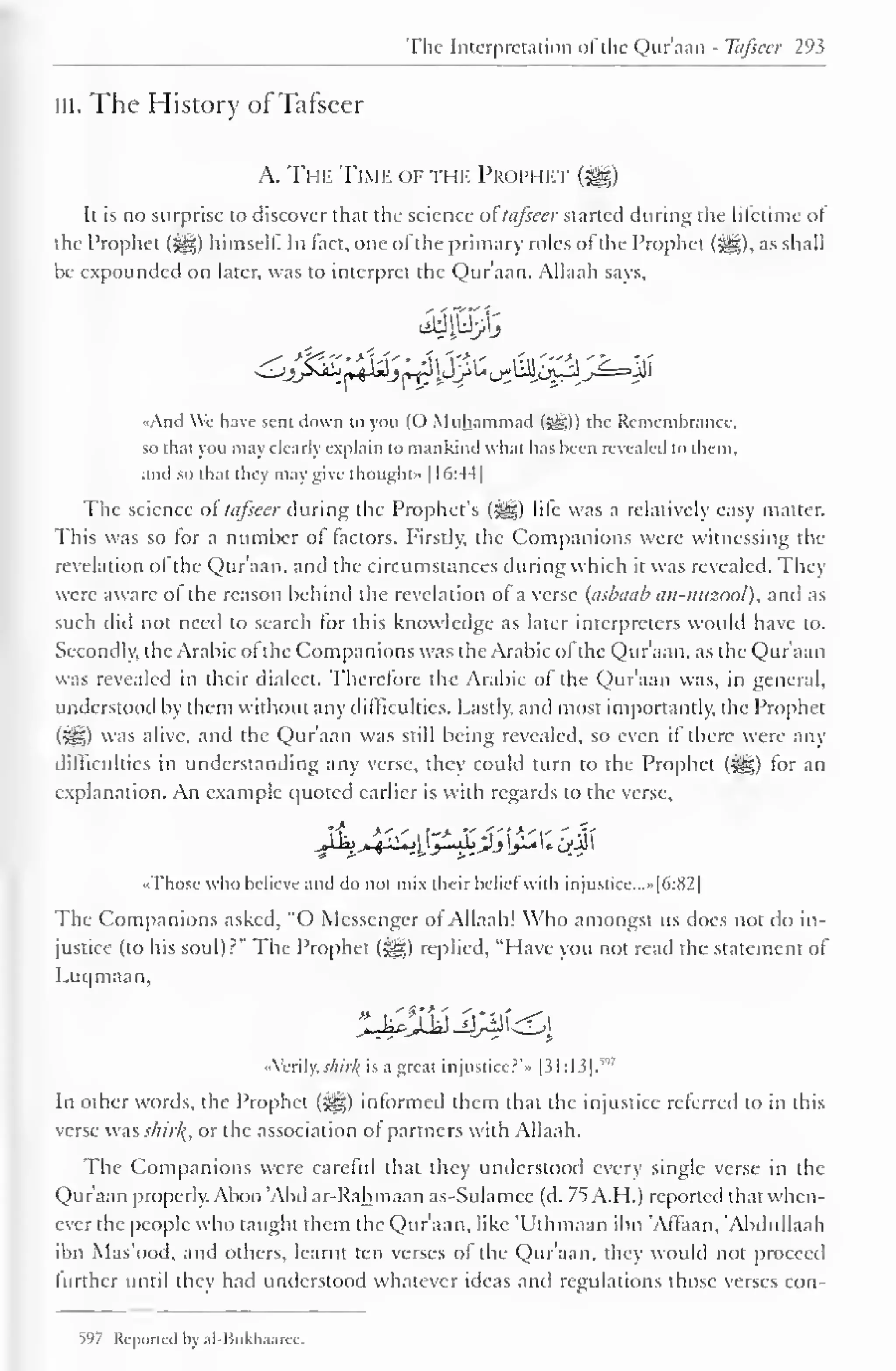 The Interpretation of the Qur'aan - Tafseer 293 
in. The History of Tafseer 
A. The Time of the Prophet 
Ii is no surprise to discover that the science or tafseer started during the lifetime ot 
the Prophet (^) himself. In fact, one ofthe primary roles of the Prophet (5§), as shall 
be expounded on later, was to interpret the Qur'aan. Allaah says, 
«And We have sent down to you (O Muhammad (syg)) the Remembrance, 
so that you may clearly explain to mankind what has been revealed to them, 
and so that they may give thought" 1(>:44| 
1 
The science or tafseer during the Prophet's (j||) life was a relatively easy matter. 
This was so for a number ol (actors. Firstly, the Companions were witnessing the 
revelation ol the Qur'aan. and the circumstances during which it was revealed. They 
were aware of the reason behind the revelation of a verse (asbaab an-mtzool), anil as 
such did not need to search for this knowledge as later interpreters would have to. 
Secondly, the Arabic ot the Companions was the Arabic ofthe Qur'aan, as the Qur'aan 
was revealed in their dialect. Therefore the Arabic of the Qur'aan was, in general, 
understood by them without any difficulties. Lastly, and most importantly, the Prophet 
(%*£,) was alive, and the Qur'aan was still being revealed, so even if there were any 
difficulties in understanding any verse, they could turn to the Prophet (5^) for an 
explanation. An example quoted earlier is with regards to the verse, 
jLj^xy^JLjj[£ i; iiJi 
•Those who believe and do not mix their belief with injustice. ..»|6:82| 
The Companions asked, "O Messenger of Allaah! Who amongst us does not do in-justice 
(to his soul) r" The Prophet (-yg) replied, "Have you not read the statement of 
Luqmaan, 
«Verily; shirk, is a great injustice?'" |31:13]. 
v'7 
In other words, the Prophet ($gg) informed them that the injustice referred to in this 
verse was shirk,, or the association of partners with Allaah. 
The Companions were careful that they understood every single verse in the 
Qur'aan properly. Aboo 'Abd ar-Rahmaan as-Sulamce (d. 75 A.H.) reported that when-ever 
the people who taught them the Qur'aan, like 'Uthmaan ibn 'Affaan, 'Abdullaah 
ibn Mas'ood, and others, learnt ten verses of the Quraan, they would not proceed 
further until they had understood whatever ideas and regulations those verses con- 
>97 Reported by ;il-Bukhaaree. 
 